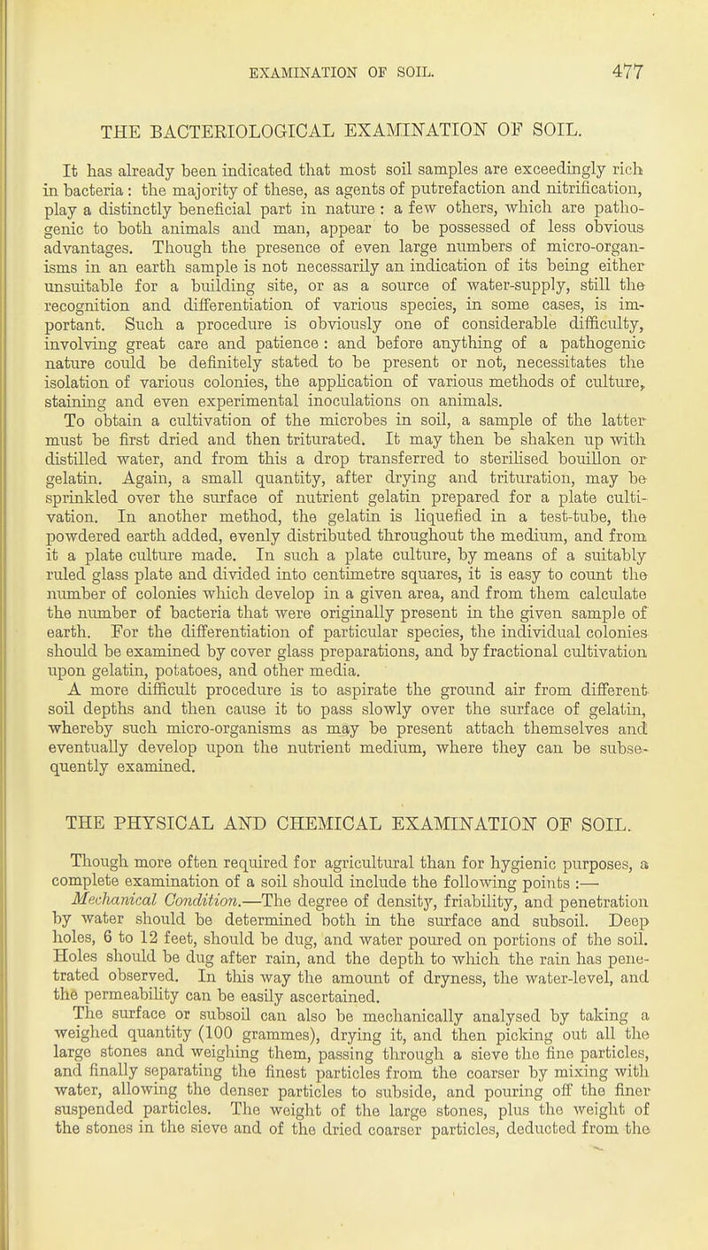 THE BACTERIOLOGICAL EXAMINATION OF SOIL. It has already been indicated that most soil samples are exceedingly rich in bacteria : the majority of these, as agents of putrefaction and nitrification, play a distinctly beneficial part in nature : a few others, which are patho- genic to both animals and man, appear to be possessed of less obvious advantages. Though the presence of even large numbers of micro-organ- isms in an earth sample is not necessarily an indication of its being either unsuitable for a building site, or as a source of water-supply, still the recognition and difi'erentiation of various species, in some cases, is im- portant. Such a procedure is obviously one of considerable difficulty, involving great care and patience : and before anything of a pathogenic nature could be definitely stated to be present or not, necessitates the isolation of various colonies, the apphcation of various methods of culture,, staining and even experimental inoculations on animals. To obtain a cultivation of the microbes in soil, a sample of the latter must be first dried and then triturated. It may then be shaken up with distilled water, and from this a drop transferred to sterihsed bouillon or gelatin. Again, a small quantity, after drying and trituration, may b& sprinkled over the surface of nutrient gelatin prepared for a plate culti- vation. In another method, the gelatin is liquefied in a test-tube, the powdered earth added, evenly distributed throughout the medium, and from it a plate culture made. In such a plate culture, by means of a suitably ruled glass plate and divided into centimetre squares, it is easy to count the number of colonies which develop in a given area, and from them calculate the number of bacteria that were originally present in the given sample of earth. For the differentiation of particular species, the individual colonies should be examined by cover glass preparations, and by fractional cultivation upon gelatin, potatoes, and other media. A more difficult procedure is to aspirate the ground air from different- soil depths and then cause it to pass slowly over the surface of gelatin, whereby such micro-organisms as may be present attach themselves and eventually develop upon the nutrient medium, where they can be subse- quently examined. THE PHYSICAL AND CHEMICAL EXAMINATION OF SOIL. Though more often required for agricultural than for hygienic purposes, a complete examination of a soil should include the following points :— Mechanical Condition.—The degree of density, friability, and penetration by water should be determined both in the surface and subsoil. Deep holes, 6 to 12 feet, should be dug, and water poured on portions of the soil. Holes should be dug after rain, and the depth to which the rain has pene- trated observed. In this way the amount of dryness, the water-level, and the permeabihty can be easily ascertained. The surface or subsoil can also be mechanically analysed by taking a weighed quantity (100 grammes), drying it, and then picking out all the large stones and weighing them, passing through a sieve the fine particles, and finally separating the finest particles from the coarser by mixing with water, allowing the denser particles to subside, and pouring off the finer suspended particles. The weight of the large stones, plus the weight of the stones in the sieve and of the dried coarser particles, deducted from the