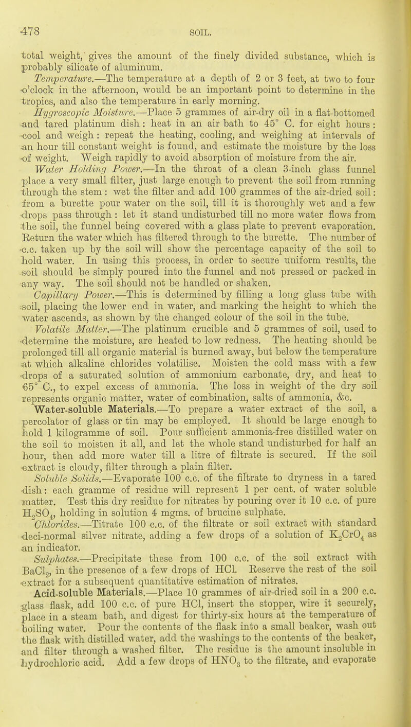 total weight,' gives the amount of the finely divided substance, which in probably silicate of aluminum. Temperature.—The temperature at a depth of 2 or 3 feet, at two to four o'clock in the afternoon, would be an important point to determine in the tropics, and also the temperature in early morning. Hygroscopic Moisture.—Place 5 grammes of air-dry oil in a flat-bottomed •and tared platinum dish : heat in an air bath to 45° C. for eight hours : •cool and weigh: repeat the heating, cooling, and weighing at intervals of •an hour till constant weight is found, and estimate the moisture by the loss •of weight. Weigh rapidly to avoid absorption of moisture from the air. Water Holding Poiuer.—In the throat of a clean 3-incli glass funnel place a very small filter, just large enough to prevent the soil from running through the stem : wet the filter and add 100 grammes of the air-dried soil: from a burette pour water on the soil, till it is thoroughly wet and a few •drops pass through : let it stand undisturbed till no more water flows from ■the soil, the funnel being covered with a glass plate to prevent evaporation. Eeturn the water which has filtered through to the burette. The number of ■c.c. taken up by the soil will show the percentage capacity of the soil to liold water. In using this process, in order to secure uniform results, the soil should be simply poured into the funnel and not pressed or packed in any way. The soil should not be handled or shaken. Capillary Poioer.—Tliis is determined by filling a long glass tube with soil, placing the lower end in water, and marking the height to which the water ascends, as shown by the changed colour of the soil in the tube. Volatile Matter.—The platinum crucible and 5 grammes of soil, used to ■determine the moisture, are heated to low redness. The heating should be prolonged till all organic material is burned away, but below the temperature ^t which alkahne chlorides volatihse. Moisten the cold mass with a few ■drops of a saturated solution of ammonium carbonate, dry, and heat to €5° C, to expel excess of ammonia. The loss in weight of the dry soil represents organic matter, water of combination, salts of ammonia, &c. Water-soluble Materials.—To prepare a water extract of the soil, a percolator of glass or tin may be employed. It should be large enough to hold 1 kilogramme of soil. Pour sufficient ammonia-free distilled water on the soil to moisten it all, and let the whole stand undisturbed for half an hour, then add more water till a litre of filtrate is secured. If the soil ■extract is cloudy, filter through a plain filter. Soluble Solids.—Evaporate 100 c.c. of the filtrate to dryness in a tared •dish: each gramme of residue will represent 1 per cent, of water soluble matter. Test this dry residue for nitrates by pouring over it 10 c.c. of pure H2SO4, holding in solution 4 mgms. of brucine sulphate. Chlorides.—Titrate 100 c.c. of the filtrate or soil extract with standard <leci-normal silver nitrate, adding a few drops of a solution of KgCrO^ as ■an indicator. Stdphates.—Precipitate these from 100 c.c. of the soil extract with BaClg, in the presence of a few drops of HCl. Reserve the rest of the soil ■extract for a subsequent quantitative estimation of nitrates. Acid-soluble Materials.—Place 10 grammes of air-dried soil in a 200 c.c. .•glass flask, add 100 c.c. of pure HCI, insert the stopper, wire it seciuely, place in a steam bath, and digest for thirty-six hours at the temperature of boiUng water. Pour the contents of the flask into a small beaker, wash out the flask with distilled water, add the washings to the contents of the beaker, and filter through a washed filter. The residue is the amount insoluble in hydrochloric acid. Add a few drops of HNO3 to the filtrate, and evaporate