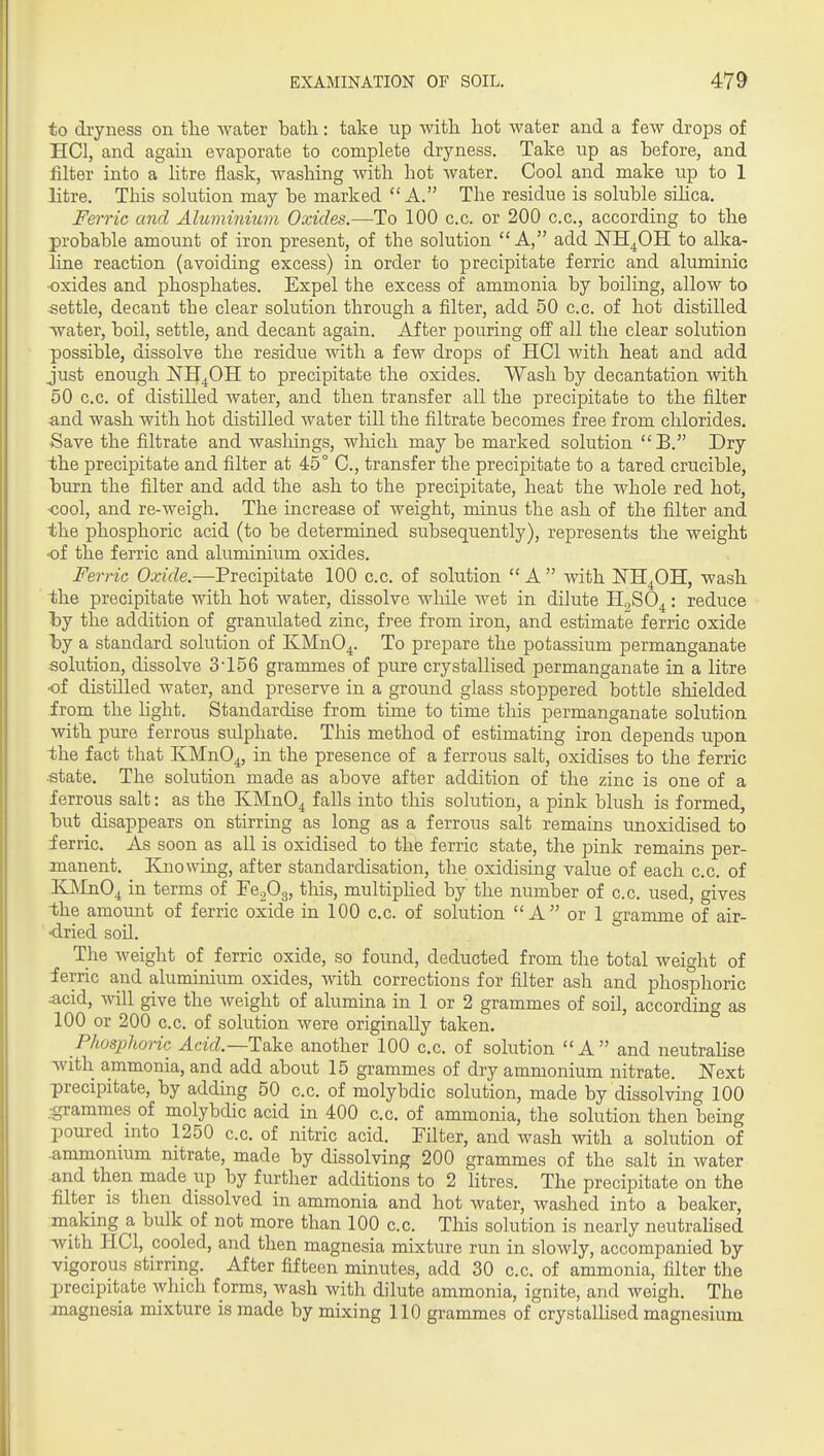 to dryness on the water batli: take up with hot water and a few drops of HCl, and again evaporate to complete dryness. Take up as before, and filter into a litre flask, washing with hot Avater. Cool and make up to 1 litre. This solution may be marked A. The residue is soluble sihca. Ferric and Aluminium Oxides.—To 100 c.c. or 200 c.c, according to the probable amount of iron present, of the solution A, add NH^OH to alka- hne reaction (avoiding excess) in order to precipitate ferric and aluminic ■oxides and phosphates. Expel the excess of ammonia by boiling, allow to settle, decant the clear solution through a filter, add 50 c.c. of hot distilled Avater, boil, settle, and decant again. After pouring off all the clear solution possible, dissolve the residue with a few drops of HCl with heat and add just enough jSTHj^OH to precipitate the oxides. Wash by decantation with 50 c.c. of distilled water, and then transfer all the precipitate to the filter and wash with hot distilled water till the filtrate becomes free from chlorides. Save the filtrate and wasliings, wliich may be marked solution  B, Dry the precipitate and filter at 45° C, transfer the precipitate to a tared crucible, burn the filter and add the ash to the precipitate, heat the whole red hot, •cool, and re-weigh. The increase of weight, minus the ash of the filter and the phosphoric acid (to be determined subsequently), represents the weight •of the ferric and aluminium oxides. Ferric Oxide.—Precipitate 100 c.c. of solution  A  with ISTH^GH, wash the precipitate with hot water, dissolve while wet in dilute H^SO^: reduce l)y the addition of granulated zinc, free from iron, and estimate ferric oxide 'hj a standard solution of IvMnO^. To prepare the potassium permanganate •solution, dissolve 3'156 grammes of pure crystallised permanganate in a litre •of distilled water, and preserve in a ground glass stoppered bottle shielded from the hght. Standardise from time to time tliis permanganate solution with pure ferrous sulphate. This method of estimating iron depends upon the fact that KMnO^, in the presence of a ferrous salt, oxidises to the ferric state. The solution made as above after addition of the zinc is one of a ferrous salt: as the KMn04 falls into tliis solution, a pink blush is formed, but disappears on stirring as long as a ferrous salt remains unoxidised to ferric. As soon as all is oxidised to the ferric state, the pink remains per- manent. Knowing, after standardisation, the oxidising value of each c.c. of KMnO^ in terms of Fe^Og, tliis, multiphed by the number of c.c. used, gives the amount of ferric oxide in 100 c.c. of solution A or 1 gramme of air- dried soil. The weight of ferric oxide, so found, deducted from the total weight of ferric and aluminium oxides, with corrections for filter ash and phosphoric :acid, will give the weight of alumina in 1 or 2 grammes of soil, according as 100 or 200 c.c. of solution were originally taken. Phosphoric Acid.—Take another 100 c.c. of solution A and neutrahse -with ammonia, and add about 15 grammes of dry ammonium nitrate. Next precipitate, by adding 50 c.c. of molybdic solution, made by dissolving 100 :grammes of molybdic acid in 400 c.c. of ammonia, the solution then being poured into 1250 c.c. of nitric acid. Filter, and wash with a solution of .ammonmm nitrate, made by dissolving 200 grammes of the salt in water .and then made up by further additions to 2 litres. The precipitate on the filter IS then dissolved in ammonia and hot water, washed into a beaker, making a bulk of not more than 100 c.c. This solution is nearly neutraHsed with HCl, cooled, and then magnesia mixture run in slowly, accompanied by vigorous stirring. After fifteen minutes, add 30 c.c. of ammonia, filter the precipitate which forms, wash with dilute ammonia, ignite, and weigh. The magnesia mixture is made by mixing 110 grammes of crystallised magnesium