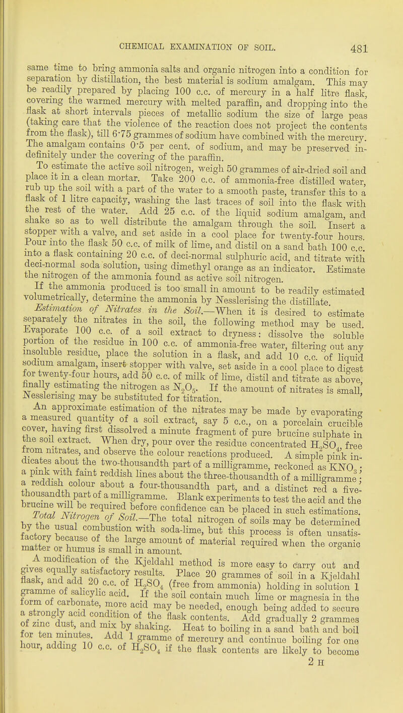 same time to bring ammonia salts and organic nitrogen into a condition for separation by distillation, the best material is sodium amalgam. This may be readUy prepared by placing 100 c.c. of mercury in a half litre flask covering the warmed mercury with melted paraffin, and dropping into the flask at short intervals pieces of metalHc sodium the size of large peas (taking care that the violence of the reaction does not project the contents from the flask), till 6-75 grammes of sodium have combined with the mercury The amalgam contains O'S per cent, of sodium, and may be preserved in- definitely under the covering of the paraffin. To estimate the active soil nitrogen, weigh 50 grammes of air-dried soil and place It m a clean mortar. Take 200 c.c. of ammonia-free distilled water, rub up the sod with a part of the water to a smooth paste, transfer this to a flask o± 1 htre capacity, washing the last traces of soil into the flask with the rest of the water. Add 25 c.c. of the Kquid sodium amalgam, and shake so as to weU distribute the amalgam through the soil Insert a stopper with a valve, and set aside in a cool place for twenty-four hours Pour into the flask 50 c.c. of milk of Hme, and distil on a sand bath 100 c c' into a flask contaimng 20 c.c. of deci-normal sulphimc acid, and titrate with deci-normal soda solution, using dimethyl orange as an indicator. Estimate the mtrogen of the ammonia foimd as active soil nitrogen. If the ammonia produced is too small in amount to be readUy estimated volumetricaUy, determine the ammonia by I^esslerising the distiUate Estimation of Nitrates in the ^oz7.—When it is desired to estimate separately the nitrates in the soil, the following method may be used Evaporate 100 c.c of a soH extract to dryness: dissolve the soluble portion of the residue in 100 c.c. of ammonia-free water, filtering out anv insoluble residue, place the solution in a flask, and add 10 c c of liquid •sodium amalgam, msert stopper with valve, set aside in a cool place to digest for wenty-four hours, add 50 c.c. of milk of Hme, distil and titrate as above ffiiaUy estimating the nitrogen as ^,0,. If the amount of nitrates is small JNessierismg may be substituted for titration. An approximate estimation of the nitrates may be made by evaporating a measured qiiantity of a soil extract, say 5 c.c, on a porcelain crucible cover, having first dissolved a minute fragment of pure brucine sulphate in the soil extract. When dry, pour over the residue concentrated H,SO. free from mtrates, and observe the colour reactions produced. A shnpll pink in- dicates about the two-thousandth part of a mHligramme, reckoned as KNO^ a pink with famt reddish lines about the three-thousandth of a miUigramme • a reddish colour about a four-thousandth part, and a distinct red aTve- thousandth part of a milligramme. Blank experiments to test the acid and the T^rN-} ''^^f e confidence can be placed in such estLations! bvTC uf ^''^^ determined fa^ctorv T P^°«^^« i« often nnsatis- mat? r • ' f-^' °^ ^^^^^d ^li«n the organic matter or humus is small m amount crivtZ*!in?*'? f ^j'!'^'^'^ ^''^^'^'^ ^^^y te carry out and flask 9^''^°'T xf , 20 grammes of soil in a Kjeldahl i.tCnf ?r -f ^-i^^ ^^'^^ ammonia) holding in solution 1 f^rHf ?J ^^^^^i^ ^nch lime or magnesia in the ? ' rf^'''^ '^y ^^^^^'l' enough being added to secure a strongly acid condition of the flask contents. Add gradually 2 grammes of zmc dust, and mix by shaking. Heat to boihng in a sand bath and boil for ten minutes Add 1 gramme of mercury and continue boihng for one hour, adding 10 c.c. of H,SO, if the flask contents are Hkely to become 2 II