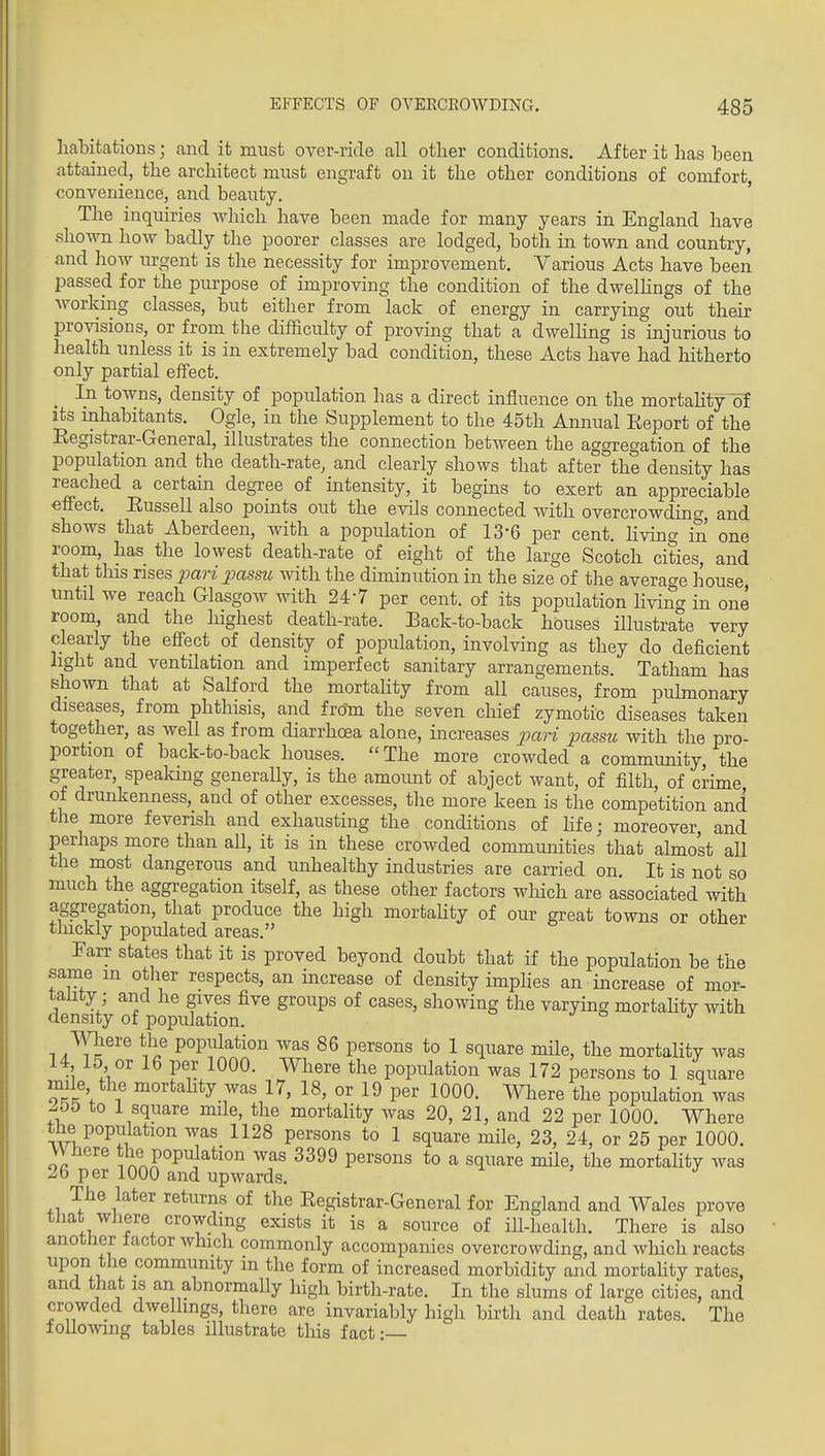 habitations; and it must over-ride all other conditions. After it has been attained, the architect must engraft on it the other conditions of comfort, convenience, and beauty. ' The inquiries Avhich have been made for many years in England have .sliown how badly the poorer classes are lodged, both in. town and country, and how urgent is the necessity for improvement. Various Acts have been passed for the purpose of improvmg the condition of the dwelHngs of the working classes, but either from lack of energy in carrying out their provisions, or from the difficulty of proving that a dwelling is injurious to health unless it is in extremely bad condition, these Acts have had hitherto only partial effect. In towns, density of population has a direct influence on the mortahty of its inhabitants. Ogle, in the Supplement to the 45th Annual Eeport of the Eegistrar-General, illustrates the connection between the aggregation of the population and the death-rate, and clearly shows that after the density has reached a certain degree of intensity, it begins to exert an appreciable effect. Eussell also points out the evils connected with overcrowding, and shows that Aberdeen, with a population of 13-6 per cent. Hving in one room, has the lowest death-rate of eight of the large Scotch cities, and that tins rises pari passu with the diminution in the size of the average house until we reach Glasgow with 247 per cent, of its population hving in one room, and the highest death-rate. Back-to-back houses illustrate very clearly the eflfect of density of population, involving as they do deficient hght and ventilation and imperfect sanitary arrangements. Tatham has shown that at Salford the mortality from all causes, from pulmonary diseases, from phthisis, and from the seven chief zymotic diseases taken together, as well as from diarrhoea alone, increases p)ari passu with the pro- portion of back-to-back houses. The more crowded a community the greater, speaking generally, is the amoimt of abject want, of filth, of crime of drunkenness, and of other excesses, the more keen is the competition and the more feverish and exhausting the conditions of hfe; moreover, and perhaps more than all, it is in these crowded communities that almost all the most dangerous and unhealthy industries are carried on. It is not so much the aggregation itself, as these other factors wliich are associated with aggregation, that produce the high mortahty of our great towns or other tlnckly populated areas. Farr states that it is proved beyond doubt that if the population be the same in other respects, an increase of density imphes an increase of mor- tality; and he gives five groups of cases, showing the varying mortahty with density of population. mere the population was 86 persons to 1 square mUe, the mortality was 14 15 or 16 per 1000. Where the population was 172 persons to 1 square nnle the mortality was 17, 18, or 19 per 1000. Where the population was -.55 to 1 square mile, the mortality was 20, 21, and 22 per 1000. Where the population was 1128 persons to 1 square mile, 23, 24, or 25 per 1000. VVhere the population was 3399 persons to a square mile, the mortahty was 26 per 1000 and upwards. The later returns of the Registrar-General for England and Wales prove that where crowding exists it is a source of ill-health. There is also another tactor which commonly accompanies overcrowding, and which reacts upon the community in the form of increased morbidity and mortahty rates, and that is an abnormally high birth-rate. In the slums of large cities, and crowded dwe lings, there are invariably high birth and death rates. The lollowing tables illustrate this fact: