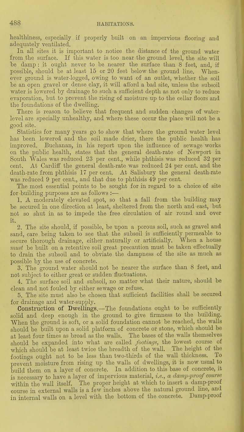 healthiness, especially if properly built on an impervious flooring and adequately ventilated. In all sites it is important to notice the distance of the ground water from the surface. If this water is too near the ground level, the site will he damp : it ought never to he nearer the surface than 8 feet, and, if possible, should be at least 15 or 20 feet below the ground line. When- ever ground is water-logged, owing to want of an outlet, whether the soil be an open gravel or dense clay, it will afl'ord a bad site, unless the subsoil water is lowered by drainage to such a sufficient depth as not only to reduce evaporation, but to prevent the rising of moisture up to the cellar floors and the foundations of the dwelling. There is reason to beheve that frequent and sudden changes of water- level are specially unhealthy, and where these occur the place will not be a good site. Statistics for many years go to show that where the ground water level has been lowered and the soil made drier, there the public health has improved. Buchanan, in liis report upon the influence of sewage works on the public health, states that the general death-rate of Newport in South Wales was reduced 23 per cent., while phthisis was reduced 32 per cent. At Cardifi^ the general death-rate was reduced 24 per cent, and the death-rate from phthisis 17 per cent. At Salisbury the general death-rate was reduced 9 per cent., and that due to phthisis 49 per cent. The most essential points to be sought for in regard to a choice of site for -building purposes are as follows :— 1. A moderately elevated spot, so that a fall from the building may be secured in one direction at least, sheltered from the north and east, but not so shut in as to impede the free chculation of air round and over it. 2. The site should, if possible, be upon a porous soU, such as gravel and sand, care being taken to see that the subsoil is sufficiently permeable to secure thorough drainage, either naturally or artificially. When a house must be built on a retentive soil great precaution must be taken eff'ectually to drain the subsoil and to obviate the dampness of the site as much as possible by the use of concrete. 3. The ground water should not be nearer the surface than 8 feet, and not subject to either great or sudden fluctuations. 4. The surface soil and subsoil, no matter Avhat their nature, should be clean and not fouled by either sewage or refuse. 5. The site must also be chosen that sufficient facihties shall be secured for drainage and water-supply. Construction of Dwellings.—The foundations ought to be sufficiently solid and deep enough in the ground to give firmness to the building. When the ground is soft, or a solid foundation cannot be reached, the walls should be built upon a solid platform of concrete or stone, which should be at least four times as broad as the walls. The bases of the Avails themselves should be expanded into wliat are called footings, the lowest course of which should be at least twice the breadth of the wall. The height of the footincs ought not to be less than two-tliirds of the Avail thickness. To prevent moisture from rising up the walls of dweUings, it is now usual to build them on a layer of concrete. In addition to this base of concrete, it is necessary to have a layer of impervious material, i.e., a damp-ijroof course within the wall itself. The proper height at which to insert a damp-proof course in external walls is a few inches above the natural ground line, and in internal walls on a level with the bottom of the concrete. Damp-proof
