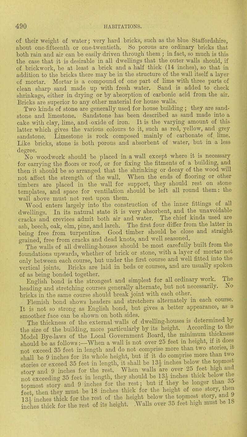 of their weight of water; very hard bricks, such as the blue Staffordshire, about one-fifteenth or one-twentieth. So porous are ordinary bricks that both rain and air can be easily driven through them ; in fact, so much is this the case that it is desirable in all dweUings that the outer walls should, if of brickwork, be at least a brick and a half thick (14 inches), so that in addition to the bricks there may be in the structure of the wall itself a layer of mortar. Mortar is a compound of one part of lime with three parts of clean sharp sand made up with fresh water. Sand is added to check shrinkage, either in drying or by absorption of carbonic acid from the ah\ Bricks are superior to any other material for house walls. Two lands of stone are generally used for house building ; they are sand- stone and limestone. Sandstone has been described as sand made into a cake with clay, lime, and oxide of iron. It is the varying amount of this latter which gives the various colom-s to it, such as red, yellow, and grey sandstone. Limestone is rock composed mainly of carbonate of hme. Like bricks, stone is both porous and absorbent of water, but in a less degree. No woodwork should be placed in a wall except where it is necessary for carrying the floors or roof, or for fixing the fitments of a building, and then it should be so arranged that the shrinking or decay of the wood will not afl'ect the strength of the wall. When the ends of flooring or other timbers are placed in the wall for support, they should rest on stone templates, and space for ventilation should be left all round them: the wall above must not rest upon them. Wood enters largely into the construction of the inner fittings of all dwellings. In its natural state it is very absorbent, and the unavoidable cracks and crevices admit both air and water. The clhef kmds used are ash, beech, oak, elm, pine, and larch. The first four differ from the latter m being free from turpentine. Good timber should be close and straight grained, free from cracks and dead knots, and well seasoned. The walls of all dwelling-houses should be most carefully built from the foundations upwards, whether of brick or stone, with a layer of mortar not only between each course, but under the first course and well fitted into the vertical joints. Bricks are laid in beds or courses, and are usually spoken of as being bonded together. English bond is the strongest and simplest for all ordinary work, ihe heading and stretching courses generally alternate, but not necessarily. Iso bricks in the same course should break joint with each other. Flemish bond shows headers and stretchers alternately in each course. It is not so strong as EngUsh bond, but gives a better appearance, as a smoother face can be shown on both sides. The thickness of the external walls of dwelling-houses is determined by the size of the building, more particularly by its height. According_ to the Model Bye-laws of the Local Government Board, the minimum thickness should be as follows:—When a wall is not over 25 feet in height, if it does not exceed 35 feet in length and do not comprise more than two stories, ib shall be 9 inches for its whole height, but if it do comprise more than two stories or exceed 35 feet in length, it shall be 13^ inches below the topmost storv and 9 inches for the rest. When walls are over 25 feet high and not exceeding 35 feet in length, they should be 13-^ inches thick below the topmost story and 9 inches for the rest; but if they be longer than feet ?hen they must be 18 inches thick for the height of one story, then 13Jr'inches thick for the rest of the height below the topmost story and y inches thick for the rest of its height. Walls over 35 feet Ingh must be 18