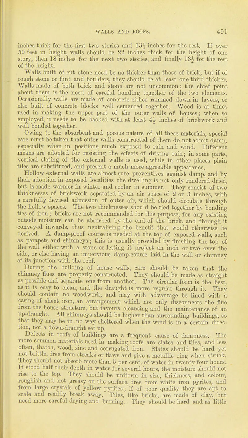 inches thick for the first two stories and 13|- inches for the rest. If over 50 feet in height, walls should be 22 inches thick for the height of one story, then 18 inches for the next two stories, and finally 13^ for the rest of the height. Walls built of cut stone need be no thicker than those of brick, but if of rough stone or flint and boulders, they should be at least one-third thicker. Walls made of both brick and stone are not uncommon; the chief point about them is the need of careful bonding together of the two elements. Occasionally walls are made of concrete either rammed down in layers, or else built of concrete blocks well cemented together. Wood is at times used in making the upper part of the outer walls of houses; when so employed, it needs to be backed with at least 4| inches of brickwork and well bonded together. Owing to the absorbent and porous nature of all these materials, special care must be taken that outer walls constructed of them do not admit damp, especially when in positions much exposed to rain and wind. Different means are adopted for resisting the efi'ects of driving rain; in some parts, vertical slating of the external walls is used, while in other places plain tiles are substituted, and present a much more agreeable appearance. Hollow external walls are almost sure preventives against damp, and by their adoption in exposed locaUties the dwelling is not only rendered drier, but is made warmer in winter and cooler in summer. They consist of two thicknesses of brickwork separated by an air space of 2 or 3 inches, with a carefully devised admission of outer air, which should circulate through the hollow spaces. The two thicknesses should be tied together by bonding ties of iron; bricks are not recommended for this purpose, for any existing outside moisture can be absorbed by the end of the brick, and through it conveyed inwards, thus neutralising the benefit that would otherwise be derived. A damp-proof course is needed at the top of exposed walls, such as parapets and chimneys; this is usually provided by finishing the top of the wall either with a stone or letting it project an inch or tAvo over the side, or else having an impervious damp-course laid in the wall or chimney at its jimction with the roof. During the building of house walls, care should be taken that the cliimney flues are properly constructed. They should be made as straight as possible and separate one from another. The circular form is the best- as it is easy to clean, and the draught is more regular through it. They should contain no woodwork, and may with advantage be lined with a casing of sheet iron, an arrangement which not only disconnects the flue from the house structure, but favours cleansing and the maintenance of an up-draught. AH chimneys should be higher than surrounding buildings, so that they may be in no way sheltered when the wind is in a certain direc- tion, nor a down-draught set up. Defects in roofs of biiildings are a frequent cause of dampness. The more common materials used in making roofs are slates and tiles, and less often, thatch, wood, zinc and corrugated iron. Slates should be hard yet not brittle, free from streaks or flaws and give a metallic ring when struck. They should not absorb more than 5 per cent, of water in twenty-four hoiu-s. If stood half their depth in water for several hours, the moisture should not rise to the top. They should be uniform in size, thickness, and colour. roughish and not greasy on the surface, free from white iron pyrites, and from large crystals of yellow pyrites; if of poor quality they are apt to scale and readily break away. Tiles, like bricks, are made of clay, but need more careful drying and burning. They should be hard and as little