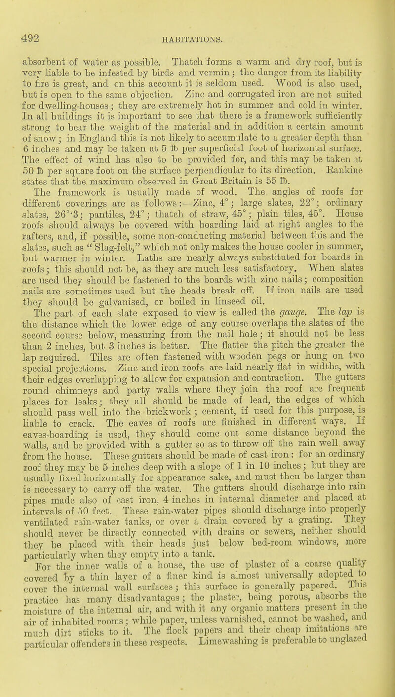 absorbent of water as possible. Thatch forms a Avarm and dry roof, but is very Hable to be infested by birds and vermin; the danger from its habiHty to fire is great, and on this acconnt it is seldom used. AVood is also used, but is open to the same objection. Zinc and corrugated iron are not suited for dwelling-houses; they are extremely hot in summer and cold in winter. In all buildings it is important to see that there is a framework sufficiently strons to bear the weiglit of the material and in addition a certain amount of snow; in England this is not likely to accumulate to a greater depth than 6 inches and may be taken at 5 lb per superficial foot of horizontal surface. The effect of wind has also to be provided for, and this may be taken at 50 lb per square foot on the surface perpendicular to its direction. Eankine states that the maximum observed in Great Britain is 55 lb. The framework is usually made of wood. The angles of roofs for different coverings are as follows :—Zinc, 4°; large slates, 22°; ordinary slates, 26°-3; pantiles, 24°; thatch of straw, 45°; plain tiles, 45°. House roofs should always be covered with boarding laid at right angles to the rafters, and, if possible, some non-conducting material between this and the slates, such as  Slag-felt, which not only makes the house cooler in summer, but warmer in winter. Laths are nearly always substituted for boards in roofs; this should not be, as they are much less satisfactory. When slates are used they should be fastened to the boards with zinc nails; composition nails are sometimes used but the heads break off. If iron nails are used they should be galvanised, or boiled in linseed oil. The part of each slate exposed to view is called the gauge. The lap is the distance which the lower edge of any course overlaps the slates of the second course below, measuring from the nail hole; it should not be less than 2 inches, but 3 inches is better. The flatter the pitch the greater the lap required. Tiles are often fastened with wooden pegs or hung on two special projections. Zinc and iron roofs are laid nearly flat in widths, Avith their edges overlapping to allow for expansion and contraction. The gutters round chimneys and party walls where they join the roof are frequent places for leaks; they all should be made of lead, the edges of which should pass well into the brickwork ; cement, if used for this purpose, is liable to crack. The eaves of roofs are finished in different ways. If eaves-boarding is used, they slmild come out some distance beyond the walls, and be'provided with a gutter so as to throw off the rain well away from the house. These gutters should be made of cast iron: for an ordinary roof they may be 5 inches deep with a slope of 1 in 10 inches; but they are usually fixed horizontally for appearance sake, and must then be larger than is necessary to carry off the water. The gutters should discharge into rain pipes made also of cast iron, 4 inches in internal diameter and placed at intervals of 50 feet. These rain-water pipes should discharge into properly ventilated rain-water tanks, or over a draiir covered by a grating. They should never be directly connected with drains or sewers, neither should they be placed with their heads just below bed-room -windows, more particularly when they empty into a tank. For the inner walls of a house, the use of plaster of a coarse quality covered hj a thin layer of a finer kind is almost universally adopted to cover the internal wall surfaces; this surface is generally papered. This practice has many disadvantages; the plaster, being porous, absorbs the moisture of the internal air, and with it any organic matters present m the air of inhabited rooms; while paper, unless varnished, cannot be washed, and much dirt sticks to it. The flock papers and their cheap imitations are particular offenders in tliese respects. Limewashing is preferable to unglazecl