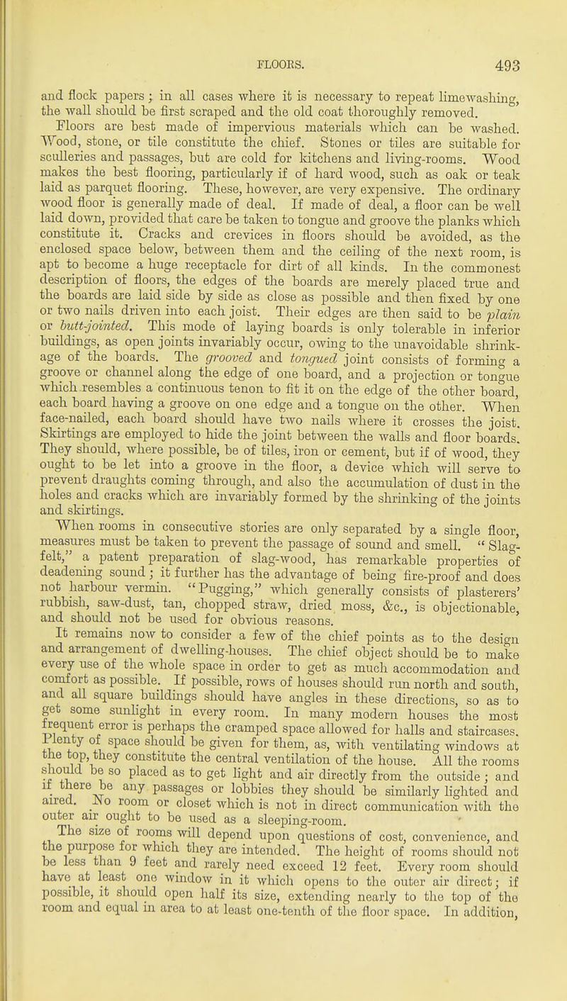 and flock papers ; in all cases where it is necessary to repeat limewashing, the wall should, be first scraped and. the old. coat thoroughly removed. Floors are best made of impervious materials which can be washed. \Yood, stone, or tile constitute the chief. Stones or tiles are suitable for sculleries and passages, but are cold for kitchens and living-rooms. Wood, makes the best flooring, particularly if of hard wood, such as oak or teak laid as parquet flooring. These, however, are very expensive. The ordinary wood floor is generally made of deal. If made of deal, a floor can be well laid down, provided that care be taken to tongue and groove the planks which constitute it. Cracks and crevices in floors should be avoided, as the enclosed space below, between them and the ceiling of the next room, is apt to become a huge receptacle for dirt of all kmds. In the commonest description of floors, the edges of the boards are merely placed true and the boards are laid side by side as close as possible and then fixed by one or two nails driven into each joist. Their edges are then said to be plain ov hutt-jointed. This mode of laying boards is only tolerable in inferior buildings, as open joints invariably occur, owing to the unavoidable shrink- age of the boards. The grooved and tongued joint consists of forming a gropve or channel along the edge of one board, and a projection or tongue which resembles a continuous tenon to fit it on the edge of the other board each board having a groove on one edge and a tongue on the other. When face-nailed, each board should have two nails where it crosses the joist. Skirtings are employed to hide the joint between the walls and floor boards! They should, where possible, be of tiles, iron or cement, but if of wood, they ought to be let into a groove in the floor, a device which will serve to prevent draughts coming through, and also the accumulation of dust in the holes and cracks which are invariably formed by the shrinking of the joints and skirtings. When rooms in consecutive stories are only separated by a single floor, measures must be taken to prevent the passage of sound and smell. °  Slao'- felt, a patent preparation of slag-wood, has remarkable properties of deadening sound; it further has the advantage of being fire-proof and does not harbour vermin. Pugging, which generally consists of plasterers' rubbish, saw-dust, tan, chopped straw, dried moss, &c., is objectionable, and should not be used for obvious reasons. ' It remains now to consider a few of the chief points as to the design and arrangement of dwelling-houses. The chief object should be to make every use of the whole space in order to get as much accommodation and comfort as possible. If possible, rows of houses should run north and south and aU square buildings should have angles in these directions, so as to get some sunhght in every room. In many modern houses the most Irequent error is perhaps the cramped space allowed for halls and staircases, i ienty of space should be given for them, as, with ventilating wmdows at the top, they constitute the central ventUation of the house. All the rooms should be so placed as to get light and air directly from the outside ; and it t^ere be any passages or lobbies they should be similarly Ughted and aired. _^o room or closet which is not in direct communication with the outer air ought to be used as a sleeping-room. The size of rooms wUl depend upon questions of cost, convenience, and the purpose for which they are intended. The height of rooms should not be less than 9 feet and rarely need exceed 12 feet. Every room should have at least one window in it which opens to the outer air direct; if possible, it should open half its size, extending nearly to the top of the room and equal in area to at least one-tenth of the floor space. In addition,