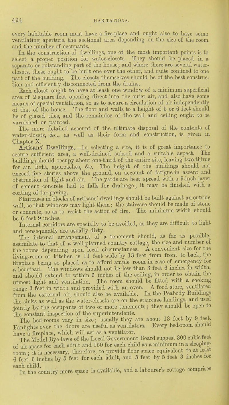 every habitable room must have a fire-place and ought also to have some ventilating aperture, the sectional area depending on the size of the room and the number of occupants. In the construction of dwellings, one of the most important points is to select a proper position for water-closets. They should be placed in a separate or outstanding part of the house; and where there are several water- closets, these ought to be built one over the other, and quite confined to one part of the building. The closets themselves should be of the best construc- tion and efficiently disconnected from the drains. Each closet ought to have at least one window of a minimum superficial area of 2 square feet opening direct into the outer air, and also have some means of special ventilation, so as to secure a circulation of air independently of that of the house. The floor and walls to a height of 5 or 6 feet should be of glazed tiles, and the remainder of the wall and ceiling ought to be varnished or painted. The more detailed account of the ultimate disposal of the contents of water-closets, &c., as well as theh form and construction, is given m Chapter X. Artisans' Dwellings.—'In selecting a site, it is of great importance to secure sufficient area, a well-drained subsoil and a suitable aspect. The buildings should occupy about one-tliird of the entire site, leaving two-thhds for air, Hght, approaches, &c. The height of the buildings should not exceed five stories above the ground, on account of fatigue in ascent and obstruction of hght and air. The yards are best spread with a 9-inch layer of cement concrete laid to falls for drainage; it may be finished with a coating of tar-paving. Staircases in blocks of artisans' dwelHngs should be built against an outside wall, so that windows may light them: the staircase should be made of stone or concrete, so as to resist the action of fire. The minimum width should be 6 feet 9 inches. Internal corridors are specially to be avoided, as they are difficult to light and consequently are usually dirty. The internal arrangement of a tenement should, as far as possible, assundate to that of a well-planned country cottage, the size and number of the rooms depending upon local circumstances. A convenient size for the living-room or kitchen is 11 feet wide by 13 feet from front to back, the fireplace being so placed as to afford ample room in case of emergency for a bedstead. The windows should not be less than 3 feet 6 inches in width, and should extend to witliin 6 inches of the ceiling, in order to obtain the utmost hght and ventilation. The room should be fitted with a cooking range 3 feet in width and provided with an oven. A food store, ventilated from the external air, should also be available. In the Peabody Buildmgs the sinks as well as the water-closets are on the staircase landings, and used jointly by the occupants of two or more tenements; they should be open to the constant inspection of the superintendents. The bed-rooms vary in size; usually they are about 13 feet by 9 feet, fanlights over the doors are usefid as ventilators. Every bed-room should have a fireplace, which will act as a ventilator. The Model Bye-laws of the Local Government Board suggest 300 cubic feet of air space for each adult and 150 for each child as a minimum in a sleepmg- room • it is necessary, therefore, to provide floor space equivalent to at least 6 feet 6 inches by 5 feet for each adult, and 5 feet by 5 feet 3 inches for ^^In the^country more space is available, and a labourer's cottage comprises