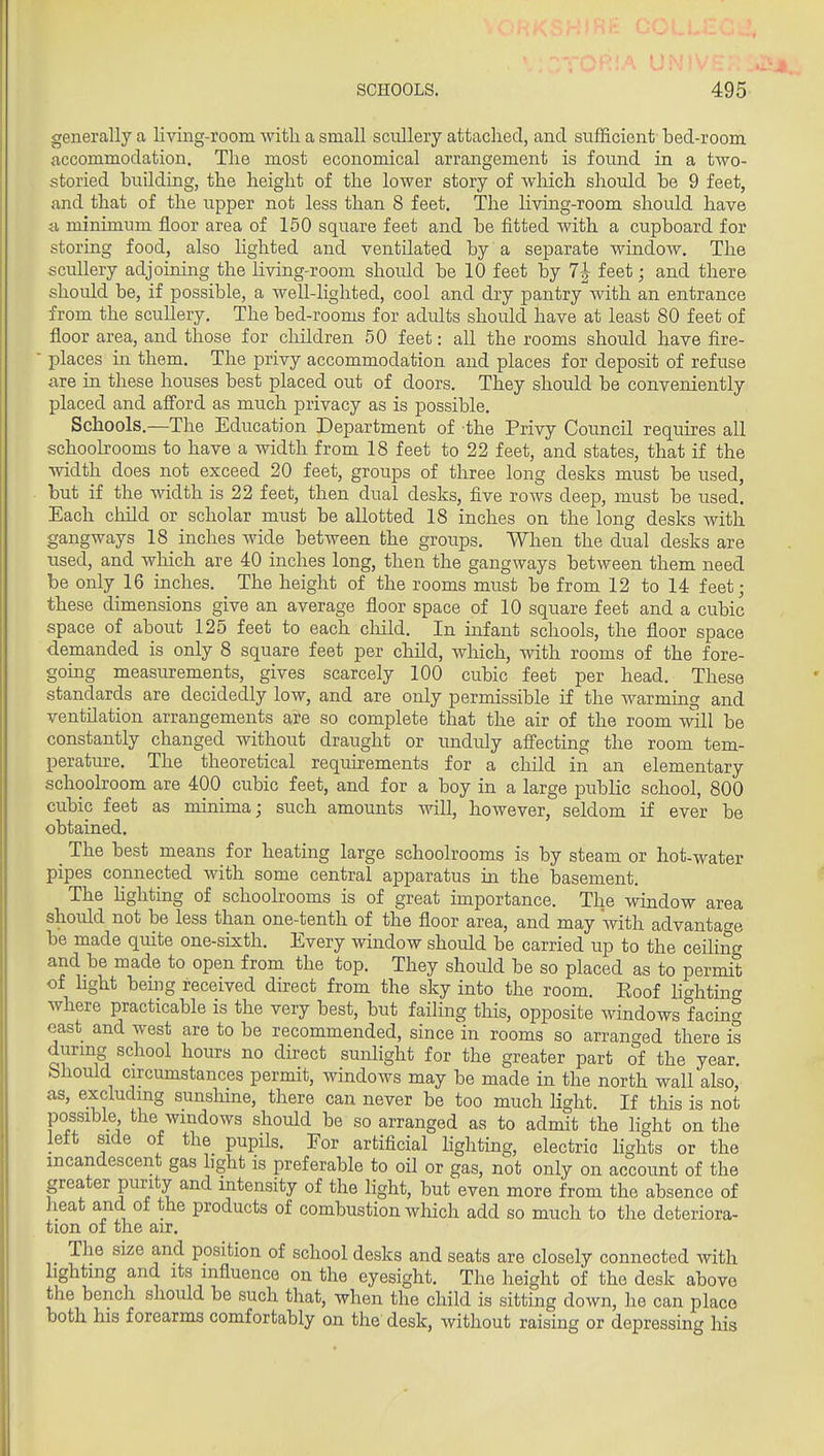 generally a living-room with a small sciillery attached, and sufficient bed-room accommodation. The most economical arrangement is found in a two- storied building, the height of the lower story of which should be 9 feet, and that of the upper not less than 8 feet. The living-room should have a minimum floor area of 150 square feet and be fitted with a cupboard for storing food, also lighted and ventilated by a separate window. The scullery adjoining the living-room should be 10 feet by 7^ feet; and there should be, if possible, a well-lighted, cool and dry pantry with an entrance from the scullery. The bed-rooms for adults should have at least 80 feet of floor area, and those for cliildren 50 feet: all the rooms should have fire- ■ places in them. The privy accommodation and places for deposit of refuse are in these houses best placed out of doors. They should be conveniently placed and afi'ord as much privacy as is possible. Schools.—The Education Department of the Privy Council reqiiires all schoolrooms to have a width from 18 feet to 22 feet, and states, that if the width does not exceed 20 feet, groups of three long desks must be used, but if the wiitlx is 22 feet, then dual desks, five rows deep, must be used. Each child or scholar must be allotted 18 inches on the long desks with gangways 18 inches wide between the groups. When the dual desks are used, and which are 40 inches long, then the gangways between them need be only 16 inches. The height of the rooms must be from 12 to 14 feet; these dimensions give an average floor space of 10 square feet and a cubic space of about 125 feet to each cliild. In infant schools, the floor space demanded is only 8 square feet per child, which, with rooms of the fore- going measurements, gives scarcely 100 cubic feet per head. These standards are decidedly low, and are only permissible if the warming and ventilation arrangements are so complete that the air of the room will be constantly changed without draught or unduly afiecting the room tem- perature. The theoretical requirements for a child in an elementary schoolroom are 400 cubic feet, and for a boy in a large public school, 800 cubic feet as minima; such amounts will, however, seldom if ever be obtained. _ The best means for heating large schoolrooms is by steam or hot-water pipes connected with some central apparatus in the basement. The hghting of schoolrooms is of great importance. The window area should not be less than one-tenth of the floor area, and may with advantao'e be made quite one-sixth. Every window should be carried up to the ceiling and be made to open from the top. They should be so placed as to permit of hght bemg received direct from the sky into the room. Eoof lighting where practicable is the very best, but failing this, opposite windows facing east and west are to be recommended, since in rooms so arranged there is durmg school hours no direct sunlight for the greater part of the year fehould circumstances permit, windows may be made in the north wall also, as, excludmg sunshme, there can never be too much light. If this is not possible the windows should be so arranged as to admit the light on the lett side of the pupils. For artificial hghting, electric hghts or the incandescent gas light is preferable to oil or gas, not only on account of the greater purity and intensity of the light, but even more from the absence of heat and of the products of combustion which add so much to the deteriora- tion of the air. The size and position of school desks and seats are closely connected with lighting and its influence on the eyesight. The height of the desk above the bench should be such that, when the child is sitting down, he can place both his forearms comfortably on the desk, without raising or depressing his
