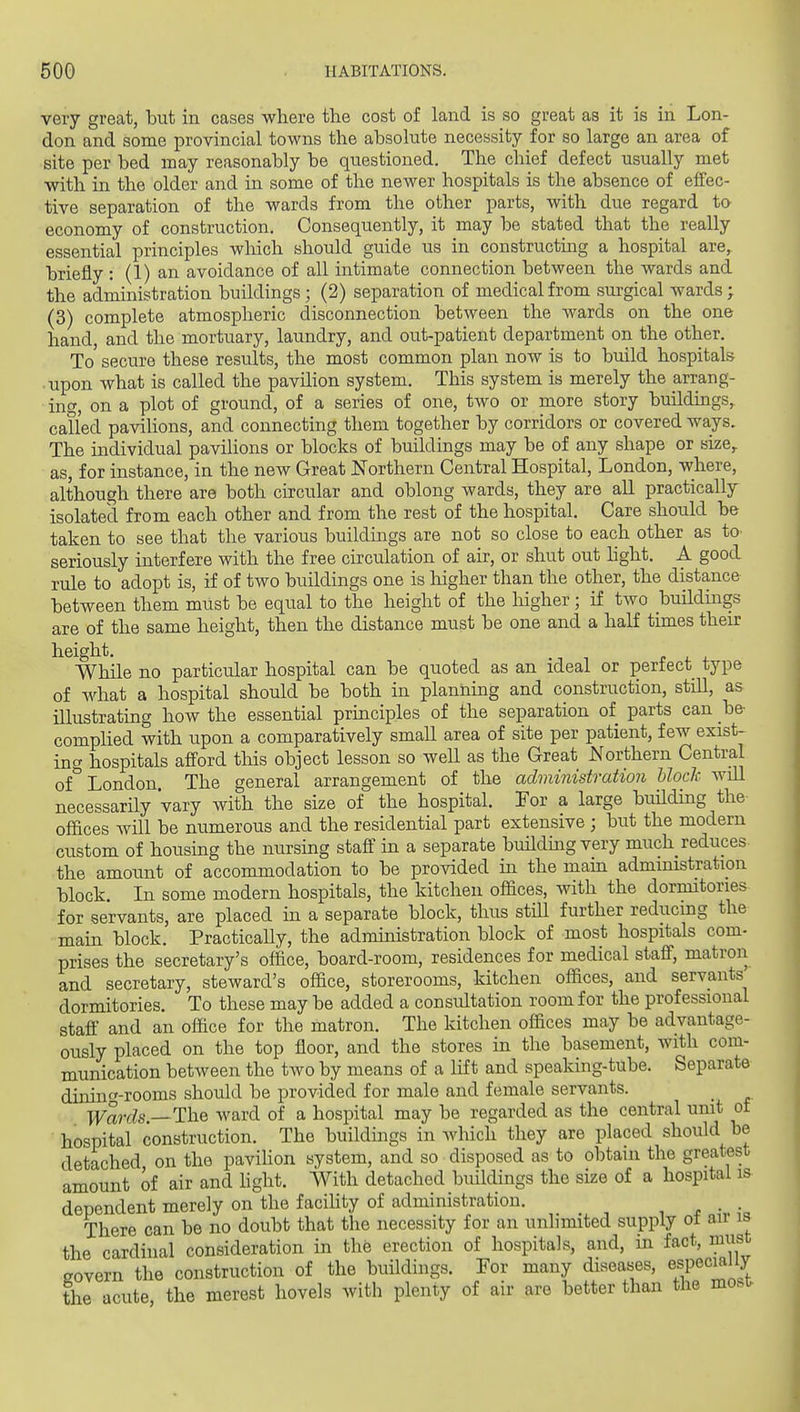 very great, but in cases where the cost of land is so great as it is in Lon- don and some provincial towns the absolute necessity for so large an area of site per bed may reasonably be questioned. The chief defect usually met with in the older and in some of the newer hospitals is the absence of effec- tive separation of the wards from the other parts, with due regard to- economy of construction. Consequently, it may be stated that the really essential principles wliich should guide us in constructuig a hospital are, briefly : (1) an avoidance of all intimate connection between the wards and the administration buildings; (2) separation of medical from surgical wards; (3) complete atmospheric disconnection between the wards on the one hand, and the mortuary, laundry, and out-patient department on the other. To secure these results, the most common plan now is to build hospitals ■ upon what is called the paviHon system. This system is merely the arrang- ing, on a plot of ground, of a series of one, two or more story buildings,^ called pavilions, and connecting them together by corridors or covered wa,ys. The individual pavilions or blocks of buildings may be of any shape or size,, as, for instance, in the new Great Northern Central Hospital, London, where, although there are both circular and oblong wards, they are all practically isolatecl from each other and from the rest of the hospital. Care should be taken to see that the various buildmgs are not so close to each other as to seriously interfere with the free circulation of air, or shut out hght. A good rule to adopt is, if of two buildings one is higher than the other, the distance between them must be equal to the height of the higher ; if two buildings are of the same height, then the distance must be one and a half times their height. While no particular hospital can be quoted as an ideal or perfect type of what a hospital should be both in planning and construction, still, as illustrating how the essential principles of the separation of parts can be complied with upon a comparatively small area of site per patient, few exist- ing hospitals afford this object lesson so well as the Great A^orthern Central of London The general arrangement of the administration block will necessarily vary with the size of the hospital. I'or a large building the offices will be numerous and the residential part extensive ; but the modern custom of housing the nursing staff in a separate building very much reduces the amount of accommodation to be provided in the mam administration block. In some modern hospitals, the kitchen offices, with the dormitories for servants, are placed in a separate block, thus still further reducing the main block. PracticaUy, the administration block of most hospitals com- prises the secretary's office, board-room, residences for medical staff, matron and secretary, steward's office, storerooms, kitchen offices, and servants dormitories. To these may be added a consultation room for the professional staff and an office for the matron. The kitchen offices may be advantage- ously placed on the top floor, and the stores in the basement, with com- munication between the two by means of a lift and speaking-tube. Separate dining-rooms should be provided for male and female servants. Wards.—ThQ ward of a hospital may be regarded as the central unit of hospital construction. The buildings in which they are placed should be detached on the pavilion system, and so disposed as to obtain the greatest amount of air and light. With detached buildings the size of a hospital is dependent merely on the facility of administration. . There can be no doubt that the necessity for an unlimited supply ot air is the cardinal consideration in the erection of hospitals, and, in fact, must govern the construction of the buildings. For many diseases, especially the acute, the merest hovels with plenty of air are better than the most