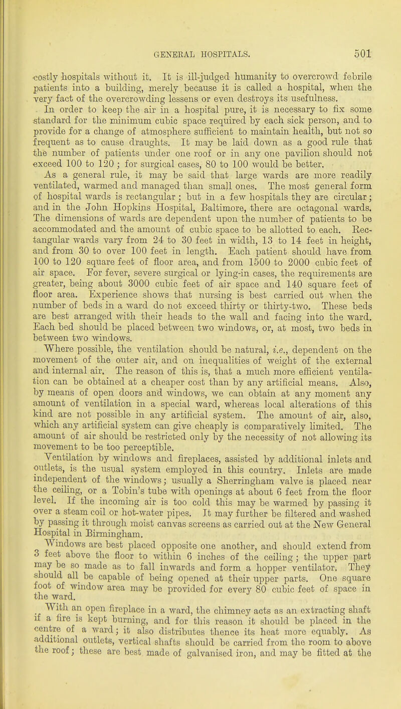 ■costly hospitals without it. It is ill-judged humanity to overcroAvd febrile patients into a building, merely because it is called a hospital, when the very fact of the overcrowding lessens or even destroys its usefulness. In order to keep the air in a hospital pure, it is necessary to fix some standard for the minimum cubic space required by each sick person, and to provide for a change of atmosphere sufficient to maintain health, but not so frequent as to cause draughts. It may be laid down as a good rule that the number of patients under one roof or in any one pavilion should not exceed 100 to 120 ; for surgical cases, 80 to 100 would be better. As a general rule, it may be said that large wards are more readily ventilated, warmed and managed than small ones. The most general form of hospital wards is rectangular; but in a few hospitals they are circular; and in the John Hopkins Hospital, Baltimore, there are octagonal wards. The dimensions of wards are dependent upon the number of patients to be accommodated and the amount of cubic space to be allotted to each. Eec- tangular wards vary from 24 to 30 feet in width, 13 to 14 feet in height, and from 30 to over 100 feet in length. Each patient should have from 100 to 120 square feet of floor area, and from 1500 to 2000 cubic feet of air space. For fever, severe surgical or lying-in cases, the requirements are greater, being about 3000 cubic feet of air space and 140 square feet of floor area. Experience shows that nursing is best carried out when the number of beds in a ward do not exceed thirty or thirty-two. These beds are best arranged with their heads to the wall and facing into the ward. Each bed should be placed between two windows, or, at most, two beds in between two windows. Where possible, the ventilation should be natural, i.e., dependent on the movement of the outer air, and on inequalities of weight of the external and internal air. The reason of this is, that a much more efficient ventila- tion can be obtained at a cheaper cost than by any artificial means. Also, by means of open doors and windows, we can obtain at any moment any amount of ventilation in a special ward, whereas local alterations of this kind are not possible in any artificial system. The amount of air, also, which any artificial system can give cheaply is comparatively limited. The amount of air should be restricted only by the necessity of not allowing its movement to be too perceptible. Ventilation by windows and fireplaces, assisted by additional inlets and outlets, is the usual system employed in this country. Inlets are made independent of the windows; usually a Sherringham valve is placed near the ceiling, or a Tobin's tube with openings at about 6 feet from the floor level. If the incoming air is too cold this may be warmed by passing it over a steam coil or hot-water pipes. It may further be filtered and washed by passing it through moist canvas screens as carried out at the New General Hospital in Birmingham, Windows are best placed opposite one another, and should extend from 3 feet above the floor to witliin 6 inches of the ceiling; the upper part rnay be so made as to fall inwards and form a hopper ventilator. They should all be capable of being opened at their upper parts. One square foot of window area may be provided for every 80 cubic feet of space in the ward. With an open fireplace in a ward, the chimney acts as an extracting shaft if a fire is kept burning, and for this reason it should be placed in the centre of a ward; it also distributes thence its heat more equably. As additional outlets, vertical shafts should be carried from the room to above the roof; these are best made of galvanised iron, and may be fitted at the