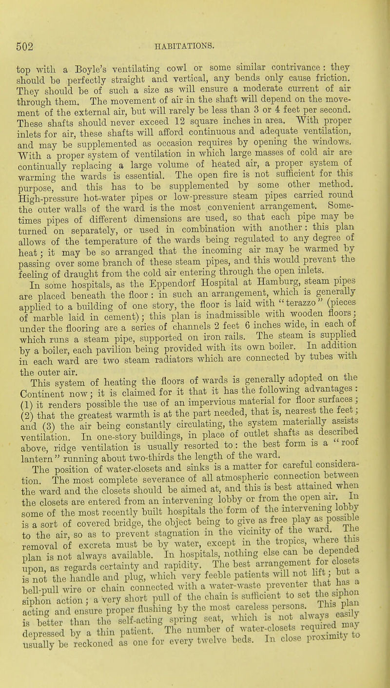 top with a Boyle's ventilating cowl or some similar contrivance: they should be perfectly straight and vertical, any bends only cause friction. They should be of such a size as will ensure a moderate current of air through them. The movement of air in the shaft will depend on the move- ment of the external air, but will rarely be less than 3 or 4 feet per second. These shafts should never exceed 12 square inches in area. With proper inlets for air, these shafts will afford contmuous and adequate ventUation, and may be' supplemented as occasion requires by opening the wmdows. With a proper system of ventilation in which large masses of cold air are continually replacing a large volume of heated air, a proper system of warming the wards is essential. The open fire is not sufficient for this purpose^ and this has to be supplemented by some other_ method. High-pressure hot-water pipes or low-pressure steam pipes earned round the outer walls of the ward is the most convenient arrangement. Some- times pipes of different dimensions are used, so that each pipe may be turned on separately, or used in combination with another: this plan allows of the temperature of the wards being regulated to any degree of heat • it may be so arranged that the incoming air may be warmed by passing over some branch of these steam pipes, and this would prevent the feeHn<y of draught from the cold air entering through the open mlets. _ In some hospitals, as the Eppendorf Hospital at Hamburg, steam pipes are placed beneath the floor : m such an arrangement, which is generaUy appUed to a building of one story, the floor is laid with terazzo (pieces of marble laid in cement); this plan is inadmissible with wooden floors; under the flooring are a series of channels 2 feet 6 inches wide, in each of which runs a steam pipe, supported on u'on rails. The steam is supplied by a boiler, each pavilion being provided with its own boiler In addition in each ward are two steam radiators which are connected by tubes witli the outer air. , . m j j. j 4.i,^ This system of heating the floors of wards is generaUy adopted on the Contment now; it is claimed for it that it has the followmg advantages : (1) it renders possible the use of an impervious material for floor surlaces; (2) that the greatest warmth is at the part needed, that is, nearest the feet; and (3) the air being constantly circulating, the system materially assists ventilation. In one-story buildings, in place of outlet shafts as described above, ridge ventilation is usually resorted to: the best form is a root lantern running about two-thirds the length of the ward. The position of water-closets and sinks is a matter for careful considera- tion. The most complete severance of all atmospheric connection between the ward and the closets should be aimed at, and tliis is best attamed wlien the closets are entered from an intervening lobby or from the open an- in some of the most recently built hospitals the form of the intervening lobby is a sort of covered bridge, the object being to give as free play as possible to the air, so as to prevent stagnation in the vicinity of the ward i e removal of excreta must be by water, except m the tropics where tins plan is not always available. In hospitals, nothing else can be depended upon, as regards certainty and rapidity. The best arrangement for closets is^not the handle and plug, which very feeble patients wil no lift bu a bpll-iuill wire or chain connected with a water-waste preventer that Jias a Xl^n \:Z ; a very short pull of the chain is suiflcient to set the siph^^^ ac^ting and ensure proper flushing by the most careless P^^^^^^^' .^^^ is better than the self-acting spring seat, which is not aWs ^a^^y depressed by a thin patient The number o ^^-^l^^/^^/^X^^^ usually be reckoned as one for every twelve beds. In close pioximi j