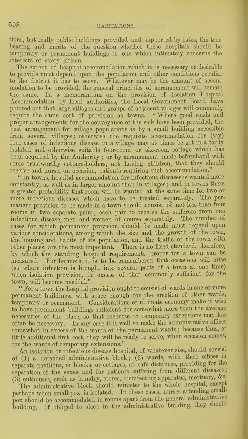 tions, but really public buildings provided and supported by rates, the true bearing and merits of the question whether these hospitals should be temporary or permanent buildings is one Avhich intimately concerns the interests of every citizen. The extent of hospital accommodation which it is necessary or desirable to provide must depend upon the population and other conditions peculiar to the district it has to serve. Whatever may be the amount of accom- modation to be provided, the general principles of arrangement Avill remain the same. In a memorandum on the provision of Isolation Hospital Accommodation by local authorities, the Local Government Board have pointed out that large villages and groups of adjacent villages will commonly require the same sort of provision as toAvns.  Where good roads and proper arrangements for the conveyance of the sick have been provided, the best arrangement for village populations is by a small building accessible from several villages; otherwise the requisite accommodation for (say) four cases of infectious disease in a village may at times be got in a fairly isolated and otherwise suitable four-room or six-room cottage which has been acquired by the Authority; or by arrangement made beforehand with some trustworthy cottage-holders, not having children, that they should receive and nurse, on occasion, patients requiring such accommodation.  In towns, hospital accommodation for infectious diseases is wanted more constantly, as well as in larger amount than in villages; and in towns there is greater probabihty that room will be wanted at the same time for two or more infectious diseases which have to be treated separately. The per- manent provision to be made in a town should consist of not less than four rooms in two separate pairs; each pair to receive the sufferers from one infectious disease, men and women of course separately. The number of cases for which permanent provision should be made must depend upon various considerations, among which the size and the growth of the town, the housing and habits of its population, and the traffic of the town with other places, are the most important. There is no fixed standard, therefore, by wliich the standing hospital requirements proper for a town can be measured. Furthermore, it is to be remembered that occasions will arise (as where infection is brought into several parts of a town at one time) when isolation provision, in excess of that commonly sufficient for the town, will become needful.  For a town the hospital provision ought to consist of wards in one or more permanent buildings, with space enough for the erection of other wards, temporary or permanent. Considerations of ultimate economy make it wise to have permanent buildings sufficient for somewhat more thaii the average necessities of the place, so that recourse to temporary extensions may less often be necessary. In any case it is well to make the administrative offices somewhat in excess of the wants of the permanent wards; because thus, at little additional first cost, they will be ready to serve, when occasion comes, for the wants of temporary extensions. An isolation or infectious disease hospital, of whatever size, should consist of (1) a detached administrative block; (2) wards, Avith their offices in separate paviHons, or blocks, or cottages, at safe distances, providing for the separation of the sexes, and for patients suffering from different diseases; (3) outhouses, such as laundry, stores, disinfecting apparatus, mortuary, &c. The administrative block should minister to the Avhole hospital, except perhaps when small-pox is isolated. In these cases, nurses attending small- pox should be accommodated in rooms apart from the general administrative building. If obhged to sleep in the administrative building, they sliouia