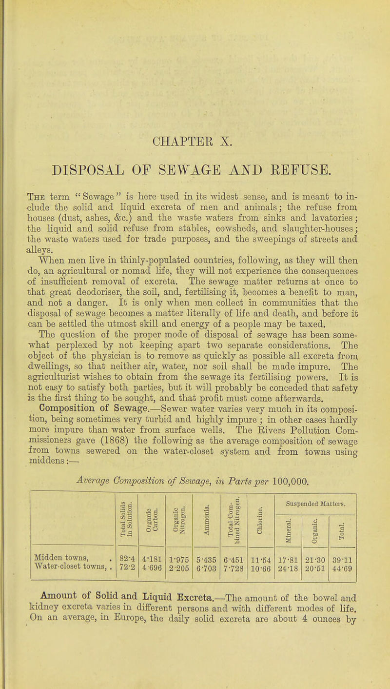 DISPOSAL OF SEWAGE AjSTD REFUSE. The term Sewage is here used in its widest sense, and is meant to in- clude the solid and liquid excreta of men and animals; the refuse from houses (dust, ashes, &c.) and the waste waters from sinks and lavatories; the Hquid and solid refuse from stables, cowsheds, and slaughter-houses; the waste waters used for trade purposes, and the sweepings of streets and alleys. When men hve in thinly-populated countries, following, as they will then do, an agricultural or nomad life, they will not experience the consequences of insufficient removal of excreta. The sewage matter returns at once to that great deodoriser, the soil, and, fertilising it, becomes a benefit to man, and not a danger. It is only when men collect in communities that the disposal of sewage becomes a matter literally of life and death, and before it can be settled the utmost skill and energy of a people may be taxed. The question of the proper mode of disposal of sewage has been some- what perplexed by not keeping apart two separate considerations. The object of the physician is to remove as quickly as possible all excreta from dwellings, so that neither air, water, nor soil shall be made impure. The agriculturist wishes to obtain from the sewage its fertihsing powers. It is not easy to satisfy both parties, but it will probably be conceded that safety is the first thing to be sought, and that profit must come afterwards. Composition of Sewage.—Sewer water varies very much in its composi- tion, being sometimes very turbid and highly impure ; in other cases hardly more impure than water from surface wells. The Rivers Pollution Com- missioners gave (1868) the following as the average composition of sewage from towns sewered on the water-closet system and from towns using middens:— Average Composition of Seivage, in Parts per 100,000. •= § 'o '-H .3 a 2 a a '3 !om- ragen. c5 a Suspended Matters. in ;3 ll a o oo ga °g o a a < Total C bined Nit: o o .a ci -3 60 0 3 o Midden towns, Water-closet towns, . 82-4 72-2 4-181 4 696 1- 975 2- 205 5- 435 6- 703 6- 451 7- 728 11-54 10-66 17-81 24-18 21-30 20-51 39-11 44-69 Amount of SoUd and Liquid Excreta.—The amount of the bowel and kidney excreta varies in different persons and with different modes of life. On an average, in Europe, the daily solid excreta are about i ounces by