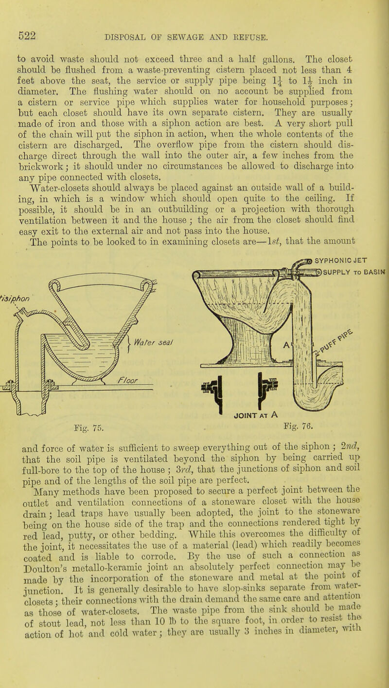 to avoid waste should not exceed three and a half gallons. The closet should be flushed from a waste-preventing cistern placed not less than 4 feet above the seat, the service or supply pipe being 1^ to 1| inch in diameter. The flushing water should on no account be supplied from a cistern or service pipe which supplies water for household purposes; but each closet should have its own separate cistern. They are usually made of iron and those with a siphon action are best. A very short pull of the chain will put the siphon in action, when the whole contents of the cistern are discharged. The overflow pipe from the cistern should dis- charge direct through the Avail into the outer air, a few inches from the brickwork; it should under no circumstances be allowed to discharge into any pipe connected with closets. Water-closets should always be placed against an outside wall of a build- ing, in which is a window which should open quite to the ceilmg. If possible, it should be in an outbuilding or a projection with thorough ventilation between it and the house ; the air from the closet should find easy exit to the external air and not pass into the house. The points to be looked to in examining closets are—1st, that the amount SYPHONIC JET SUPPLY TO BASIM Water seal JOINT AT A Fig. 75. Fig. 76. and force of water is sufficient to sweep everything out of the siphon ; Ind, that the soil pipe is ventilated beyond the siphon by being carried up full-bore to the top of the house ; 3rc?, that the junctions of siphon and soil pipe and of the lengths of the soil pipe are perfect. Many methods have been proposed to secure a perfect joint between the outlet and ventilation connections of a stoneware closet with the house drain; lead traps have usually been adopted, the joint to the stoneware being on the house side of the trap and the connections rendered tight by red lead, putty, or other bedding. While this overcomes the difficulty of the joint, it necessitates the use of a material (lead) which readily becomes coated and is liable to corrode. By the use of such a connection as Doulton's metallo-keramic joint an absolutely perfect connection may be made by the incorporation of the stoneware and metal at the point of junction. It is generally desirable to have slop-sinks separate from water- closets • their connections with the drain demand the same care and attention as those of water-closets. The waste pipe from the sink should be made of stout lead, not less than 10 lb to the square foot, in order to resist mo action of hot and cold water; they are usually 3 inches m diameter, mtn