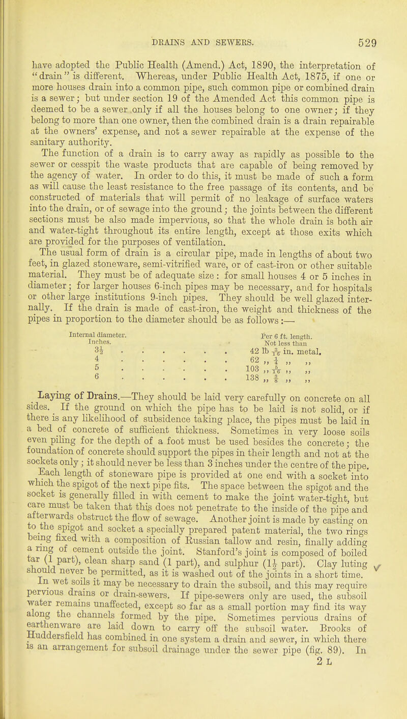 have adopted the Public Health (Amend.) Act, 1890, the interpretation of drain is different. Whereas, under Public Health Act, 1875, if one or more houses drain into a common pipe, such common pipe or combined drain is a sewer; but under section 19 of the Amended Act tliis common pipe is deemed to be a sewer only if all the houses belong to one owner; if they belong to more than one owner, then the combined drain is a drain repairable at the owners' expense, and not a sewer repairable at the expense of the sanitary authority. The function of a drain is to carry away as rapidly as possible to the sewer or cesspit the waste products that are capable of being removed by the agency of water. In order to do this, it must be made of such a form as will cause the least resistance to the free passage of its contents, and be constructed of materials that will permit of no leakage of surface waters into the drain, or of sewage into the ground; the joints between the different sections must be also made impervious, so that the whole drain is both air and water-tight throughout its entire length, except at those exits which are provided for the purposes of ventilation. The usual form of drain is a circular pipe, made in lengths of about two feet, in glazed stoneware, semi-vitrified ware, or of cast-iron or other suitable material. They must be of adequate size : for small houses 4 or 5 inches in diameter; for larger houses 6-inch pipes may be necessary, and for hospitals or other large institutions 9-inch pipes. They should be well glazed inter- nally.^ If the drain is made of cast-iron, the weight and thickness of the pipes in proportion to the diameter should be as follows:— Internal diameter. Per 6 ft. length. inches. ■ Not less than H 42 lb 1^ in. metal. i 62 „ i „ „ 6 138 „ f „ „ _ Laying of Drains.—They should be laid very carefully on concrete on all sides. _ If the ground on which the pipe has to be laid is not soUd, or if there is any likelihood of subsidence taking place, the pipes must be laid in a bed of concrete of sufficient thickness. Sometimes in very loose soils even piling for the depth of a foot must be used besides the concrete; the foundation of concrete should support the pipes in their length and not at the sockets only; it should never be less than 3 inches under the centre of the pipe. Each length of stoneware pipe is provided at one end with a socket into which the spigot of the next pipe fits. The space between the spigot and the socket is generally filled in with cement to make the joint water-tight, but care must be taken that this does not penetrate to the inside of the pipe and afterwards obstruct the flow of sewage. Another joint is made by casting on to the spigot and socket a specially prepared patent material, the two rings bemg fixed with a composition of Eussian tallow and resin, finally adding a ring of cement outside the joint. Stanford's joint is composed of boiled tar (1 part), clean sharp sand (1 part), and sulphur (U part). Clay luting ^ should never be permitted, as it is washed out of the joints in a short time. in wet soils it may be necessary to drain the subsoil, and this may require pervious drains or drain-sewers. If pipe-sewers only are used, the subsoil water remains unaffected, except so far as a small portion may find its way along the channels formed by the pipe. Sometimes pervious drains of earthenware are laid down to carry off the subsoil water. Brooks of Huddersfield has combined in one system a drain and sewer, in which there is an arrangement for subsoil drainage under the sewer pipe (fig. 89). In 2 L