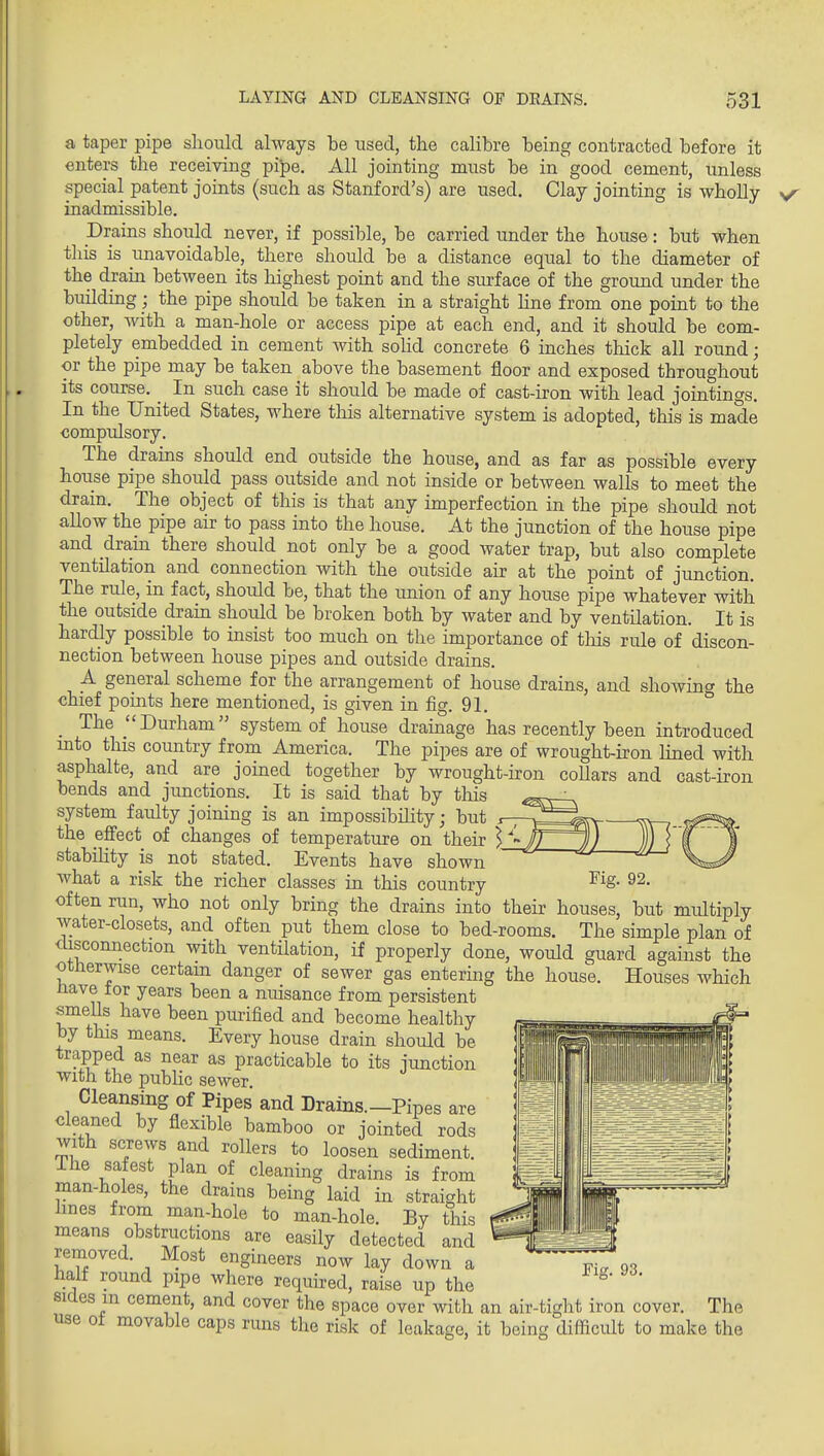 a taper pipe should always be used, the calibre being contracted before it enters the receiving pipe. All jointing must be in good cement, unless special patent joints (such as Stanford's) are used. Clay jointing is wholly inadmissible. Drains should never, if possible, be carried under the house: bu^t when this is unavoidable, there should be a distance equal to the diameter of the drain between its highest point and the siu-face of the ground under the building; the pipe should be taken in a straight line from one point to the other, with a man-hole or access pipe at each end, and it should be com- pletely embedded in cement with solid concrete 6 inches thick all round; or the pipe may be taken above the basement floor and exposed throughout its course. _ In such case it should be made of cast-iron with lead jointings. In the United States, where tliis alternative system is adopted, this is made comptdsory. The drains should end outside the house, and as far as possible every hoiise pipe should pass outside and not inside or between walls to meet the drain. The object of this is that any imperfection in the pipe should not allow the pipe air to pass into the house. At the junction of the house pipe and drain there should not only be a good water trap, but also complete ventilation and connection with the outside air at the point of junction. The rule, in fact, should be, that the union of any house pipe whatever with the outside drain should be broken both by water and by ventilation. It is hardly possible to insist too much on the importance of this rule of discon- nection between house pipes and outside drains. A general scheme for the arrangement of house drains, and showing the chief points here mentioned, is given in fig. 91. _ The Durham system of house drainage has recently been introduced mto this country from America. The pipes are of wrought-iron hned with asphalte, and are joined together by wrought-iron coUars and cast-iron bends and jimctions. It is said that by this system faulty joining is an impossibility; but r- the effect of changes of temperature on their \^ stabiUty is not stated. Events have shown Avhat a risk the richer classes in this country often run, who not only bring the drains into their houses, but multiply water-closets, and often put them close to bed-rooms. The simple plan of disconnection with ventilation, if properly done, would guard against the otherwise certam danger of sewer gas entering the house. Houses which nave tor years been a nuisance from persistent smells have been purified and become healthy by this means. Every house drain should be trapped as near as practicable to its junction with the pubKc sewer Cleansing of Pipes and Drains.-Pipes are cleaned by flexible bamboo or jointed rods with screws and rollers to loosen sediment, ihe safest plan of cleaning drains is from man-holes, the drains being laid in straight hnes from man-hole to man-hole. By this means obstructions are easily detected and removed. Most engineers now lay down a half round pipe where required, raise up the sides m cement, and cover the space over with an air-tight iron cover. The use ot movable caps runs the risk of leakage, it being difiicult to make the