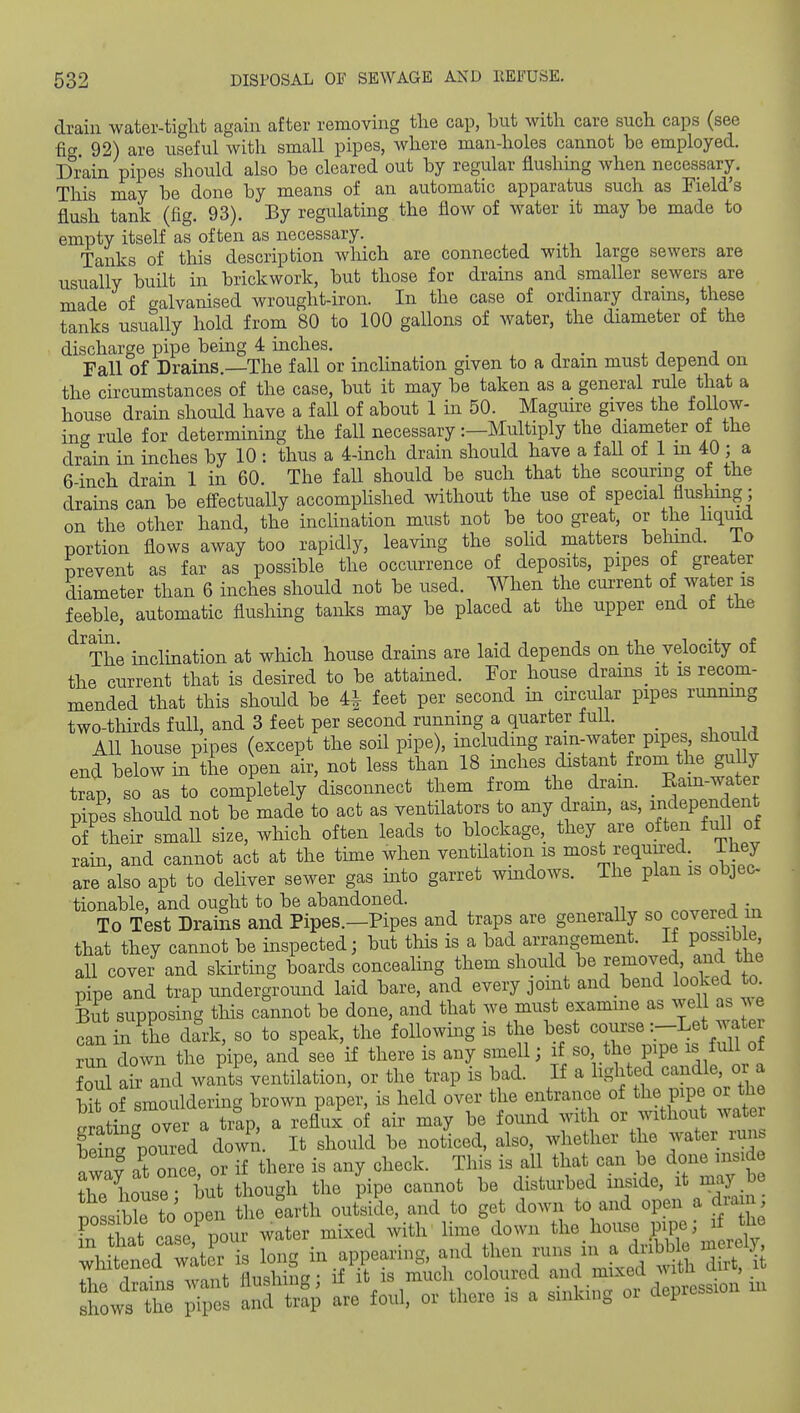 drain water-tight again after removing the cap, but with care such caps (see fia 92) are useful with small pipes, where man-holes cannot he employed. Drain pipes should also he cleared out by regular flushing when necessary. This may he done by means of an automatic apparatus such as Field's flush tank (fig. 93). By regulating the flow of water it may be made to empty itself as often as necessary. Tanks of this description wliich are connected with large sewers are usually built in brickwork, but those for drains and smaller sewers are made of galvanised wrought-iron. In the case of ordinary drains, these tanks usually hold from 80 to 100 gallons of water, the diameter of the discharge pipe being 4 inches. Fall of Drains.—The fall or inclination given to a dram must depend on the circumstances of the case, but it may be taken as a general rule that a house drain should have a fall of about 1 in 50. Maguire gives the follow- ing^ rule for determining the fall necessary:—Multiply the diameter of the drtin in inches by 10 : thus a 4-inch drain should have a fall of 1 m 40 ; a 6-inch drain 1 in 60. The fall should be such that the scouring of the drains can be effectually accomphshed without the use of special fluslimg ; on the other hand, the inclination must not be too great, or the hquid portion flows away too rapidly, leaving the soUd matters behind, io prevent as far as possible the occurrence of deposits, pipes of greater diameter than 6 inches should not be used. When the current of water is feeble, automatic flushing tanks may be placed at the upper end of the ^The inclination at which house drains are laid depends on the velocity of the current that is desired to be attained. For house drains^ it is recom- mended that this should be 4i feet per second in circular pipes runmng two-thkds full, and 3 feet per second running a quarter full _ All house pipes (except the soil pipe), including rain-water pipes shou d end below in the open air, not less than 18 inches distant^ froni the gully trap, so as to completely disconnect them from the dram. _ Ram-wat^r pipes should not be made to act as ventilators to any dram, as, ij;dependent of their small size, which often leads to blockage, they are often full of rain, and cannot act at the time when ventilation is most required They are also apt to deliver sewer gas into garret wmdows. The plan ib objec- tionable, and ought to be abandoned. „„ovn,q n-r, To Test Drains and Pipes.—Pipes and traps are generally so covered m that they cannot be inspected; but this is a bad arrangement. If possib e all cover and skirting boards conceahng them should removed, and the pipe and trap underground laid bare, and every joint and bend looked to But supposing tMs cannot be done, and that we must examine as well as ^e can in the da^-k, so to speak, the following is the best course :-Let water ?un down the pipe, and see if there is any smell; if so the pipe is full of oul air aid wants ;entilation, or the trap is bad. If a lighted candle, or a bit of smouldering brown paper, is held over the entrance of the pipe or the g ati'ng over a t/ap, a reflux of air may be found with or without wat W poured down. It should be noticed, also, whether the water runs «n at once or if there is any check. This is all that can be done uiside TLteriut tiough the pipe cannot be disturbed inside, it may be poL ble to open the earth outside, and to get down to and open a diam fn that case pour water mixed with lime down the house pipe; if tl^e \ fllrf w^ter is loner in appearing, and then runs in a dribble merel;^- whit ned water IS im o if it is m^icli coloured and mixed with dirt, it I'rZ art are foul, or there is a sinking or depression m