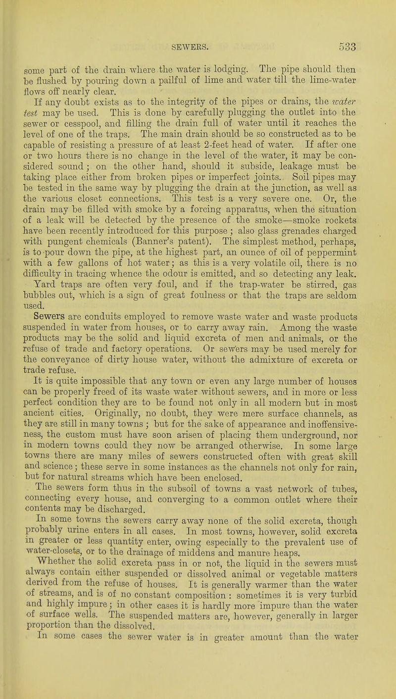some part of the drain Avliere the water is lodging. The pipe shonld then be flushed by pouring down a pailful of lime and Avater till the lime-water flows off nearly clear. If any doubt exists as to the integrity of the pipes or drains, the neater test may be used. This is done by carefully plugging the outlet into the sewer or cesspool, and filhng the drain full of water until it reaches the level of one of the traps. The main drain should be so constructed as to be capable of resisting a pressure of at least 2-feet head of water. If after one or two hours there is no change in the level of the water, it may be con- sidered sound; on the other hand, should it subside, leakage must be taking place either from broken pipes or imperfect joints.. Soil pipes may be tested in the same way by plugging the drain at the junction, as well as the various closet connections. This test is a very severe one. Or, the drain may be filled Avith smoke by a forcing apparatus, when the situation of a leak will be detected by the presence of the smoke—smoke rockets have been recently introduced for this purpose ; also glass grenades charged with pungent chemicals (Banner's patent). The simplest method, perhaps, is to pour down the pipe, at the highest part, an ounce of oil of peppermint with a few gallons of hot water; as this is a very volatile oil, there is no difficulty in tracing whence the odour is emitted, and so detecting any leak. Yard traps are often very foul, and if the trap-water be stirred, gas bubbles out, which is a sign of great foulness or that the traps are seldom used. Sewers are conduits employed to remove waste water and waste products suspended in water from houses, or to carry away rain. Among the waste products may be the solid and liquid excreta of men and animals, or the refuse of trade and factory operations. Or sewers may be used merely for the conveyance of dirty house water, without the admixture of excreta or trade refuse. It is quite impossible that any town or even any large number of houses can be properly freed of its waste water without sewers, and in more or less perfect condition they are to be foxmd not only in all modern but in most ancient cities. Originally, no doubt, they were mere surface channels, as they are stUl in many towns ; but for the sake of appearance and inofiensive- ness, the custom must have soon arisen of placing them underground, nor in modern towns could they now be arranged otherwise. In some large towns there are many miles of sewers constructed often with great skill and science; these serve in some instances as the channels not only for rain, but for natural streams which have been enclosed. The sewers form thus in the subsoil of towns a vast network of tubes, connecting every house, and converging to a common outlet where their contents may be discharged. In some towns the sewers carry away none of the solid excreta, though probably urine enters in all cases. In most towns, however, solid excreta in greater or less quantity enter, owing especially to the prevalent use of water-closets, or to the drainage of middens and manure heaps. Whether the soUd excreta pass in or not, the liquid in the sewers must always contain either suspended or dissolved animal or vegetable matters derived from the refuse of houses. It is generally warmer than the water of streams, and is of no constant composition : sometimes it is very turbid and highly impure; in other cases it is hardly more impure than the water of surface wells. The suspended matters are, however, generally in larger proportion than the dissolved. In some cases the sewer water is in greater amount than the water