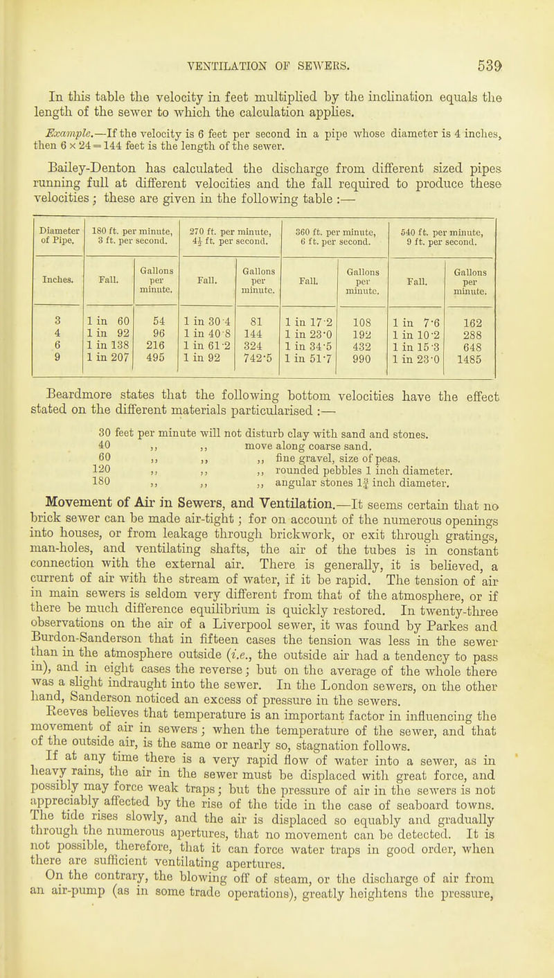 In tliis table the velocity in feet multiplied by the inclination equals the length of the sewer to which the calculation applies. Example,—If the velocity is 6 feet per second in a pi^je whose diameter is 4 inches^ then 6 x 24 = 144 feet is the length of the sewer. Bailey-Denton has calculated the discharge from different sized pipes running full at different velocities and the fall required to produce these velocities ; these are given in the following table :— Diameter ISO ft. per minute, 270 ft. per minute, 360 ft. per minute, 540 ft. per minute. of Pipe. 3 ft. per second. 4j ft. per second. 6 ft. per second. 9 ft. per second. Gallons Gallons Gallons Gallons Inches. Fall. per Fall. per FaU. per Fall. per minute. minute. minute. minute. 3 1 in 60 54 1 in 30 -4 81 1 in 17-2 108 1 in 7-6 162 4 1 in 92 96 1 in 40 8 144 1 in 23-0 192 1 in 10-2 288 6 1 in 138 216 1 in 61-2 324 1 in 34'5 432 1 in 15-3 648 9 1 in 207 495 1 in 92 742-5 1 in 51-7 990 1 in 23-0 1485 Beardmore states that the following bottom velocities have the effect stated on the different materials particularised :— 30 feet per minute will not disturb clay with sand and stones. 40 ,, ,, move along coarse sand. 60 ,, fine gravel, size of peas. 120 ,, ,, rounded pebbles 1 inch diameter. 180 ,, „ angular stones If inch diameter. Movement of Air in Sewers, and Ventilation,—It seems certain that no brick sewer can be made air-tight; for on account of the numerous openings into houses, or from leakage through brickwork, or exit through gratings, man-holes, and ventilating shafts, the air of the tubes is in constant connection with the external air. There is generally, it is believed, a current of air with the stream of water, if it be rapid. The tension of air in main sewers is seldom very different from that of the atmosphere, or if there be much difference equilibriimi is quickly restored. In twenty-tliree observations on the air of a Liverpool sewer, it was found by Parkes and Burdon-Sanderson that in fifteen cases the tension was less in the sewer than in the atmosphere outside {i.e., the outside an- had a tendency to pass m), and^ in eight cases the reverse; but on the average of the whole there was a slight indraught into the sewer. In the London sewers, on the other hand, Sanderson noticed an excess of pressure in the sewers. Beeves believes that temperature is an important factor in influencing the movement of air in sewers; when the temperature of the sewer, and that of the outside air, is the same or nearly so, stagnation follows. If at any time there is a very rapid flow of water into a sewer, as in heavy rains, the air in the sewer must be displaced with great force, and possibly may force weak traps; but the pressure of air in the sewers is not appreciably affected by the rise of the tide in the case of seaboard towns. The tide rises slowly, and the air is displaced so equably and gradually through the numerous apertures, that no movement can be detected. It is not possible, therefore, that it can force water traps in good order, when there are sufficient ventilating apertures. On the contrary, the blowing off of steam, or the discharge of air from an air-pump (as in some trade operations), greatly heightens the pressure,