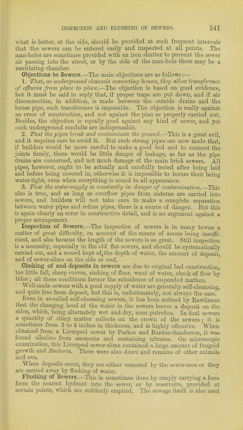 Avhat is better, at the side, should be provided at such frequent intervals that the sewers can be entered easily and inspected at all points. The man-holes are sometimes provided with an iron shutter to prevent the sewer au- passing into the street, or by the side of the man-hole there may be a ventilating chamber. Objections to Sewers.—The main objections are as follows :— 1. That, as underground channels connecting Jwuses, they alloio transference of effluvia from place to 'place.—The objection is based on good evidence, but it must be said in reply that, if proper traps are put down, and if air disconnection, in addition, is made between the outside drains and the house pipe, such transference is impossible. The objection is really against an error of construction, and not against the plan as properly carried out. Besides, the objection is equally good against any kind of sewer, and yet such xmdergromid conduits are indispensable. 2. That the pipes hreah and contaminate the ground.—This is a great evil, and it requires care to avoid it. But such strong pipes are now made that, if builders would be more careful to make a good bed and to connect the joints firmly, there would be little danger of leakage, as far as the pipe drains are concerned, and not much damage of the main brick sewers. All pipes, however, ought to be actually and carefully tested after being laid and before being covered in, otherwise it is impossible to insure their being water-tight, even when everything is sound to all appearance. 3. That the loater-supply is constantly in danger of contamination.—This also is true, and as long as overflow pipes from cisterns are carried into sewers, and builders will not take care to make a complete separation between water pipes and refuse pipes, there is a source of danger. But this is again clearly an error in constructive detail, and is no argument against a proper arrangement. Inspection of Sewers.—The inspection of sewers is in many towns a matter of great difficulty, on account of the means of access being insuffi- cient, and also because the length of the sewers is so great. StUl inspection is a necessity, especially in the old flat sewers, and should be systematically carried out, and a record kept of j the depth of water, the amount of deposit, and of sewer-slime on the side or roof. Choking of and deposits in sewers are due to original bad construction, too little fall, sharp curves, sinking of floor, want of water, check of flow by tides ; all these conditions favour the subsidence of suspended matters. Well-made sewers with a good supply of water are generally self-cleansing, and quite free from deposit, but this is, unfortunately, not always the case. Even in so-called self-cleansing sewers, it has been noticed by Eawlinson that the changing level of the water in the sewers leaves a deposit on the sides, which, being alternately wet and dry, soon putrefies. In foul sewers a quantity of shmy matter collects on the crown of the sewers; it is sometimes from 2 to 4 inches in thickness, and is highly ofi'ensive. When obtained from a Liverpool sewer by Parkes and Burdon-Sanderson, it was found alkaline from ammonia and containing nitrates. On microscopic examination, this Liverpool sewer-slime contained a large amount of fungoid growth and Bacteria. There were also Acari and remains of other animals and ova. When deposits occur, they are either removed by the sewer-men or they are carried away by flushing of water. Flushing of Sewers.—This is sometimes done by simply carrying a hose from the nearest hydrant into the sewer, or by reservoirs, provided at certain points, which are suddenly emptied. The sewage itself is also used