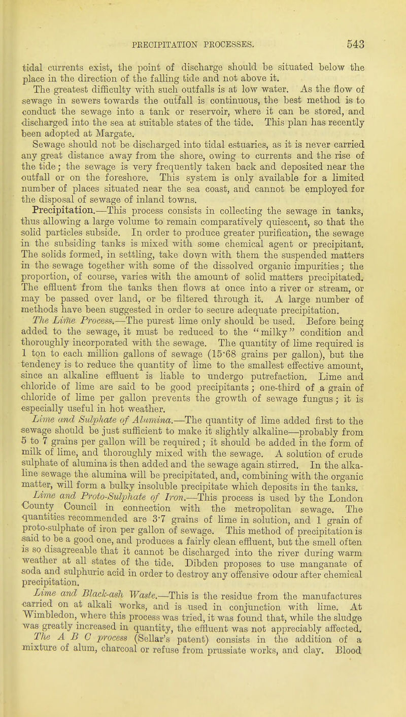 tidal currents exist, the point of discharge should be situated below the place in the direction of the falling tide and not above it. The greatest difficulty with such outfalls is at low water. As the flow of sewage in sewers towards the outfall is continuous, the best method is to conduct the sewage into a tank or reservoir, where it can be stored, and discharged into the sea at suitable states of the tide. This plan has recently- been adopted at Margate. Sewage should not be discharged into tidal estuaries, as it is never carried any great distance away from the shore, owing to currents and the rise of the tide; the sewage is very frequently taken back and deposited near the outfall or on the foreshore. This system is only available for a limited number of places situated near the sea coast, and cannot be employed for the disposal of sewage of inland towns. Precipitation.—This process consists in collecting the sewage in tanks, thus allowing a large volume to remain comparatively quiescent, so that the sohd particles subside. In order to produce greater j)mification, the sewage in the subsiding tanks is mixed with some chemical agent or precipitant. The solids formed, in settling, take down with them the suspended matters in the sewage together with some of the dissolved organic impurities; the proportion, of course, varies with the amount of solid matters precipitated. The effluent from the tanks then flows at once into a river or stream, or may be passed over land, or be filtered through it. A large number of methods have been suggested in order to secure adequate precipitation. The Lime Process.—The purest lime only should be used. Before being added to the sewage, it must be reduced to the milky condition and thoroughly incorporated with the sewage. The quantity of lime required is 1 ton to each million gallons of sewage (15*68 grains per gallon), but the tendency is to reduce the quantity of Hme to the smallest effective amount, since an alkaline effluent is liable to undergo putrefaction. Lime and chloride of lime are said to be good precipitants; one-third of a grain of diloride of lime per gallon prevents the growth of sewage fungus; it is especially useful in hot weather. Lime and Sulphate of Alumina.—The quantity of lime added first to the sewage should be just sufficient to make it slightly alkaline—probably from 5 to 7 grains per gallon will be required; it shoxild be added in the form of milk of Hme, and thoroughly mixed with the sewage. A solution of crude sulphate of alumina is then added and the sewage again stirred. In the alka- line sewage the alumina will be precipitated, and, combining with the organic matter, will form a bulky insoluble precipitate wliich deposits in the tanks. Lime and Proto-Sulphate of L-on.—This process is used by the London County^ Council in connection with the metropolitan sewage. The quantities recommended are S'T grains of hme in solution, and 1 grain of proto-sulphate of iron per gallon of sewage. This method of precipitation is said to be a good one, and produces a fairly clean effluent, but the smell often IS so disagreeable that it cannot be discharged into the river during warm weather at aU states of the tide. Dibden proposes to use manganate of soda and sulphuric acid in order to destroy any offensive odour after chemical precipitation. Lime and Black-ash Waste.—This is the residue from the manufactures carried on at alkaU works, and is used in conjunction with lime. At Wimbledon, where this process was tried, it was found that, while the sludge was greatly increased in quantity, the effluent was not appreciably affected. The ABC process (Sellar's patent) consists in the addition of a onixture of alum, charcoal or refuse from prussiate works, and clay. Blood