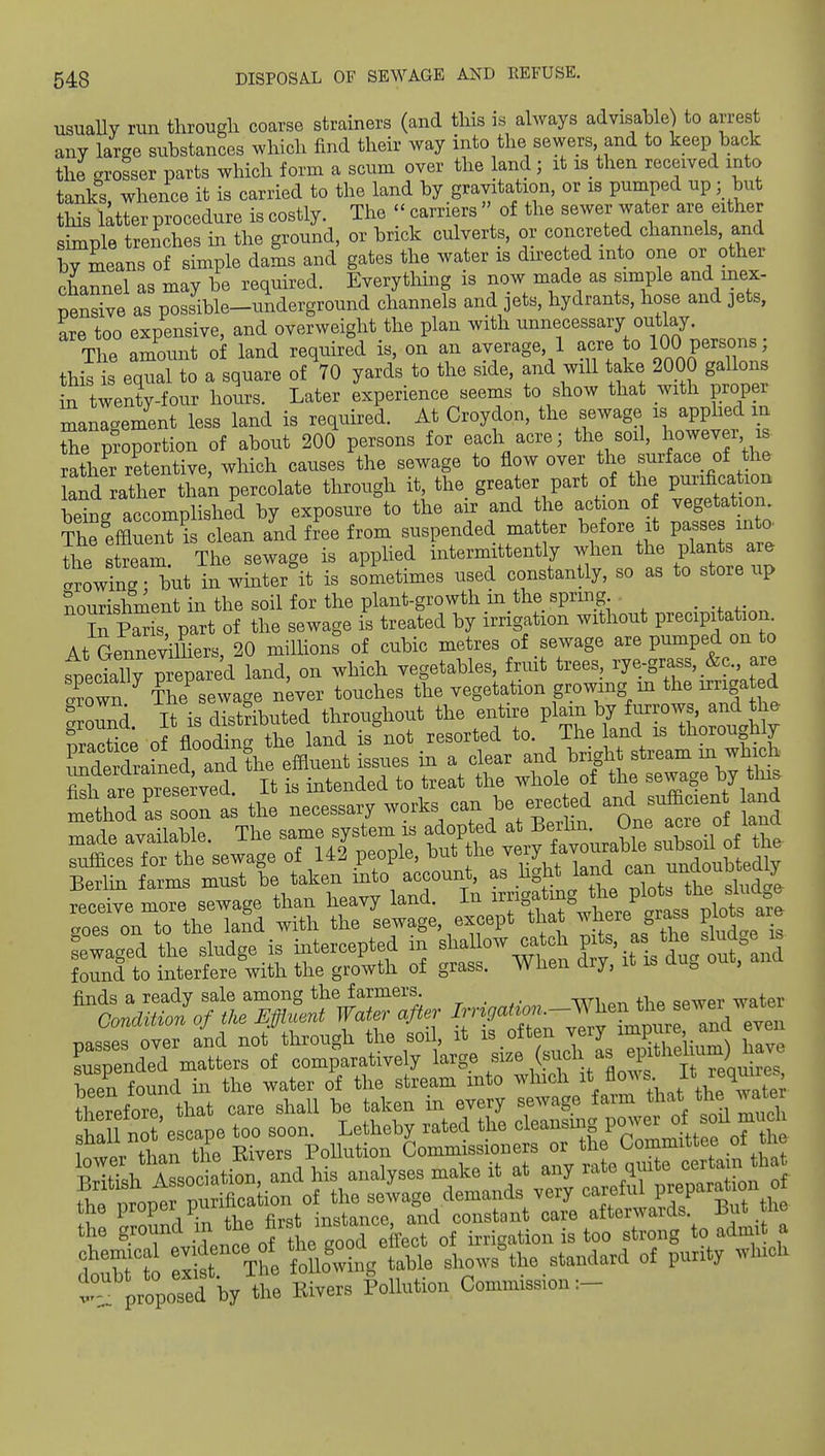 usuaUy run through coarse strainers (and this is always advisable) to arrest any large substances which find their way into the sewers and to keep back the crrosser parts which form a scum over the land; it is then received into tanks, whence it is carried to the land by gravitation, or is pumped up; but this latter procedure is costly. The  carriers » of the sewer water are either simple trenches in the ground, or brick culverts, or concreted channels, and by means of simple dams and gates the water is du^ected into one or other channel as may be required. Everything is now made as simple and inex- pensive as possible-underground channels and jets, hydrants, hose and jets, are too expensive, and overweight the plan with unnecessary outlay. The amount of land required is, on an average, 1 acre o 100 P^^^o/^^J this is equal to a square of 70 yards to the side, and will take 2000 gallons n twenty-four hoL. Later experience seems to show that with proper management less land is required. At Croydon, the sewage is apphed in the pt-oportion of about 200 persons for each acre; the soil, Ijowever, is rather retentive, which causes the sewage to flow over the surface of the and rather than percolate through it the greater part of the V^^^^^ beina accomplished by exposure to the air and the action of vegetation. Th^efflSrc ean and free from suspended matter before it passes int. the stream. The sewage is applied intermittently when the plan s a^e orowing • but in winter it is sometimes used constantly, so as to store up nourishment in the soil for the plant-growth in the spring _ ^^PaT part of the sewage is treated by irrigation without precipitation At Genne^dmers, 20 milhon? of cubic metres of sewage are pumped on to ^ecklly prepared land, on which vegetables, fruit trees, rye-grass, &c. are Sown The sewaae never touches the vegetation growing m the irrigated Sound It is Silted throughout the entire plain by furrows, and the fractlc; of flooding the land is not resorted to. The and is thoroughly mde drained and the efiluent issues in a clear and brigh stream m which S are preseived. It is intended to treat the whole of the sewage by Ins mtthod I Zl as the necessary works can be e.e^ted and si^-n W ■Rerhn farms must be taken into account, as hght land ^an nnaouoteuiy ±5ermi larmb mu&u u irrigating the plots the sludge finds a ready sale among the farmers. wLp^ tbp <?pwer water Condition of the Effluent Water after passes over and not through the soi, it ^^.^f^JfJ^^S have suspended matters of comparatively large size (.^^jch as «lf been found in the water of the stream into wliich /ows It requiies therefore that care shall be taken in every sewage farm that the water Sha n 'escape too soon. Letheby rated the ^l^ansuig power o^od^^^^^^^ lower than tl^e Elvers Pollution ^o—ners or th C— t proposed W the Evers Pollution Com,mss,on:-