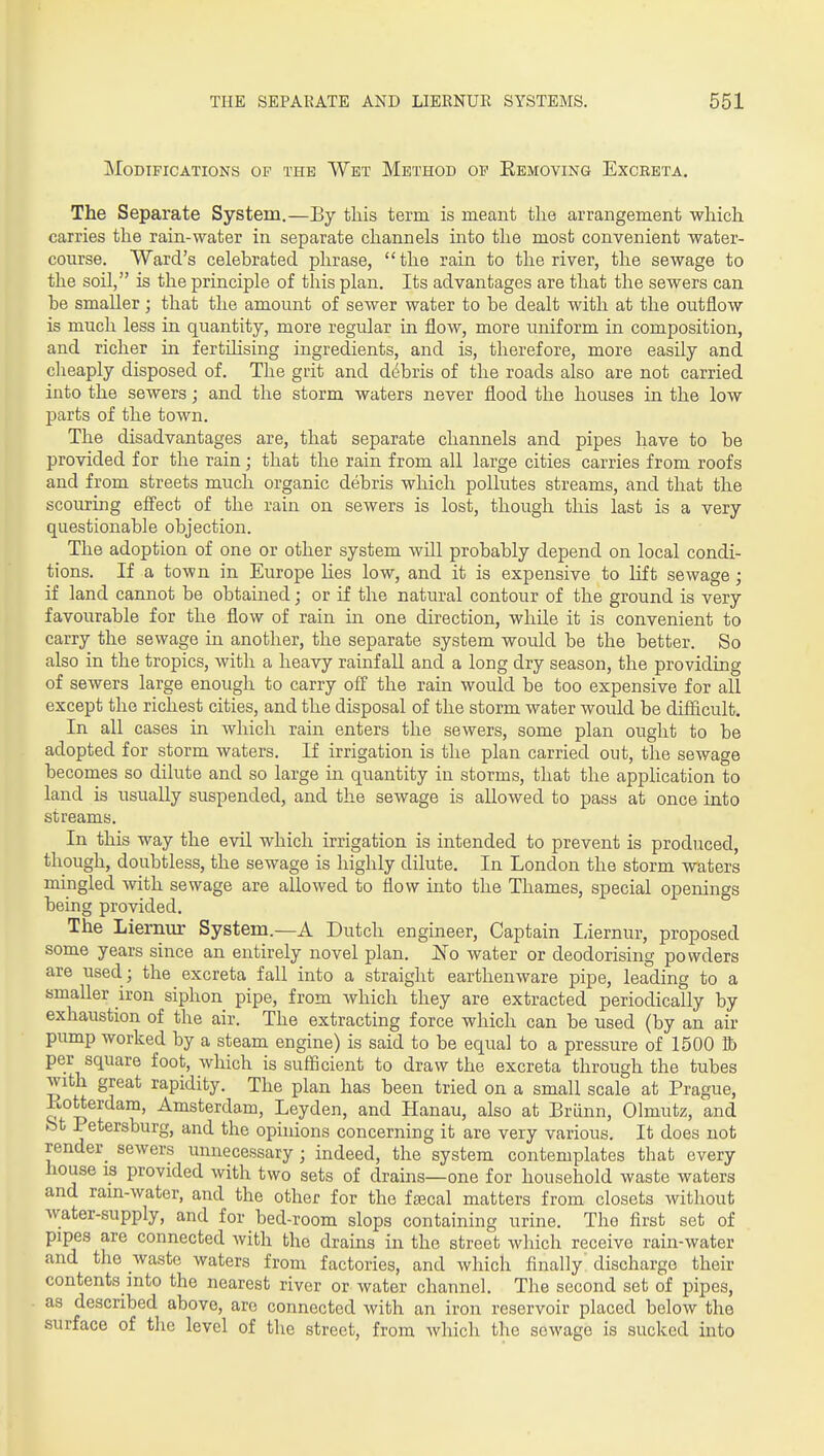 Modifications of the Wet Method op Eemoving Excreta. The Separate System.—By tliis term is meant the arrangement which carries the rain-water in separate channels into the most convenient water- course. Ward's celebrated phrase, the rain to the river, the sewage to the soil, is the principle of this plan. Its advantages are that the sewers can be smaller ; that the amount of sewer water to be dealt with at the outflow is much less in quantity, more regular in flow, more uniform in composition, and richer in fertilising ingredients, and is, therefore, more easily and clieaply disposed of. The grit and debris of the roads also are not carried into the sewers; and the storm waters never flood the houses in the low parts of the town. The disadvantages are, that separate channels and pipes have to be provided for the rain; that the rain from all large cities carries from roofs and from streets much organic debris which pollutes streams, and that the scouring efi'ect of the rain on sewers is lost, though this last is a very questionable objection. The adoption of one or other system will probably depend on local condi- tions. If a town in Europe lies low, and it is expensive to Lift sewage; if land cannot be obtained; or if the natural contour of the ground is very favourable for the flow of rain in one direction, while it is convenient to carry the sewage in another, the separate system would be the better. So also in the tropics, with a heavy rainfall and a long dry season, the providing of sewers large enough to carry off the rain would be too expensive for all except the richest cities, and the disposal of the storm water would be difficult. In all cases in which rain enters the sewers, some plan ought to be adopted for storm waters. If irrigation is the plan carried out, the sewage becomes so dilute and so large in quantity in storms, that the apphcation to land is usually suspended, and the sewage is allowed to pass at once into streams. In this way the evil which irrigation is intended to prevent is produced, though, doubtless, the sewage is highly dilute. In London the storm waters mingled with sewage are allowed to flow into the Thames, special openings being provided. The Liernur System.—A Dutch engineer, Captain Eiernur, proposed some years since an entirely novel plan. No water or deodorising powders are used; the excreta fall into a straight earthenware pipe, leading to a smaller iron siphon pipe, from which they are extracted periodically by exhaustion of the air. The extracting force which can be used (by an air pump worked by a steam engine) is said to be equal to a pressure of 1500 lb per square foot, which is sufficient to draw the excreta through the tubes with great rapidity. The plan has been tried on a small scale at Prague, Kotterdam, Amsterdam, Leyden, and Hanau, also at Briinn, Olmutz, and bt Petersburg, and the opinions concerning it are very various. It does not render_ sewers unnecessary; indeed, the system contemplates that every house 13 provided with two sets of drains—one for household waste waters and rain-water, and the other for the f^cal matters from closets without water-supply, and for bed-room slops containing urine. The first set of pipes are connected with the drains in the street which receive rain-water and the waste waters from factories, and which finally discharge their contents into the nearest river or water channel. The second set of pipes, as described above, are connected with an iron reservoir placed below the surface of tlie level of the street, from which the sewage is sucked into