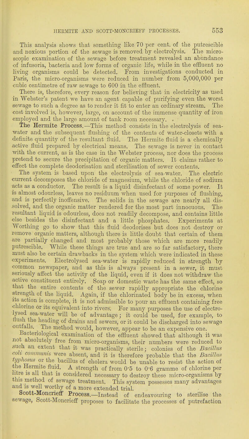 This analysis shows that something like 70 per cent, of the putrescible and noxious portion of the sewage is removed by electrolysis. The micro- scopic examination of the sewage before treatment revealed an abimdance of infusoria, bacteria and low forms of organic life, while in the effluent no living organisms could be detected. From investigations conducted in Paris, the micro-organisms were reduced in number from 5,000,000 per cubic centimetre of raw sewage to 600 in the effluent. There is, therefore, every reason for beheving that in electricity as used in Webster's patent we have an agent capable of purifying even the worst sewage to such a degree as to render it fit to enter an ordinary stream. The cost involved is, however, large, on account of the immense quantity of iron employed and the large amount of tank room necessary. . The Hermite Process.—This method consists in the electrolysis of sea- water and the subsequent flushing of the contents of water-closets with a definite quantity of the resultant fluid. The Hermite fluid is a chemically active fluid prepared by electrical means. The sewage is never in contact with the current, as is the case in the Webster process, nor does the process pretend to secure the precipitation of organic matters. It claims rather to effect the complete deodorisation and sterilisation of sewer contents. The system is based upon the electrolysis of sea-water. The electric current decomposes the cliloride of magnesium, while the chloride of sodium acts as a conductor. The result is a liquid disinfectant of some power. It is almost odourless, leaves no residuum Avhen used for jjurposes of flushing, and is perfectly inoffensive. The solids in the sewage are nearly all dis- .solved, and the organic matter rendered for the most part innocuous. The resultant liquid is odourless, does not readily decompose, and contains little else besides the disinfectant and a Httle phosphates. Experiments at Worthing go to show that this fluid deodorises but does not destroy or remove organic matters, although there is little doubt that certain of them are partially changed and most probably those which are more readily putrescible. While these things are true and are so far satisfactory, there must also be certain draAvbacks in the system which were indicated in these experiments. Electrolysed sea-water is rapidly reduced in strength by common newspaper, and as this is always present in a sewer, it must seriously affect the activity of the liquid, even if it does not withdraw the active constituent entirely. Soap or domestic waste has the same effect, so that the entire contents of the sewer rapidly appropriate the chlorine strength oi the liquid. Again, if the chlorinated body be in excess, when its action is complete, it is not admissible to pour an effluent containmg free chlorine or its equivalent into rivers. For many purposes the use of electro- ft^^ ^^^'^^^^^ ^^^^ of advantage; it could be used, for example, to flush the heading of drains and sewers, or it could be discharged into sewage outfalls. ^ The method would, however, appear to be an expensive one. J3actenological examination of the effluent showed that although it was not absolutely free from micro-organisms, their numbers were reduced to such an extent that it was practically sterile; colonies of the Bacillus coh communis were absent, and it is therefore probable that the Bacillus t^/phosus or the bacillus of cholera would be unable to resist the action of the Hermite fluid. A strength of from 0-5 to 0-6 gramme of chlorine per litre IS all tliat is considered necessary to destroy these micro-organisms by this method of seAvage treatment. This system possesses many advantages and IS well worthy of a more extended trial. Scott-Moncrieflf Process.—Instead of endeavouring to sterihse tlie sewage, Scott-Moncrieff proposes to facihtate the processes of putrefaction