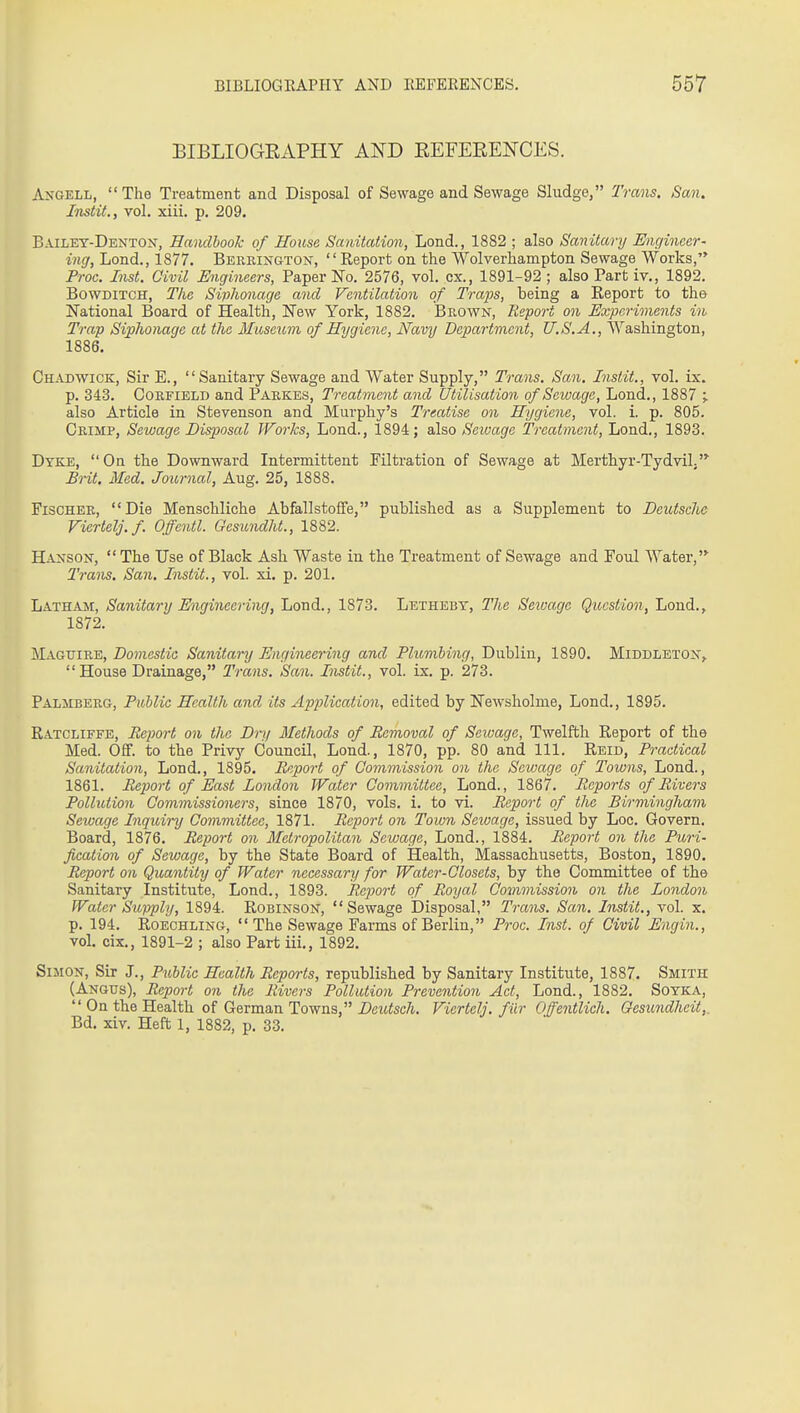 BIBLIOGEAPHY AND EEFEEENCES. Angell, The Treatment and Disposal of Sewage and Sewage Sludge, Trans. San. Instit., vol. xiii. p. 209. Bailey-Denton, Hamlbook of House Sanitation, Lond., 1882 ; also Sanitary Engineer- ing, Lond., 1877. Bekeington, Report on the Wolverhampton Sewage Works, Proc. Inst. Civil Engineers, Paper No. 2576, vol. ex., 1891-92; also Part iv., 1892. BowDiTCH, Tlie Siplwnage and Ventilation of Traps, being a Eeport to the National Board of Health, New York, 1882. Brown, Report mi Experiments in Trap Siplionage at the Museum of Hygiene, Navy Department, U.S.A., Washington, 1886. Chad WICK, Sir E., Sanitary Sewage and Water Supply, Trans. San. Instit., vol. ix. p. 343. Coefield and Pakkes, Treatment and Utilisation of Sewage, Lond., 1887 ^ also Article in Stevenson and Murphy's Treatise on Hygiene, vol. i. p. 805. Crimp, Sewage Disposal Works, Loud., 1894; also Sewage Treatment, Lond., 1893. Dyke, On the Downward Intermittent Filtration of Sewage at Merthyr-Tydvilj Brit. Med. Joimial, Aug. 25, 1888. Fischer, Die Menschliche Abfallstoffe, published as a Supplement to Deutsche Viertelj.f. Offentl. Gesundht., 1882. Hanson,  The Use of Black Ash Waste in the Treatment of Sewage and Foul Water, Trans. San. Instit., vol. xi. p. 201. Latham, Sanitary Engineering, Lond., 1873. Letheby, The Seiuage Question, Lond., 1872. Magtjire, Domestic Sanitary Engineering and Plumbing, Dublin, 1890. Middleton,  House Drainage, Trans. San. Instit., vol. ix. p. 273. Palmberg, Public Health and its Application, edited by Newsholme, Lond., 1895. Ratcliffe, Report on the Dry Methods of Removal of Seivage, Twelfth Report of the Med. Off. to the Privy Council, Lond., 1870, pp. 80 and 111. Reid, Practical Sanitation, Lond., 1895. Report of Commission on the Sewage of Towns, Lond., 1861. Report of East London Water Committee, Lond., 1867. Reports of Rivers Pollution Commissioners, since 1870, vols. i. to vi. Report of the Birmingham Sewage Inquiry Committee, 1871. Report on Town Seivage, issued by Loc. Govern. Board, 1876. Report on Metropolitan Sewage, Lond., 1884. Report on the Puri- fication of Sewage, by the State Board of Health, Massachusetts, Boston, 1890. Report on Quantity of Water necessary for Water-Closets, by the Committee of the Sanitary Institute, Lond., 1893. Report of Royal Commission on the London Water Supply, 1894. Robinson, Sewage Disposal, Trans. San. Instit., vol. x. p. 194. Roechling, The Sewage Farms of Berlin, Proc. Inst, of Civil Engin., vol. cix., 1891-2 ; also Part iii., 1892. Simon, Sir J., P^Mic Health Reports, republished by Sanitary Institute, 1887. Smith (Angus), Report on the Rivers Pollution Prevention Act, Lond., 1882. Soyka,  On the Health of German Towns, Deutsch. Viertelj. fiir Ofe^itlich. Qesundheit,, Bd. xiv. Heft 1, 1882, p. 33.