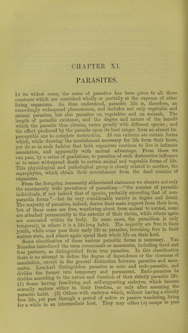 CHAPTER XL PARASITES. Ix its widest sense, the name of parasites has been given to all those creatures which are nourished wholly or partially at the expense of other living organisms. As thus understood, parasitic life is, therefore, an •exceedingly widespread phenomenon, and includes not only vegetable and animal parasites, but also parasites on vegetables and on animals. The length of parasitic existence, and the degree and nature of the benefit which the parasite thus obtains, varies greatly with different species; and the effect produced by the parasite upon its host ranges from an almost im- perceptible one to complete destruction. At one extreme are certain forms which, while drawing the nourishment necessary for life from their hosts, yet do so in such fashion that both organisms continue to Hve in intimate association, and apparently with mutual advantage. From these we can pass, by a series of gradations, to parasites of such destructive influence as to cause widespread death to certain animal and vegetable forms of life. This physiological and pathological group is closely related to another, the saprophytes, which obtain their nourishment from the dead remains of organisms. From the foregoing necessarily abbreviated statement we observe not only the enormously wide prevalence of parasitism— the number of parasitic individuals, if not indeed that of species, probably exceeding that of non- parasitic forms—but its very considerable variety in degree and detail. The majority of parasites, indeed, derive their main support from their host, but of these some are free, wandering about from animal to animal, sonie are attached permanently to the exterior of their victim, while others again are concealed within its body. In some cases, the parasitism is only temporary, in others it is a life-long habit. The majority are free in their youth, while some pass their early life as parasites, becoming free in their mature state, and others again spend their whole life on their host. Some classification of these various parasitic forms is necessary. Van Beneden introduced the term commensals or messmates, including fixed and free partners, as distinguished from true parasites. In this classification there is no attempt to define the degree of dependence or the closeness of association, except in the general distinction between parasites and mess- mates. Leuckart distinguishes parasites as ecto- and endo-parasitic, and •divides the former into temporary and permanent. Endo-parasites he divides according to the nature and duration of their strictly parasitic life. <1) Some having free-living and self-supporting embryos, which become sexually mature either in their freedom, or only after assuming the parasitic habit. (2) Others with embryos which, without having a strictly free life yet pass through a period of active or passive wandering, living ior a while in an intermediate host. They may either (a) escape to pass