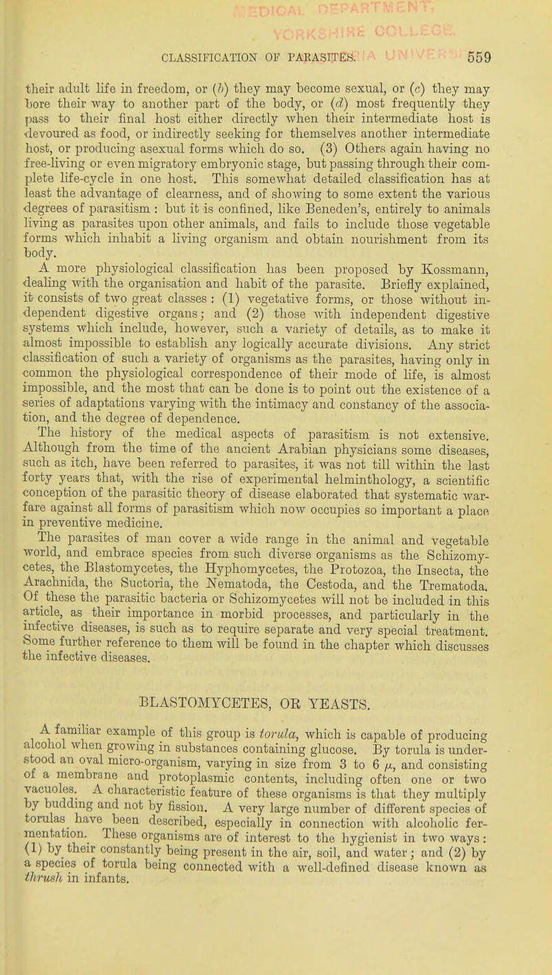 their adult life in freedom, or {h) tliey may become sexual, or (c) they may bore their way to another part of the body, or (d) most frequently they jmss to their final host either directly when their intermediate host is devoured as food, or indirectly seeking for themselves another intermediate host, or iDroducing asexual forms which do so. (3) Others again having no free-living or even migratory embryonic stage, but passing through their com- plete life-cycle in one host. This somewhat detailed classification has at least the advantage of clearness, and of showing to some extent the various degrees of parasitism : but it is confined, like Beneden's, entirely to animals living as parasites upon other animals, and fails to include those vegetable forms which inhabit a living organism and obtain no^^rishment from its body. A more physiological classification has been proposed by Kossmann, dealing with the organisation and habit of the parasite. Briefly explained, it consists of two great classes : (1) vegetative forms, or those without in- dependent digestive organs: and (2) those Avith independent digestive systems which include, however, such a variety of details, as to make it almost impossible to establish any logically accurate divisions. Any strict classification of such a variety of organisms as the parasites, having only in common the physiological correspondence of their mode of life, is almost impossible, and the most that can be done is to point out the existence of a series of adaptations varying with the intimacy and constancy of the associa- tion, and the degree of dependence. The history of the medical aspects of parasitism is not extensive. Although from the time of the ancient Arabian physicians some diseases, such as itch, have been referred to parasites, it was not till within the last forty years that, with the rise of experimental helminthology, a scientific conception of the parasitic theory of disease elaborated that systematic war- fare against all forms of parasitism wliich now occupies so important a place in preventive medicine. The parasites of man cover a wide range in the animal and vegetable world, and embrace species from such diverse organisms as the Schizomy- cetes, the Blastomycetes, the Hyphomycetes, the Protozoa, the Insecta, the Arachnida, the Suctoria, the Nematoda, the Cestoda, and the Trematoda. Of these the parasitic bacteria or Scliizomycetes will not be included in tMs article, as their importance in morbid processes, and particularly in the infective diseases, is such as to require separate and very special treatment. Sorae further reference to them will be found in the chapter which discusses the infective diseases. BLASTOMYCETES, OK YEASTS. A familiar example of this group is torula, wliich is capable of producing alcohol when growing in substances containing glucose. By torula is Linder- stood an oval micro-organism, varying in size from 3 to 6 ^i, and consisting o± a membrane and protoplasmic contents, including often one or two vacuoles. A characteristic feature of these organisms is that they multiply by budding and not by fission. A very large number of different species of toralas_ have been described, especially in connection with alcohoKc fer- mentation. These organisms are of interest to the hygienist in two ways: <1) by their constantly being present in the air, soil, and water; and (2) by a species of torula being connected with a well-defined disease known as thrush in infants.