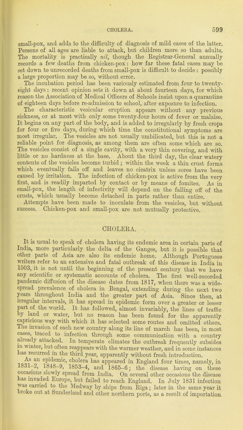 small-pox, and adds to the difficulty of diagnosis of mild cases of the latter. Persons of all ages are hable to attack, but children more so than adults. The mortality is practically nil, though the Eegistrar-General annually records a few deaths from cliicken-pox: how far these fatal cases may be set down to unrecorded deaths from small-pox is difjScult to decide : possibly a large proportion may be so, without error. The incubation period has been variously estimated from four to twenty- eight days: recent opinion sets it down at about fourteen days, for which reason the Association of Medical Officers of Schools insist upon a quarantine of eighteen days before re-admission to school, after exposure to infection. The characteristic vesicular eruption appears without any previous sickness, or at most with only some twenty-four hours of fever or malaise. It begins on any part of the body, and is added to irregularly by fresh crops for four or five days, during which time the constitutional symptoms are most irregular. The vesicles are not usually umbilicated, but tliis is not a rehable point for diagnosis, as among them are often some which are so. The vesicles consist of a single cavity, with a very thin covering, and with little or no hardness at the base. About the third day, the clear watery contents of the vesicles become turbid; within the week a thin crust forms which eventually falls off and leaves no cicatrix unless sores have been caused by irritation. The infection of chicken-pox is active from the very first, and is readily imparted by contact or by means of fomites. As in small-pox, the length of infectivity will depend on the falHng off of the crusts, which usually become detached in parts rather than entire. Attempts have been made to inoculate from the vesicles, but without success. Chicken-pox and small-pox are not mutually protective. CHOLEEA. It is usual to speak of cholera having its endemic area in certain parts of India, more particularly the delta of the Ganges, but it is possible that other parts of Asia are also its endemic home. Although Portuguese writers refer to an extensive and fatal outbreak of this disease in India in 1503, it is not until the beginning of the present century that we have any scientific or systematic accounts of cholera. The first well-recorded pandemic diffusion of the disease dates from 1817, when there was a wide- spread prevalence of cholera in Bengal, extending during the next two years throughout India and the greater part of Asia. Since then, at irregular intervals, it has spread in epidemic form over a greater or lesser part of the Avorld. It has followed, almost invariably, the lines of traffic by land or water, but no reason has been found for the apparently capricious way with which it has selected some routes and omitted others. The mvasion of each new country along its hne of march has been, in most cases, traced to infection through some communication with a country already attacked. In temperate climates the outbreak frequently subsides m winter, but often reappears with the warmer weather, and in some instances has recurred in the third year, apparently without fresh introduction. QQi^ o' ^P^^^^^°' cholera has appeared in England four times, namely, in 1831-2, 1848-9, 1853-4, and 1865-6; the disease having on these occasions slowly spread from India. On several other occasions the disease has invaded Europe, but failed to reach England. In July 1831 infection was carried to the Medway by ships from Eiga; later in the same year it broke out at Sunderland and other northern ports, as a result of importation