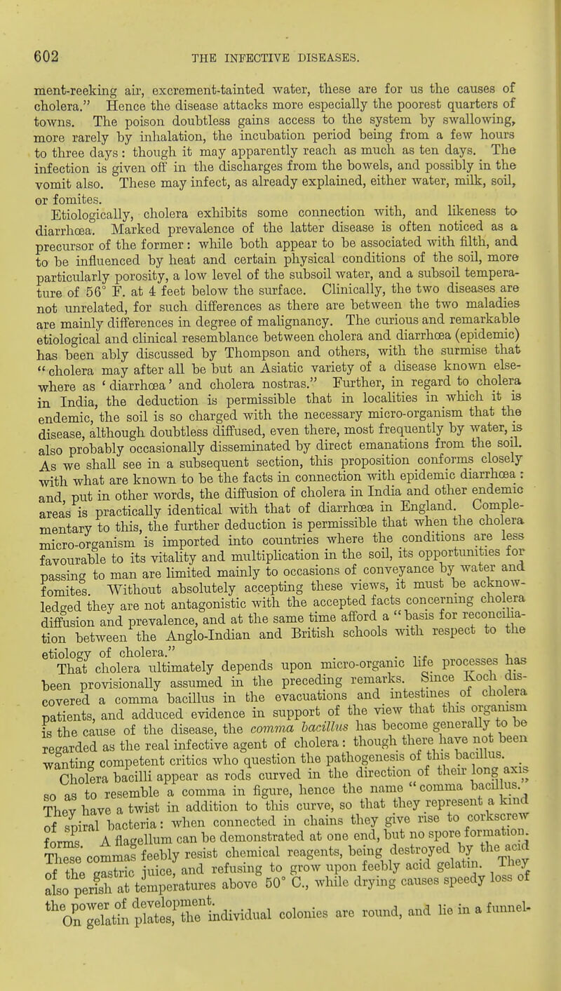 ment-reeking air, excrement-tainted water, these are for us the causes of cholera, Hence the disease attacks more especially the poorest quarters of towns. The poison doubtless gains access to the system by swallowing, more rarely by inhalation, the incubation period being from a few hours to three days: though it may apparently reach as much as ten days. The infection is given off in the discharges from the bowels, and possibly in the vomit also. These may infect, as already explained, either water, milk, soil, or fomites. Etiologically, cholera exhibits some connection with, and lilceness ta diarrhoea. Marked prevalence of the latter disease is often noticed as a precursor of the former: while both appear to be associated with filth, and to be influenced by heat and certain physical conditions of the soil, more particularly porosity, a low level of the subsoil water, and a subsoil tempera- ture of 56° F. at 4 feet below the surface. Clinically, the two diseases are not unrelated, for such differences as there are between the two maladies are mainly differences in degree of mahgnancy. The curious and remarkable etiological and clinical resemblance between cholera and diarrhoea (epidemic) has been ably discussed by Thompson and others, with the surmise that  cholera may after all be but an Asiatic variety of a disease known else- where as ' diarrhoea' and cholera nostras. Further, in regard to cholera in India, the deduction is permissible that in localities in which it is endemic, the soil is so charged with the necessary micro-organism that the disease, although doubtless diffused, even there, most frequently by water, is also probably occasionally disseminated by direct emanations from the soil. As we shall see in a subsequent section, this proposition conforms closely with what are known to be the facts in connection with epidemic diarrhcEa : and put in other words, the diffusion of cholera in India and other endemic areas is practicaUy identical with that of diarrhoea in England. Comple- mentary to this, the further deduction is permissible that when the cholera micro-organism is imported into countries where the conditions are less favourable to its vitahty and multiphcation in the soil, its opportunities for passing to man are limited mainly to occasions of conveyance by water and fomites Without absolutely acceptmg these views, it must be acknow- ledged they are not antagonistic with the accepted facts concerning cholera diffusion and prevalence, and at the same time afford a - basis for reconcilia- tion between the Anglo-Indian and British schools with respect to the etiology of cholera. . tj. i „„ Th?t cholera ultimately depends upon micro-organic life processes has been provisionally assumed in the preceding remarks. Since ivocli dis- covered a comma bacillus in the evacuations and mtestuies oi cholera patients, and adduced evidence in support of the view that tins organism is the cause of the disease, the comma bacillus has become generally to be regarded as the real infective agent of cholera: though there have not been wanting competent critics who question the pathogenesis of this bacillus. _ Cholera bacilli appear as rods curved in the direction of their long axis so as to resemble a comma in figure, hence the name comma bacillus They have a twist in addition to this curve, so that they represent a kind of spiral hacteria: when connected in chains they give rise to corkscrew for^ A flagellum can be demonstrated at one end, but no spore formation tS commas feebly resist chemical reagents, being destroyed by the acid nf the rstric iuice, and refusing to grow upon feebly acid gelatin. They lo perlh al timpektures above 50 C, while drying causes speedy loss of P« - He in a funnel.