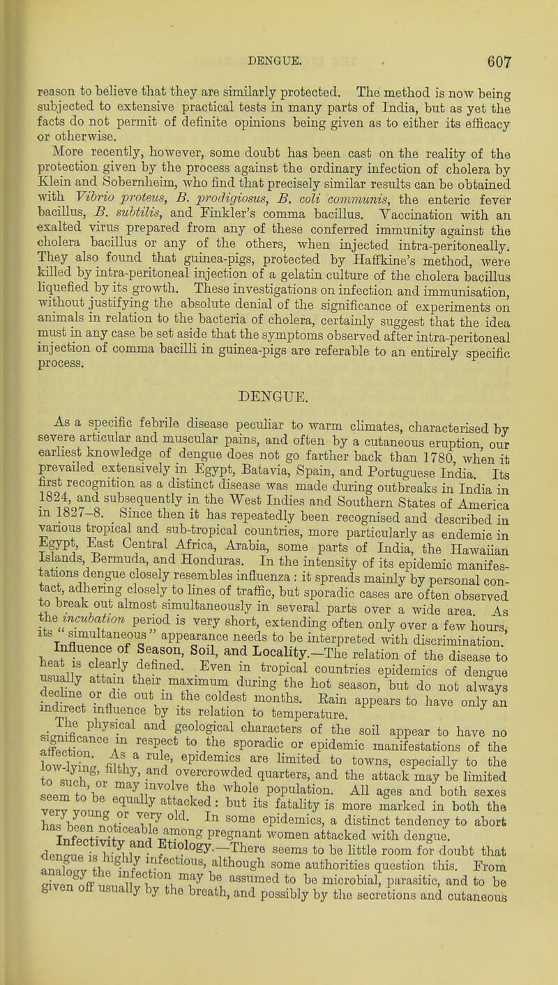 reason to believe that they are similarly protected. The method is now being subjected to extensive practical tests in many parts of India, but as yet the facts do not permit of definite opinions being given as to either its efficacy or otherwise. More recently, however, some doubt has been cast on the reality of the protection given by the process against the ordinary infection of cholera by Klein and Sobernheim, who find that precisely similar results can be obtained with Vibrio proteus, B. prodigiosus, B. coli communis, the enteric fever bacillus, B. suUilis, and Finkler's comma bacillus. Vaccination with an exalted virus prepared from any of these conferred immunity against the cholera bacillus or any of the others, when injected intra-peritoneally. They also found that guinea-pigs, protected by Haffkine's method, were killed by intra-peritoneal injection of a gelatin culture of the cholera bacillus liquefied by its growth. These investigations on infection and immunisation, without justifying the absolute denial of the significance of experiments on animals in relation to the bacteria of cholera, certainly suggest that the idea must in any case be set aside that the symptoms observed after intra-peritoneal injection of comma bacilli in guinea-pigs are referable to an entirely specific process. DE1^GUE. As a specific febrile disease peculiar to warm chmates, characterised by severe articular and muscular pains, and often by a cutaneous eruption our earliest knowledge of dengue does not go farther back than 1780 when it prevaUed extensively in Egypt, Batavia, Spain, and Portuguese India Its first recognition as a distinct disease was made during outbreaks in India in •■^^^it'o^^ ^''^'^^''^''^^y ^^^ I^'^^^s and Southern States of America m 1827-8. Since then it has repeatedly been recognised and described in various tropical and sub-tropical coiuitries, more particularly as endemic in i^gypt, East Central Africa, Arabia, some parts of India, the Hawaiian Islands Bermuda, and Honduras. In the intensity of its epidemic manifes- tations dengue closely resembles influenza : it spreads mainly by personal con- tact, adhering closely to lines of traffic, but sporadic cases are often observed to break out almost simultaneously in several parts over a wide area As %h%mcubaUon period is very short, extending often only over a few hours %r,fl n aPP^^^a.^<^e needs to be interpreted with discrimination.' hea^^r?' 1 ? ^t' ^^ I-Ocality.-The relation of the disease to mu llv ^^^'i- .E^en m tropical countries epidemics of dengue nsually attain their_ maximum during the hot season, but do not always indW?nfl °^V^J^' 'f^''* ^^^^ ^PP^^^« t° ^^^^ «nly an indirect influence by its relation to temperature ^iJifi'on?^'-^ ^ geological characters of the soH appear to have no Xttn a^ '''Pf'^ °^ ^P^deniic manifestations of the loAv lZ; fiul^ epidemics are limited to towns, especially to the trsupb ^' .^d ^^e^f^owded quarters, and the attack may be limited seem to b« pT^ir'^f/'/^ population. All ages and both sexes vervvnurf. ^ ^ ^^'.^'''^^ fatality is more marked in both the h^IZZ^ f •' epidemics, a distinct tendency to abort Tr.fPPtiS?tf' i'l.^^^^^ pregnant women attacked with dengue, den^e S^ll f f °gy--There seems to be Httle room for doubt that iTcrv f\ ^ / \^^'«*^°ns, although some authorities question this. Erom rivin^nff 'ii f ^o,.^^ ^''^^d *° b« microbial, parasitic, and to be given off usually by the breath, and possibly by the seci'etions and cutaneous