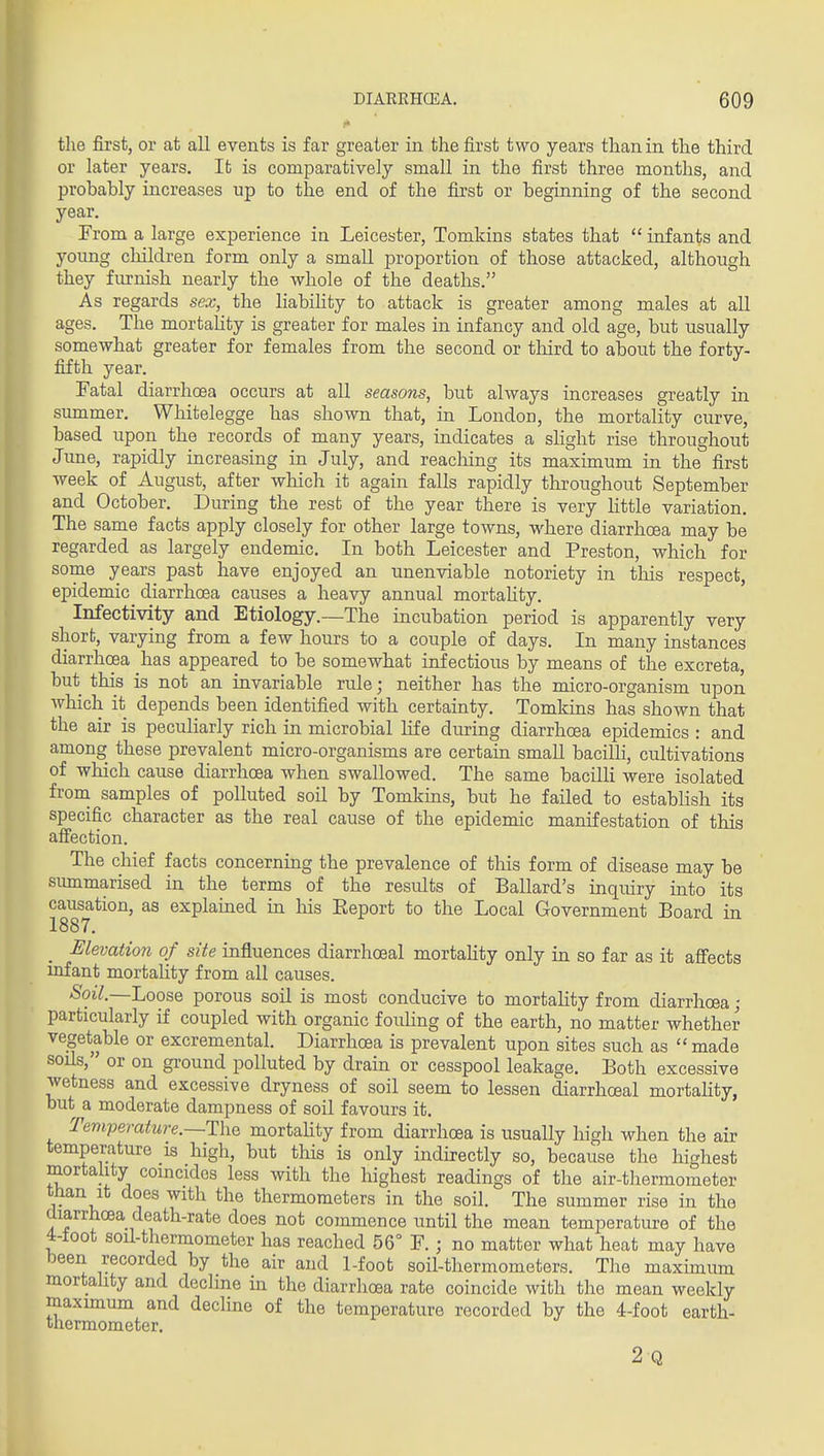 the first, or at all events is far greater in the first two years than in the third or later years. It is comparatively small in the first three months, and probably increases up to the end of the first or beginning of the second year. From a large experience in Leicester, Tomkins states that  infants and yoimg cliildren form only a small proportion of those attacked, although they fm-nish nearly the whole of the deaths. As regards sex, the liabihty to attack is greater among males at all ages. The mortahty is greater for males in infancy and old age, but usually somewhat greater for females from the second or tliird to about the forty- fifth year. Fatal diarrhoea occurs at all seasons, but ahvays increases greatly in summer. Whitelegge has shown that, in London, the mortality curve, based upon the records of many years, indicates a slight rise throughout Jime, rapidly increasing in July, and reaching its maximum in the first week of August, after which it again falls rapidly throughout September and October. During the rest of the year there is very Httle variation. The same facts apply closely for other large towns, where diarrhoea may be regarded as largely endemic. In both Leicester and Preston, which for some years past have enjoyed an unenviable notoriety in this respect, epidemic diarrhoea causes a heavy annual mortahty. Infectivity and Etiology.—The incubation period is apparently very short, varying from a few hours to a couple of days. In many instances diarrhoea has appeared to be somewhat infectious by means of the excreta, but this is not an invariable rule; neither has the micro-organism upon which it depends been identified with certainty. Tomkins has shown that the air is peculiarly rich in microbial life during diarrhoea epidemics : and among these prevalent micro-organisms are certain small bacilli, cultivations of which cause diarrhoea when swallowed. The same bacilli were isolated from samples of polluted soil by Tomkins, but he failed to establish its specific character as the real cause of the epidemic manifestation of this afiection. The chief facts concerning the prevalence of this form of disease may be siunmarised in the terms of the results of Ballard's inquiry into its causation, as explained in his Eeport to the Local Government Board in 1887. Elevation of site influences diarrhoeal mortahty only in so far as it affects infant mortality from all causes. Soil.—Loose porous soil is most conducive to mortality from diarrhoea - particularly if coupled with organic fouHng of the earth, no matter whether vegetable or excremental. Diarrhoea is prevalent upon sites such as  made soils, or on ground polluted by drain or cesspool leakage. Both excessive wetness and excessive dryness of soil seem to lessen diarrhoeal mortahty, but a moderate dampness of soil favours it. Temperature.—TliQ mortahty from diarrhoea is usually high when the air temperature is high, but this is only indirectly so, because the highest mortality comcidos less with the highest readings of the air-thermometer than It does with the thermometers in the soil. The summer rise in the diarrhoea death-rate does not commence until the mean temperature of the 4-toot soil-thermometer has reached 56° F. ; no matter what heat may have been recorded by the air and 1-foot soil-thermometers. The maxunum mortahty and decline in the diarrhoea rate coincide with the mean weekly maximum and decline of the temperature recorded by the 4-foot earth- thermometer. 2 Q