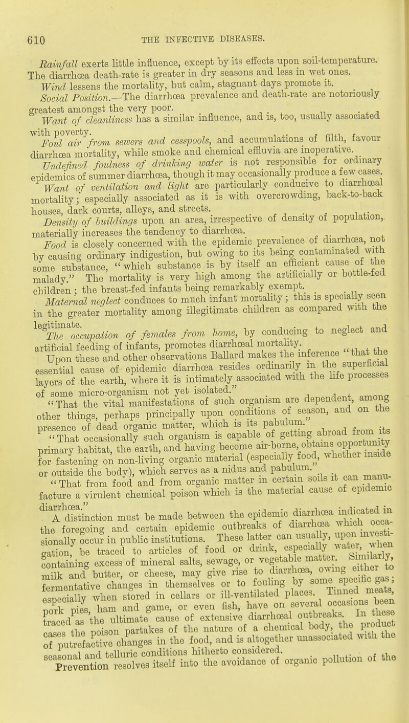 Rainfall exerts little influence, except by its effects upon soil-temperature. The diarrhoea death-rate is greater in dry seasons and less m wet ones. Wind lessens the mortahty, but calm, stagnant days promote it. Social Position—T\\Q diarrhoea prevalence and death-rate are notoriously greatest amongst the very poor. Want of cleanliness has a similar influence, and is, too, usually associated ^^^Fmd^ai^'from seioers and cesspools, and accumulations of filth, favour diarrhoea mortality, while smoke and chemical effluvia are inoperative. Undefined foulness of drinking water is not responsible for ordinary epidemics of summer diarrhoea, though it may occasionally produce a few cases Want of ventilation and light are particularly conducive to diarrhoea! mortahtyespecially associated as it is with overcrowding, back-to-back houses, dark courts, alleys, and streets. . -, n i ^• Density of buildings upon an area, irrespective of density ot population, materially increases the tendency to diarrhoea. ^ ,. , f Food is closely concerned with the epidemic prevalence of diarrhoea, not by causing ordinary indigestion, but owing to its being contaminated with some substance,  which substance is by itself an efficient cause of the malady. The mortahty is very high among the artificially or bottle-ied children : the breast-fed infants being remarkably exempt._ _ _ Material neglect conduces to much infant mortality; this is speciaUy seen in the greater mortahty among illegitimate children as compared with the ^%Z^Tccupation of females from liome, by conducing to neglect and artificial feeding of infants, promotes diarrhoeal mortality. Upon these and other observations Ballard makes the inference that the essential cause of epidemic diarrhoea resides ordinarily ^^P™ layers of the earth, where it is intimately associated with the life piocesses of some micro-organism not yet isolated  ctrin-no That the vital manifestations of such organism are dependent, among other things, perhaps principally upon conditions of season, and on the presence of dead organic matter, which is its pa^^l^J^^- . ^ That occasionally such organism is cap able _ of g«^§/:b^°^f^,^Xnit^^ primary habitat, the earth, and having become for fastenuig oA non-living organic material (especially food, whether inside or outside the body), which serves as a nidus and pabulum.  That from food and from organic matter m certain soils ^^^^^ J^^^, facture a virulent chemical poison wliich is the material cause of epidemic ^'T^dTs'thiction must be made between the epidemic diarrhcBa indicated m the foregoing and certain epidemic outbreaks of diarrhoea ^^'^^ichj^^^- sbnally occu? in pubhc institutions. These latter can usually, ^PJ^ gation, be traced to articles of food or ^nnk, especial y wate^^ w^^^^^^^ Lntaining excess of mineral salts, sewage, or vegetable matter. ^^^^^^^l> milk and butter, or cheese, may give rise to diarrhoea, owmg either to SrmenUtive changes in themselves or to fouhng by some specific gas espTc'X wlie^ stored in cellars or ill-ventilated places. Tinned meats Zk S \am and game, or even fish, have on several occasions been £d^a the ultimate' cause of extensive diariW outbreaks In these cases the poison partakes of the nature of a chemical body, he pioduct rputrefact° ve changes in the food, and is altogether unassociated with the