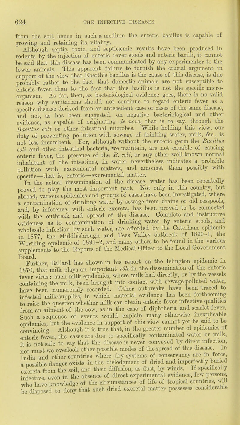 from the soil, hence in such a medium the enteiiic bacillus is capable of groAving and retaining its vitahty. Although septic, toxic, and septicsemic results have been produced in rodents by the injection of enteric fever stools and enteric bacilli, it cannot be said that this disease has been communicated by any experimenter to the lower animals. Tliis apparent failure to furnish the crucial argument in support of the view that Eberth's bacillus is the cause of this disease, is due probably rather to the fact that domestic animals are not susceptible to enteric fever, than to the fact that this bacillus is not the specific micro- organism. As far, then, as bacteriological evidence goes, there is no valid reason why sanitarians should not continue to regard enteric fever as a specific disease derived from an antecedent case or cases of the same disease, and not, as has been suggested, on negative bacteriological and other evidence, as capable of originating de novo, that is to say, through the Bacillus coli or other intestinal microbes. While holding this view, our duty of preventing pollution with sewage of drinking water, milk, &c., is not less incumbent. For, although without the enteric germ the Bacillns coli and other intestinal bacteria, we maintain, are not capable of causing enteric fever, the presence of the B. coli, or any other well-known normal inhabitant of the intestines, in water nevertheless indicates a probable pollution with excremental matters, and amongst them possibly with specific—that is, enteric—excremental matter. In the actual dissemination of the disease, water has been repeatedly proved to play the most important part. IsTot only in this coimtry, but abroad, various epidemics and groups of cases have been investigated, where a contamination of drinkmg water by sewage from drains or old cesspools, and, by inference, with enteric excreta, has been proved to be connected with the outbreak and spread of the disease. Complete and instructive evidences as to contamination of drmking water by enteric stools, and wholesale infection by such water, are afforded by the Caterham epidemic in 1877, the Middlesbrough and Tees Valley outbreak of 1890-1, the Worthing epidemic of 1891-2, and many others to be found in the various supplements to the Eeports of the Medical Officer to the Local Government ^^Fiuither, Ballard has shown in his report on the IsHngton epidemic iji 1870, that milk plays an important role in the dissemination of the enteric fever vbus: such milk epidemics, where mUk had directly, or by the vessels containing the milk, been brought into contact with sewage-poUuted water, have been numerously recorded. Other outbreaks have been traced to infected milk-supphes, in which material evidence has been forthcoming to raise the question whether milk can obtain enteric fever mfective qualities from an ailment of the cow, as m the case of diphtheria and scarlet fever. Such a sequence of events would explain many otherwise inexphcable epidemics, but the evidence in support of this view cannot yet be said to be convincing. Although it is true that, in the greater number of epidemics of enteric fever, the cases are due to specifically contaminated water or milk, it is not safe to say that the disease is never conveyed by direct infection, nor must we overlook other possible modes of the spread of this disease. In India and other countries where dry systems of conservancy are in force^ a nossible dan<^er exists in the dislodgment of dried and imperfectly buried excreta from the soil, and their diffusion, as dust, by winds. If specifically infective even in the absence of direct experimental evidence, few persons who have knowledge of the circumstances of Hfe of tropical countries, will be disposed to deny that such dried excretal matter possesses considerable