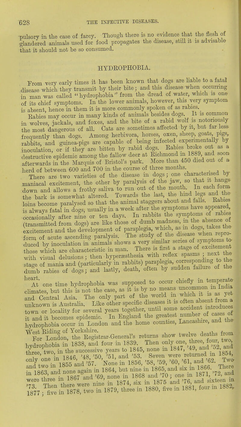 •pulsory in the case of farcy. Though there is no evidence that the flesh of glandered animals used for food propagates the disease, still it is advisable that it should not be so consumed. HYDROPHOBIA, From very early times it has been known that dogs are hable to a fatal disease which they transmit by their bite; and this disease when occurrmg in man was called ''hydrophobia from the dread of water, which is on^ of its chief symptoms. In the lower animals, however, this very symptom is absent, hence in them it is more commonly spoken of as rabies. Eabies may occur in many kinds of animals besides dogs. It is common in wolves, jackals, and foxes, and the bite of a rabid Avolf is notoriously the most dangerous of all. Cats are sometimes affected by it, but far les& frequently than dogs. Among herbivora, horses, oxen, sheep, goats pigs, rabbits, and guinea-pigs are capable of being infected experimentally by inoculation, or if they are bitten by rabid dogs. Eabies broke out as a destructive epidemic among the fallow deer at Richmond m 1889 and soon afterwards in the Marquis of Bristol's park. More than 450 died out of a herd of between 600 and 700 in the course of three months , . , , There are two varieties of the disease in dogs; one characterised bjr maniacal excitement, the other by paralysis of the jaw, so that it hangs^ down and allows a frothy saliva to run out of the ^outh. In each form the bark is somewhat altered. Towards the last, the hmd legs and the loins become paralysed so that the animal staggers about and faUs. Rabies is always fatal in dogs, usually in a week after the symptoms have appeared, occSally after nhi^ or ten days. In rabbits the symptoms of rabies (transmitted from dogs) are like those of dumb madness, m tl^e ab~^ excitement and the development of paraplegia, which, as m dogs takes the form S acute ascending paralysis. The study of the disease when repro- duced by inoculation in animals shows a very similar series of symptoms to- hose wMch are characteristic in man. There is first a stage of excitement \.ithM delusions; then hyperesthesia with reflex spasms ; next the stage of mania and (particularly in rabbits) paraplegia, correspondmg to the dumb rabies of dogs; and lastly, death, often by sudden failure of the ^m one time hydrophobia was supposed to occur chiefly injemperate- chmates, but this is not the case, as it is by no means . ^J^^ ^ and Central Asia. The only part of the world in ^h^^ ^ ^ unknown is Austraha. Lil.e other specific diseases it is often al^sen from^^ Twn or locality for several years together, until some '^^^^^^f it and it becomes epidemic. In England the greatest number of cases of hydrophobia occur in London and the home counties, Lancaslure, and the hydrophobia in 1838, aL four m 1839 Then only o-,^three fo^^ two tLe,U r-iy^^i' rvrre'retSned'in'i854, ^nd^Wl s'sld'57'%oi'e in 1856, '58, '59, '60, '61, and '62. Two- iQaQ o^rl r,nne asain in 1864, but nine in 1865, and six m 1866. Theie m 1863, ^^-J^^^^^'^01 e in 1868 and '70 ; one in 1871, '72, and Sn Lre'lere nhi^^^ I 1874, six in 1875 ^nd '76 and sixteen in 1877 five in 878, two in 1879, three in 1880, five in 1881, four in 1882,.