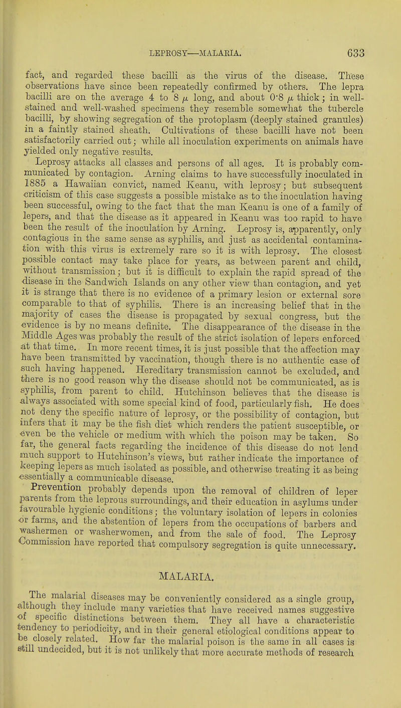 fact, and regarded these bacilli as the virus of the disease. These observations have since been repeatedly confirmed by others. The lepra baciUi are on the average 4 to 8 long, and about 0'8 //. thick; in well- stained and well-washed specimens they resemble somewhat the tubercle bacilli, by showng segregation of the protoplasm (deeply stained granules) in a faintly stained sheath. Cultivations of these bacilli have not been satisfactorily carried out; while all inoculation experiments on animals have yielded only negative results. Leprosy attacks all classes and persons of all ages. It is probably com- municated by contagion. Arning claims to have successfully inoculated in 1885^ a Hawaiian convict, named Keanu, with leprosy; but subsequent criticism of this case suggests a possible mistake as to the inoculation having been successful, owing to the fact that the man Keanu is one of a family of lepers, and that the disease as it appeared in Keanu was too rapid to have been the result of the inoculation by Arning. Leprosy is, apparently, only contagious in the same sense as sypliihs, and just as accidental contamina- tion^ with this virus is extremely rare so it is with leprosy. The closest possible contact may take place for years, as between parent and child, without transmission; but it is difiicult to explain the rapid spread of the disease in the Sandwich Islands on any other view than contagion, and yet it is strange that there is no evidence of a primary lesion or external sore coraparable to that of syphiHs. There is an increasing beUef that in the majority of cases the disease is propagated by sexual congress, but the evidence is by no means definite. The disappearance of the disease in the Middle Ages was probably the result of the strict isolation of lepers enforced at that time. In more recent times, it is just possible that the affection may have been transmitted by vaccination, though there is no authentic case of such having happened. Hereditary transmission cannot be excluded, and there is no good reason why the disease should not be communicated, as is syphilis, from parent to child. Hutchinson beheves that the disease is always associated with some special kind of food, particularly fish. He does not deny the specific nature of leprosy, or the possibihty of contagion, but infers that it may be the fish diet which renders the patient susceptible, or even be the vehicle or medium with which the poison may be taken. So far, the general facts regarding the incidence of this disease do not lend much support to Hutchinson's views, but rather indicate the importance of keeping lepers as much isolated as possible, and otherwise treating it as beinc^ essentially a communicable disease. Prevention probably depends upon the removal of children of leper jsarents from the leprous surroundmgs, and their education in asylums under favourable hygienic conditions; the voluntary isolation of lepers in colonies or farms, and the abstention of lepers from the occupations of barbers and washermen or washerwomen, and from the sale of food. The Leprosy Commission have reported that compulsory segregation is quite unnecessary. MALAEIA. nV^^ J^alarial diseases may be conveniently considered as a single group, although they include many varieties that have received names suggestive of specific distinctions between them. They all have a characteristic tendency to periodicity, and in their general etiological conditions appear to be closely related. How far the malarial poison is the same in all cases is 8tiU undecided, but it is not unlikely that more accurate methods of research