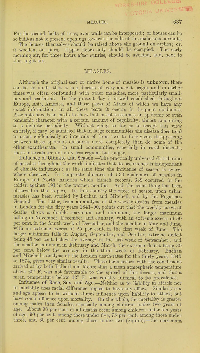 For the second, belts of trees, even walls can be interposed; or houses can be so built as not to present openings towards the side of the malarious currents. The houses themselves should be raised above the ground on arches; or, if wooden, on piles. Upper floors only should be occupied. The early morning air, for three hours after sunrise, should be avoided, and, next to this, night air, MEASLES. Although the original seat or native home of measles is unknown, there can be no doubt that it is a disease of very ancient origin, and in earlier times was often confounded with other maladies, more particularly small- pox and scarlatina. In the present day it is well estabhshed throughout Europe, Asia, America, and those parts of Africa of which we have any exact information: in all these parts it occurs in frequent epidemics. Attempts have been made to show that measles assumes an epidemic or even pandemic character with a certain amount of regularity, almost amounting- to a definite periodicity. Without going so far as to accept tlois view entirely, it may be admitted that in large communities the disease does tend to occm: epidemically at intervals of from two to four years, disappearing between these epidemic outbtirsts more completely than do some of the other exanthemata. In small communities, especially in riu-al districts, these intervals are not only less regular but longer. Influence of Climate and Season,—The practically universal distribution of measles throughout the world indicates that its occurrence is independent of chmatic influences: at the same time the influence of season is every- Avhere observed. In temperate climates, of 530 epidemics of measles in Europe and ISTorth America wlaich Hirsch records, 339 occurred in the colder, against 191 in the warmer months. And the same thing has been observed in the tropics. In this country the effect of season upon urban measles has been studied by Buchan and Mitchell, and by the Eegistrar- General. The latter, from an analysis of the weekly deaths from measles in London for the fifty years 1841-90, points out that the weekly curve of deaths shows a double maximum and minimum, the larger maximum falling in !November, December, and January, with an extreme excess of 50 per cent, in the fourth week of December, and the smaller in May and June, with an extreme excess of 25 per cent, in the first week of June. The larger minimum falls in August, September, and October, extreme deficit being 45 per cent, below the average in the last week of September; and the smaller minimum in February and March, the extreme deficit being 30 per cent, below the average in the third week of February. Buchan and Mitchell's analysis of the London death-rates for the thirty years, 1845 to 1874, gives very similar results. These facts accord with the conclusions arrived at by both Ballard and Moore that a mean atmospheric temperature above 60 F. was not favourable to the spread of this disease, and that a mean temperature below 42° F. was equally inimical to its prevalence. Influence of Eace, Sex, and Age.—Neither as to habUity to attack nor to mortality does racial difference appear to have any effect. Similarly sex and age appear to be without direct influence upon liability to attack, but have some influence upon mortality. On the whole, the mortahty is greater among males than females, especially among cliildren under two years of age. About 98 per cent, of all deaths occur among children under ten years of age, 90 per cent, among those under five, 75 per cent, among those under three, and 60 per cent, among those under two (Squire),—the maximum