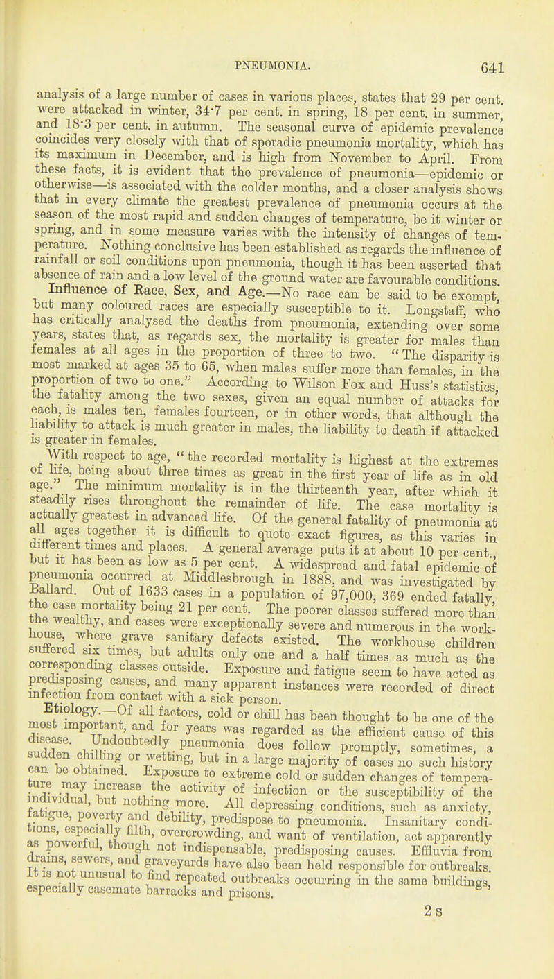 analysis of a large number of cases in various places, states that 29 per cent, ■were attacked in winter, 34-7 per cent, in spring, 18 per cent, in summer* and 18-3 per cent, in autumn. The seasonal curve of epidemic prevalence comcides very closely with that of sporadic pneumonia mortality, which has its maximum in December, and is high from Ifovember to April. From these facts, it is evident that the prevalence of pneumonia—epidemic or otherwise—is associated with the colder months, and a closer analysis shows that in every climate the greatest prevalence of pneumonia occurs at the season of the most rapid and sudden changes of temperature, be it winter or spring, and m some measure varies with the intensity of changes of tem- perature, othing conclusive has been estabhshed as regards the influence of rainfall or soil conditions upon pneiunonia, though it has been asserted that absence of ram and a low level of the ground water are favourable conditions Influence of Eace, Sex, and Age.—No race can be said to be exempt' but many coloured races are especially susceptible to it. Longstafif who has criticaJly analysed the deaths from pneumonia, extending over some years states that, as regards sex, the mortahty is greater for males than females at all ages m the proportion of three to two.  The disparity is most marked at ages 35 to 65, when males sufi-er more than females in the proportion of two to one. According to Wilson Fox and Huss's statistics, the fatality among the two sexes, given an equal number of attacks for each IS males ten, females fourteen, or in other words, that although the liabihty to attack is much greater in males, the habihty to death if attacked IS greater m females. With respect to age, the recorded mortality is liighest at the extremes ifin the first year of life as in old age. The minimum mortahty is in the tliirteenth year, after which it steadily rises throughout the remainder of life. The case mortahtv is actually greatest in advanced life. Of the general fatahty of pneumonia at all ages together It is difficult to quote exact figures, as this varies in dilierent times and places. A general average puts it at about 10 per cent but It has been as low as 5 per cent. A widespread and fatal epidemic of pneumoma occurred at Middlesbrough in 1888, and was investigated by i^aliard. Out of 1633 cases in a population of 97,000, 369 ended fatally he case mortality being 21 per cent. The poorer classes suffered more than me wealthy, and cases were exceptionally severe and numerous in the work- .S'/ t^'^'^'^F The workhouse children correspondmg classes outside. Exposure and fatigue seem to have acted as predisposing causes, and many apparent instances were recorded of direct infection from contact with a sick person. Etiology -Of all factors, cold or chill has been thought to be one of the S^lV^Tr 1 ' ''S^^'^ as the efficient cause of this ..rlZ .^J{v ^^ ^^t- P^\^^°ni^ does follow promptly, sometimes, a Zt t t or wettmg, but in a large majority of cases no such history can be obtamed. Exposure to extreme cold or sudden changes of tempera- tT^J^^^^ Tr^'lJ^^ ^^'^^^ °^ infection or the susceptibiHty of the individual, but nothing more. All depressing conditions, such as'anxiety, fatigue, poverty and debihty, predispose to pneumonia. Insanitary condil tions, especially filth, overcrowding, and want of ventilation, act apparently as powerful, though not indispensable, predisposing causes. Effluvia from drams, sewers, and graveyards have also been held responsible for outbreaks it is not unusual to find repeated outbreaks occurring in the same buildings especially casemate barracks and prisons. ' 2s