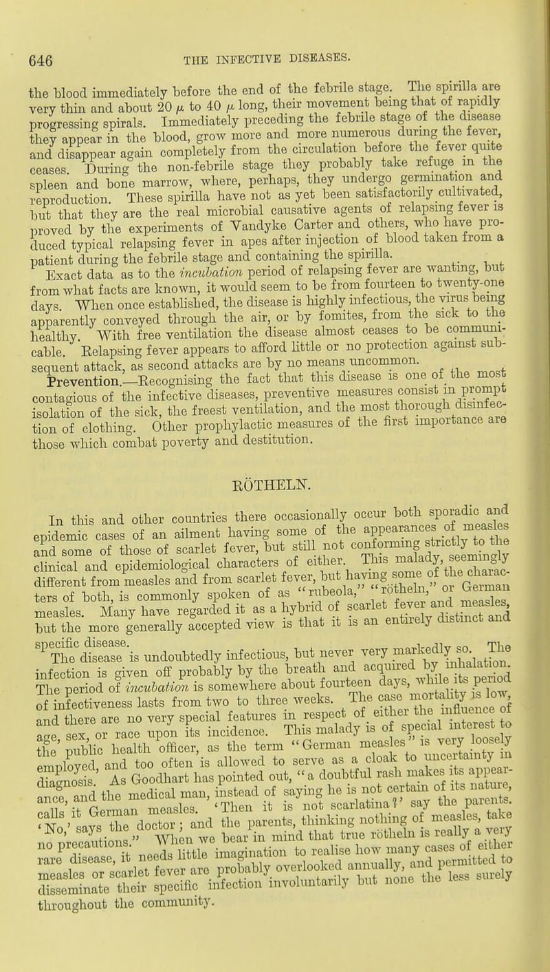 the blood immediately before the end of the febrile stage. The spirilla are very thin and about 20 f. to AO long, their movement being that of rapidly progressing spirals. Immediately preceding the febrile stage of the disease they appear in the blood, grow more and more nnmerons during the fever, and disappear again completely from the circulation before the fever quite ceases During the non-febrile stage they probab y take refuge m the spleen and boSe marrow, where, perhaps, they undergo germination and reproduction These spirilla have not as yet been satisfactorily cultivated, but that they are the real microbial causative agents of relapsing fever is proved by the experunents of Vandyke Carter and others, who have pro- duced typical relapsing fever in apes after injection of blood taken from a patient during the febrile stage and containing the spirilla. Exact data as to the incubation period of relapsing fever are wantmg, but from what facts are known, it would seem to be from foiu^teen to twenty-one days When once established, the disease is highly mf ectious, the virus being apparently conveyed through the air, or by fomites, from the sick to the healthy With free ventilation the disease almost ceases to be communi- cable. Eelapsing fever appears to afford httle or no protection against sub- sequent attack, as second attacks are by no means uncommon. Prevention—Eecognising the fact that this disease is one of the most contagious of the infective diseases, preventive J^^^^^^f^^^^^^f^l^.S isolatton of the sick, the freest ventilation, and the most thorough disinfec- tion of clothing. Other prophylactic measures of the iirst importance are those which combat poverty and destitution. EOTHEL¥. In tills and other countries there occasionally occur both sporadic and epidemf ca^es of an ailment having some of the appearances o measles and s^me of those of scarlet fever, but stUl not conforming strictly to the clinicaTand ep^^^^^ characters of either. This malady, seemingly d« from'measles and from scarlet fever, ^-^^--^Xhi'^^t^^^^ ters of both, is commonly spoken of as 'rubeola, J^t^fj' ?^ measles. Many have regarded it as a hybrid of ^^^^^^^J,^!^ /^^^ but the more generally accepted view is that it is an entnely distinct and '^Tlfe'dlsersris undoubtedly mf ectious, but never very .^fJJ^ infection is given off probably by the breath and acquired by inhalation Ti e period of inculation is somewhere about fourteen days, -'1-1^ its period of infectiveness lasts from two to three weeks. ^1-case^^^^^^^^^ and there are no very special features m respect of eithei the iiiA^enc^ ot a^e sex or race upon its incidence. This malady is o special interest to tli miblic health officer, as the term German measles is very loosely employS aiTto^^ often'is allowed to serve as a cloak to uncertamty lu Tasnos s As Goodhart has pointed out, a doubtful rash makes its appea^^^ r dS^^ nel nuri^:s-^^^ -^^z^^iT^^ throughout the community.