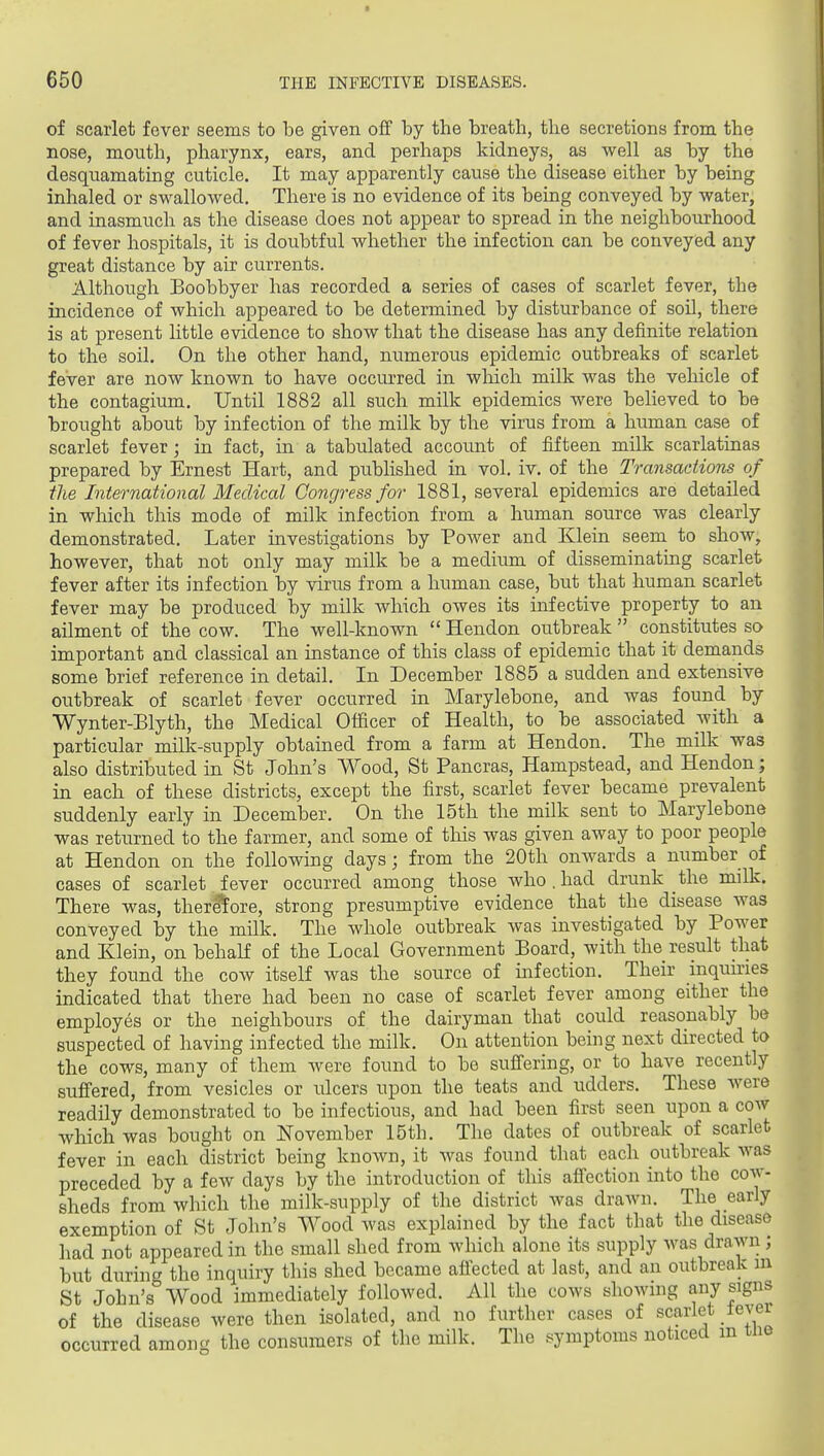 of scarlet fever seems to be given off by the breath, the secretions from the nose, mouth, pharynx, ears, and perhaps kidneys, as well as by the desquamating cuticle. It may apparently cause the disease either by being inhaled or swallowed. There is no evidence of its being conveyed by water, and inasmuch as the disease does not appear to spread in the neighbourhood of fever hospitals, it is doubtful whether the infection can be conveyed any great distance by air currents. Although Boobbyer has recorded a series of cases of scarlet fever, the incidence of which appeared to be determined by disturbance of soil, there is at present little evidence to show that the disease has any definite relation to the soil. On the other hand, numerous epidemic outbreaks of scarlet fever are now known to have occurred in wliich milk was the veliicle of the contagium. Until 1882 all such milk epidemics were believed to be brought about by infection of the milk by the virus from a human case of scarlet fever; in fact, in a tabulated account of fifteen milk scarlatinas prepared by Ernest Hart, and published in vol, iv. of the Transactions of the International Medical Congress for 1881, several epidemics are detailed in wlaich this mode of milk infection from a human source was clearly demonstrated. Later investigations by Power and Klein seem to show, however, that not only may milk be a medium of disseminating scarlet fever after its infection by virus from a human case, but that human scarlet fever may be produced by milk which owes its infective property to an ailment of the cow. The well-known  Hendon outbreak  constitutes so important and classical an instance of this class of epidemic that it demands some brief reference in detail. In December 1885 a sudden and extensive outbreak of scarlet fever occurred in Marylebone, and was found by Wynter-Blyth, the Medical Officer of Health, to be associated with a particular milk-supply obtained from a farm at Hendon. The milk was also distributed in St John's Wood, St Pancras, Hampstead, and Hendon; in each of these districts, except the first, scarlet fever became prevalent suddenly early in December. On the 15th the milk sent to Marylebone was returned to the farmer, and some of this was given away to poor people at Hendon on the following days; from the 20th onwards a number of cases of scarlet fever occurred among those who.had drunk the milk. There was, therefore, strong presumptive evidence that the disease was conveyed by the milk. The whole outbreak was investigated by Power and Klein, on behaK of the Local Government Board, with the result that they found the cow itself was the source of infection. Their inqumes indicated that there had been no case of scarlet fever among either the employes or the neighbours of the dairyman that could reasonably be suspected of having infected the milk. On attention being next directed to the cows, many of them were found to be suflering, or to have recently suffered, from vesicles or ulcers upon the teats and udders. These were readily demonstrated to be infectious, and had been first seen upon a coav which was bought on November 15th. The dates of outbreak of scarlet fever in each district being known, it was found that each outbreak was preceded by a few days by the introduction of this afiection into the cow- sheds from which the milk-supply of the district was draAvn. The early exemption of St John's Wood was explained by the fact that the disease had not appeared in the small shed from which alone its supply was drawn ; but during the inquiry this shed became afiected at last, and an outbreak ni St John's Wood immediately followed. All the cows showing any signs of the disease were then isolated, and no further cases of scarlet lever occurred among the consumers of the milk. The symptoms noticed m tlie