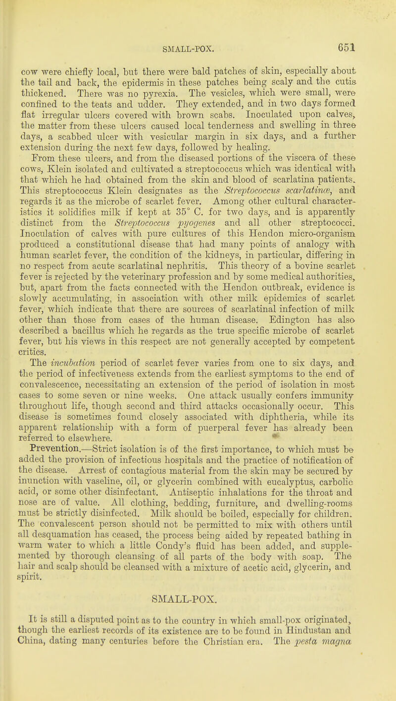 COW were chiefly local, but there were hald patches of skin, especially about the tail and back, the epidermis in these patches being scaly and the cutis tliickened. There was no pyrexia. The vesicles, which were small, were confined to the teats and udder. They extended, and in two days formed flat irregular ulcers covered with brown scabs. Inoculated upon calves, the matter from these ulcers caiTsed local tenderness and swelling in three days, a scabbed ulcer with vesicular margin in six days, and a further extension during the next few days, followed by healing. From these ulcers, and from the diseased portions of the viscera of these cows, Klein isolated and cultivated a streptococcus which was identical with that which he had obtained from the skin and blood of scarlatina patients. This streptococcus Klein designates as the Streptococciis scarlatince, and regards it as the microbe of scarlet fever. Among other cultural character- istics it soKdifies milk if kept at 35° C. for two days, and is apparently distinct from the StrejJtococcus pyogenes and all other streptococci. Inoculation of calves with pure cultures of this Hendon micro-organism produced a constitutional disease that had many points of analogy with human scarlet fever, the condition of the kidneys, in particular, differing in no respect from acute scarlatinal nephritis. This theory of a bovine scarlet fever is rejected by the veterinary profession and by some medical authorities, but, apart from the facts connected with the Hendon outbreak, evidence is slowly accumulating, in association with other milk epidemics of scarlet fever, which indicate that there are sources of scarlatinal infection of milk other than those from cases of the human disease. Edington has also described a bacillus which he regards as the true specific microbe of scarlet fever, but liis views in this respect are not generally accepted by competent critics. The incubation period of scarlet fever varies from one to six days, and the period of infectiveness extends from the earliest symptoms to the end of convalescence, necessitating an extension of the period of isolation in most cases to some seven or nine weeks. One attack usually confers immunity throughout life, though second and third attacks occasionally occur. This disease is sometimes found closely associated with diphtheria, while its apparent relationship with a form of puerperal fever has already been referred to elsewhere. * Prevention.—Strict isolation is of the first importance, to wliich must be added the provision of infectious hospitals and the practice of notification of the disease. Arrest of contagious material from the skin may be secured by inunction with vaseline, oil, or glycerin combined with eucalyptus, carboHe acid, or some other disinfectant. Antiseptic inhalations for the throat and nose are of value. All clothing, bedding, furniture, and dwelling-rooms must be strictly disinfected. Milk should be boiled, especially for children. The convalescent person should not be permitted to mix with others until all desquamation has ceased, the process being aided by repeated bathing in warm water to which a httle Condy's fluid has been added, and supple- mented by thorough cleansing of all parts of the body with soap. The hair and scalp should be cleansed with a mixture of acetic acid, glycerin, and spirit. SMALL-POX. It is still a disputed point as to the country in which small-pox originated, though the earliest records of its existence are to bo found in Hindustan and Cliina, dating many centuries before the Christian era. The ijesta magna