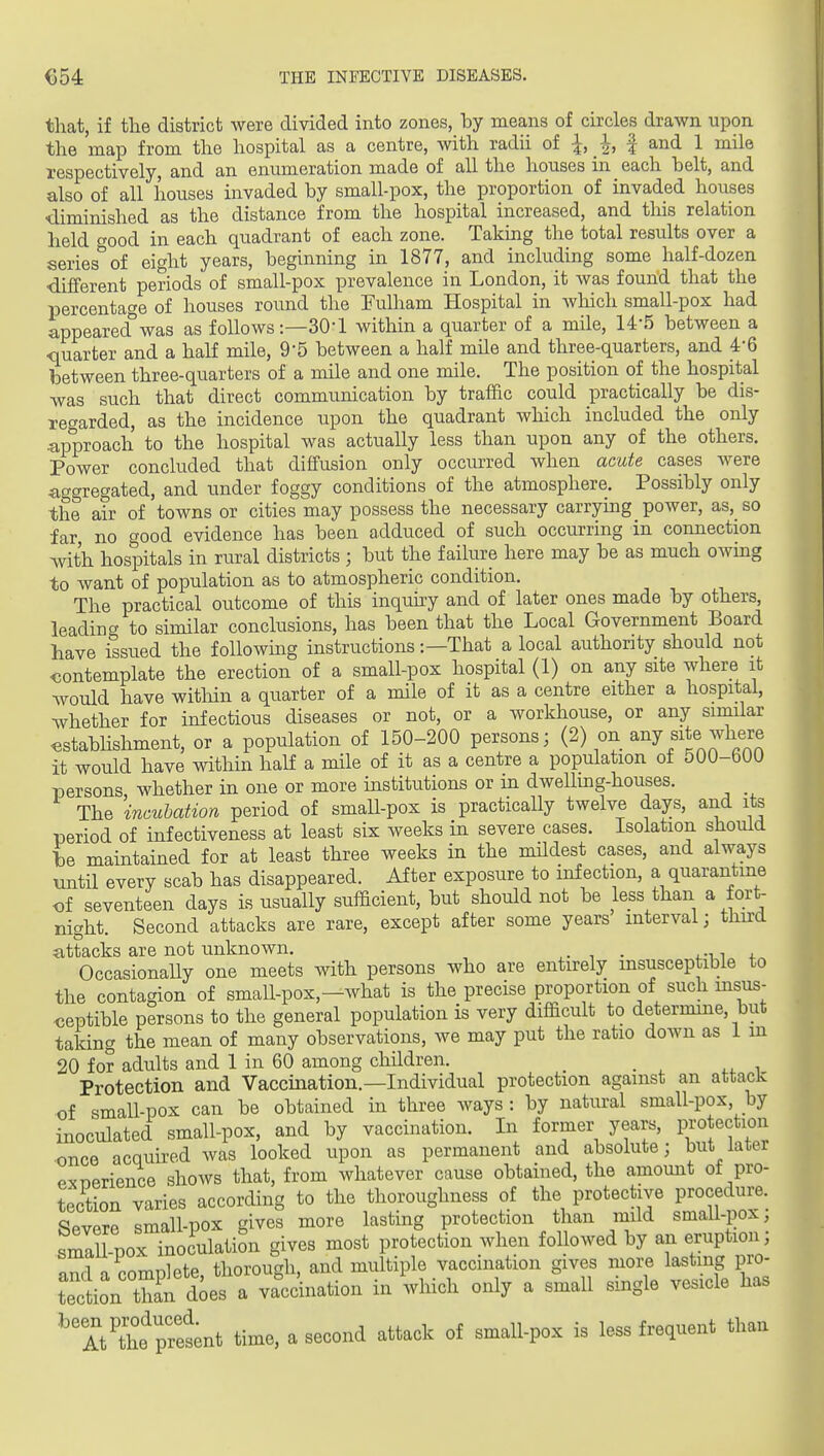 that, if the district were divided into zones, hy means of circles drawn upon the map from the hospital as a centre, with radii of I, | and 1 mile respectively, and an enumeration made of all the houses in each belt, and also of all houses invaded by small-pox, the proportion of invaded houses •diminished as the distance from the hospital increased, and tliis relation held wood in each quadrant of each zone. Taking the total results over a series'^ of eight years, beginning in 1877, and including some half-dozen •different periods of small-pox prevalence in London, it was found that the percentage of houses round the Eulham Hospital in which small-pox had appeared^was as follows :—30-l within a quarter of a mile, 14-5 between a ■quarter and a half mile, 9-5 between a half mde and three-quarters, and 4-6 between three-quarters of a mile and one mile. The position of the hospital was such that direct communication by traffic could practically be dis- xeo'arded, as the incidence upon the quadrant which included the only ^approach to the hospital was actually less than upon any of the others. Power concluded that diffusion only occim-ed when acute cases were aggregated, and under foggy conditions of the atmosphere. Possibly only the air of towns or cities may possess the necessary carrying power, as, so far no good evidence has been adduced of such occurring in connection with hospitals in rural districts ; but the failure here may be as much owing to want of population as to atmospheric condition. The practical outcome of this inquky and of later ones made by others, leading to similar conclusions, has been that the Local Government Board have issued the followmg instructions:—That a local authority should not contemplate the erection of a small-pox hospital (1) on any site where it would have witliin a quarter of a mile of it as a centre either a hospital, whether for infectious diseases or not, or a workhouse, or any similar cstabhshment, or a population of 150-200 persons; (2) on any site where it would have within half a mile of it as a centre a population of 500-600 persons whether in one or more institutions or in dwelling-houses. The incubation period of small-pox is practically twelve days, and its period of infectiveness at least six weeks in severe cases. Isolation should ie maintained for at least three weeks in the mUdest cases, and always until every scab has disappeared. After exposure to infection, a quarantine of seventeen days is usually sufficient, but should not be less than a fort- night. Second attacks are rare, except after some years interval; third attacks are not unknown. . . Occasionally one meets with persons who are entirely insusceptible to the contagion of small-pox,—what is the precise proportion of such msus- <;eptible persons to the general population is very difficult to determine, but taldng the mean of many observations, we may put the ratio down as 1 m 20 for adults and 1 in 60 among children. Protection and Vaccination.—Individual protection against an attacic of smaU-pox can be obtained in three ways : by natural small-pox, by inoculated small-pox, and by vaccination. In former years, protection once acquired was looked upon as permanent and absolute; but later Pxnerience shows that, from whatever cause obtained, the amount of pro- tection varies according to the thoroughness of the protective procedure. Severe small-pox gives more lasting protection than mild small-pox; small pox inoculation gives most protection when followed by an eruption; and a complete, thorough, and multiple vaccination gives more lasting pro- tection than does a va^cdnation in which only a small single vesicle has ■^'IVthe^preint time, a second attack of small-pox is less frequent than