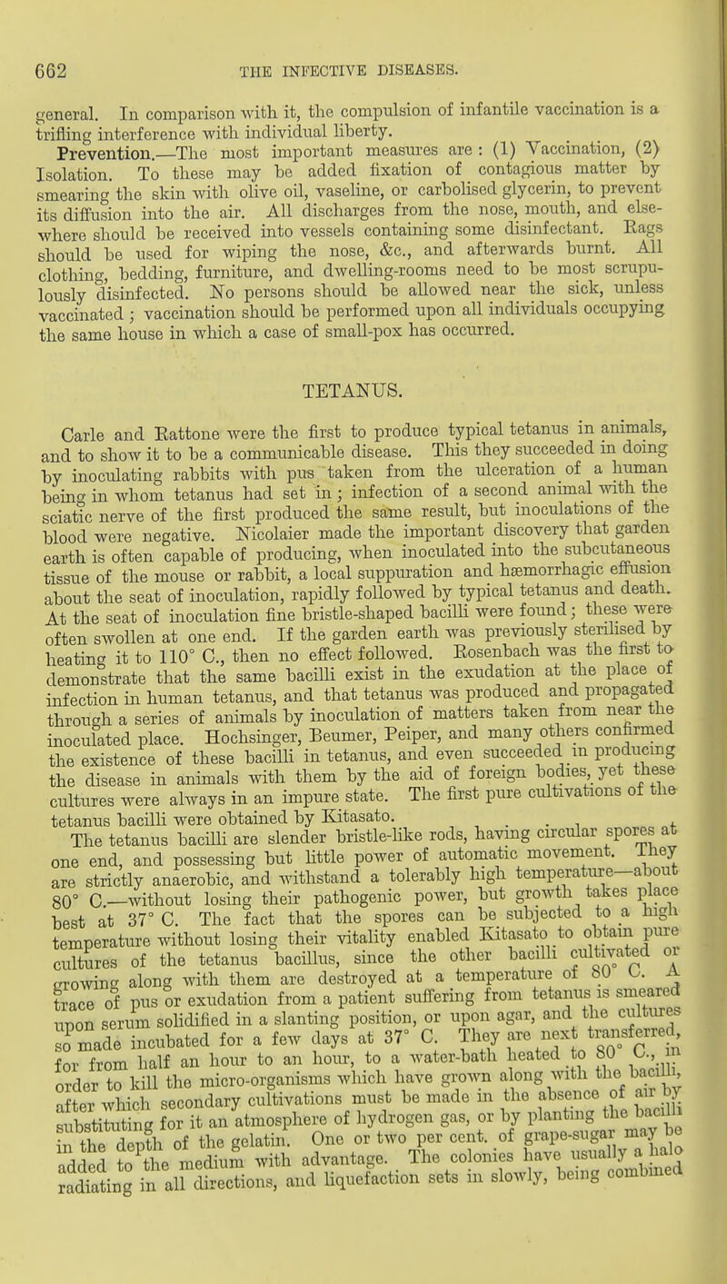 general. In comparison with it, the compulsion of infantile vaccination is a trifling interference with individual hberty. Prevention.—The most important measm-es are : (1) Vaccination, (2) Isolation. To these may be added fixation of contagious matter by smearing the skin with olive oil, vaseline, or carboHsed glycerin, to prevent its diffusion into the air. All discharges from the nose, mouth, and else- where should be received into vessels containing some disinfectant. Eags should be used for wiping the nose, &c., and afterwards burnt. All clotliing, bedding, furniture, and dwelling-rooms need to be most scrupu- lously disinfected. No persons should be allowed near the sick, imless vaccinated ; vaccination should be performed upon all individuals occupymg the same house in which a case of small-pox has occurred. TETANUS. Carle and Eattone were the first to produce typical tetanus in animals, and to show it to be a communicable disease. This they succeeded ui doing by inoculating rabbits with pus taken from the ulceration of a human beinc^ in whom tetanus had set in ; infection of a second anunal with the sciatic nerve of the first produced the same result, but inoculations of the blood were negative. Nicolaier made the important discovery that garden earth is often capable of producing, when inoculated into the subcutaneous tissue of the mouse or rabbit, a local suppuration and haemorrhagic effusion about the seat of inoculation, rapidly followed by typical tetanus and death. At the seat of inoculation fine bristle-shaped bacilli were found; these were often swollen at one end. If the garden earth was previously sterilised by heating it to 110° C, then no effect followed. Eosenbach was the first ta demonstrate that the same bacilli exist in the exudation at the place of infection in human tetanus, and that tetanus was produced and propagated through a series of animals by inoculation of matters taken from near the inoculated place. Hochsinger, Beumer, Peiper, and many ot^iers confirmed the existence of these baciUi in tetanus, and even succeeded m producmg the disease in animals with them by the aid of foreign bodies, yet these cultures were always in an impure state. The first pure cultivations of the tetanus bacilh were obtained by Kitasato. , . . , „. The tetanus bacilh are slender bristle-like rods, having circular spores at one end, and possessing but little power of automatic movement, ihey are strictly anaerobic, and withstand a tolerably high temperature-about 80° C—without losing their pathogenic power, but growth takes place best at 37° C. The fact that the spores can be subjected to a nigii temperature without losiDg their vitality enabled Kitasato to obtain pure cultures of the tetanus bacillus, since the other bacilh cultivated oi OTOwin^ along with them are destroyed at a temperature ot bO A trace of pus or exudation from a patient suffering from tetanus is smeared upon serum sohdified in a slanting position, or upon agar, and the cultures so made incubated for a few days at 37° C They are next trai«, for from half an hour to an hour, to a water-bath heated to bO U., n order to kill the micro-organisms which have grown along with the baciUi after which secondary cultivations must be made m the absence of air by substirti^ for it an atmosphere of hydrogen gas, or by planting the bacih. in thTdepth of the gelatin. One or two per cent, of grape-sugar may be added to the medium with advantage. The colonies have ^!«^-y;, ^^^^^ Jad'ating in all directions, and Hquefaction sets in slowly, benig combmed