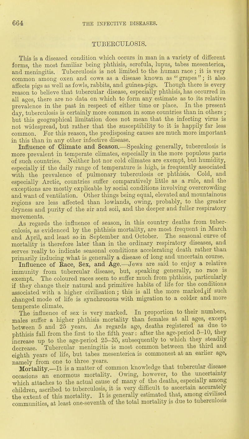 TUBERCULOSIS. Tliis is a diseased condition which occurs in man in a variety of different forms, the most famihar being phthisis, scrofula, lupus, tabes mesenterica, and meningitis. Tuberculosis is not hmited to the human race ; it is very- common among oxen and cows as a disease known as grapes; it also affects pigs as well as fowls, rabbits, and guinea-pigs. Though there is every reason to beheve that tubercular disease, especially phthisis, has occurred in all ages, there are no data on which to form any estimate as to its relative prevalence in the past in respect of either time or place. In the present day, tuberculosis is certainly more common in some countries than in others; but this geographical limitation does not mean that the infecting virus is not widespread, but rather that the susceptibility to it is happily far less common. For this reason, the predisposing causes are much more important in this than in any other infective disease. Influence of Climate and Season,—Speaking generally, tuberculosis is more prevalent in temperate climates, especially in the more populous parts of such countries, ISTeither hot nor cold climates are exempt, but humidity, especially if the daily range of temperature is high, is frequently associated with the prevalence of pulmonary tuberculosis or phthisis. Cold, and especially Arctic, countries suffer comparatively httle as a rule, and the exceptions are mostly explicable by social conditions involving overcrowding and want of ventilation. Other things being equal, elevated and mountainous regions are less affected than lowlands, owing, probably, to the greater dryness and purity of the air and soil, and the deeper and fuller respiratory movements. As regards the influence of season, in this country deaths from tuber- culosis, as evidenced by the phthisis mortality, are most frequent in March and April, and least so in September and October. The seasonal curve of mortality is therefore later than in the ordinary respiratory diseases, and serves really to indicate seasonal conditions accelerating death rather than primarily inducing what is generally a disease of long and uncertain course. Influence of Race, Sex, and Age.—Jews are said to enjoy a relative immunity from tubercular disease, but, speaking generally, no race is exempt. The coloured races seem to suffer much from phthisis, particularly if they change their natural and primitive habits of life for the conditions associated with a higher civihsation; this is all the more marked^if such changed mode of life is synchronous with migration to a colder and more temperate climate. The influence of sex is very marked. In proportion to their numbers, males suffer a liigher phthisis mortahty than females at all ages, except between 5 and 25 years. As regards age, deaths registered as due to phthisis fall from the flrst to the fifth year : after the age-period 5-10, they increase up to the age-period 25-35, subsequently to wliich they steadily decrease. Tubercular meningitis is most common between the third and eighth years of life, but tabes mesenterica is commonest at an earher age, namely from one to three years. Mortality, It is a matter of common knowledge that tubercular disease occasions an enormous mortahty. Owing, however, to the uncertainty which attaches to the actual cause of many of the deaths, especially among children, ascribed to tuberculosis, it is very difiicult to ascertain accurately the extent of this mortality. It is generally estimated that, among civilised communities, at least one-seventh of the total mortahty is due to tuberculosis
