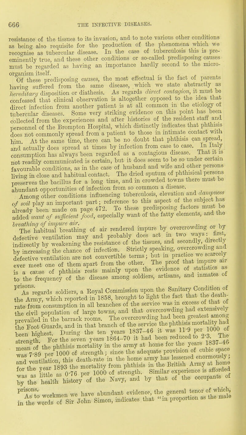 resistance of the tissues to its invasion, and to note various other conditions as being also requisite for the production of the phenomena which we recognise as tubercular disease. In the case of tuberculosis this is pre- eminently true, and these other conditions or so-called predisposing causes must be regarded as having an importance hardly second to the micro- organism itself. Of these predisposing causes, the most effectual is the fact of parents havincT suffered from the same disease, wliich we state abstractly as liereditary disposition or diathesis. As regards direct contagion, it must be confessed that clinical observation is altogether opposed to the idea that direct infection from another patient is at all common in the etiology of tubercular diseases. Some very striking evidence on this point has been collected from the experiences and after liistories of the resident staff and personnel of the Brompton Hospital, which distinctly indicates that phthisis does not commonly spread from a patient to those in intimate contact with him At the same time, there can be no doubt that phthisis (^an spread, and'actually does spread at times by infection from case to case. Jn Italy consumption has always been regarded as a contagious disease, ihatit is not readily communicated is certain, but it does seem to be so under certam favourable conditions, as in the case of husband and wife and other persons livincT in close and habitual contact. The dried sputum of phthisical persons preserves the bacillus for a long time, and in crowded towns there must be abundant opportunities of infection from so common a disease. Among other conditions influencing tuberculosis, elevation and dcmvness of soil play an important part; reference to this aspect of the subject has already been made on page 472. To these predisposing factors must be added'mTzi of sufficient food, especially want of the fatty elements, and the ''t:i^Z2i., of air rendered impure by overcrowding or by defective ventilation may and probably does act m two ^^7^^J^jf' Sidirectly by weakening the resistance of the tissues and secondly, directly by increasing the chance of infection. Strictly speaking, overcrowding and defective ventilation are not convertible terms; but m practice we scarcely ever me^^^^^^^ of them apart from the other The proof ^^^^ is a cause of phthisis rests mainly upon the evidence oijt^^^_^^^ to the frequency of the disease among soldiers, artisans, and inmates ot ^'aT regards soldiers, a Eoyal Commission upon the Sanitary Condition the Army, which reported in 1858, brought to hght the fact that the death^ rate from consumption in all branches of the service was m excess o that of Se civil population of large towns, and that overcrowding had extensively pxevaJed^^^^^^^ barrack rooms. The overcrowding had ,\een greatest among the Toot Guards, and in that branch of the Bf^^e the phthisis mortah^^^^^^^^^^ been highest. During the ten years 1837-46 it l^'^ P% l^OO strength I'or the seven years 1864-70 it had been reduced to 2 3 The mean of the phthisis mortality in the army at home for he years 1837-46 w^r? ftVner 1000 of strength; since the adequate provision of cubic space W ventilatTon this death-i^te hi the home army has lessened enormously; ?n. trp vear 1893 the mortahty from phthisis in the British Army at home