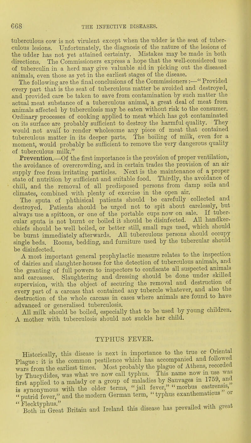 tuberciiloiTS cow is not virulent except when the udder is the seat of tuber- culous lesions. Unfortunately, the diagnosis of the nature of the lesions of the udder has not yet attained certainty. Mistakes may be made in both directions. The Commissioners express a hope that the well-considered use of tubercuHn in a herd may give valuable aid in picking out the diseased animals, even those as yet in the earliest stages of the disease. The following are the final conclusions of the Commissioners :— Provided every part that is the seat of tuberculous matter be avoided and destroyed, and provided care be taken to save from contamination by such matter the actual meat substance of a tuberculous animal, a great deal of meat from animals afiected by tuberculosis may be eaten without risk to the consumer. Ordinary processes of cooking applied to meat which has got contaminated on its surface are probably sufficient to destroy the harmful quality. They would not avail' to render wholesome any piece of meat that contained tuberculous matter in its deeper parts. The boiling of milk, even for a moment, would probably be sufficient to remove the very dangerous quahty of tuberculous milk. Prevention.—Of the first importance is the provision of proper ventilation, the avoidance of overcrowding, and in certain trades the provision of an air supply free from irritating particles. Next is the maintenance of a proper state of nutrition by sufficient and suitable food. Thirdly, the avoidance of chill, and the removal of all predisposed persons from damp soils and cUmates, combined with plenty of exercise in the open air. The sputa of phthisical patients should be carefully collected and destroyed. Patients should be urged not to spit about carelessly, but always use a spittoon, or one of the portable cups now on sale. If tuber- cular sputa is not burnt or boiled it should be disinfected. All handker- chiefs should be well boiled, or better still, small rags used, which should be burnt immediately afterwards. All tuberculous persons shoidd occupy single beds. Eooms, bedding, and furniture used by the tubercular should be disinfected. A most important general prophylactic measure relates to the inspection of dairies and slaughter-houses for the detection of tuberculous animals, and the granting of full powers to inspectors to confiscate all suspected animals and carcasses. Slaughtering and dressing should be done under skiUed supervision, with the object of securing the removal and destruction of every part of a carcass that contained any tubercle whatever, and also the destruction of the whole carcass in cases where animals are found to have advanced or generalised tuberculosis. All milk should be boiled, especially that to be used by young children. A mother with tuberculosis should not suckle her child. TYPHUS PEVEE. Historically, this disease is next in importance to the true or Oriental Plague • it is the common pestilence which has accompanied and followed wars from the earhest times. Most probably the plague of Athens, recorded by Thucydides, was what we now call typhus. This name now in use ^as first applied to a malady or a group of maladies by Sauvages m 17o9, anci is synonymous with the older terms, jail fever, morbus castrensis  putrid fever, and the modern German term,  typhus exanthematicus oi ' Botlf in Great Britain and Ireland this disease has prevailed with great