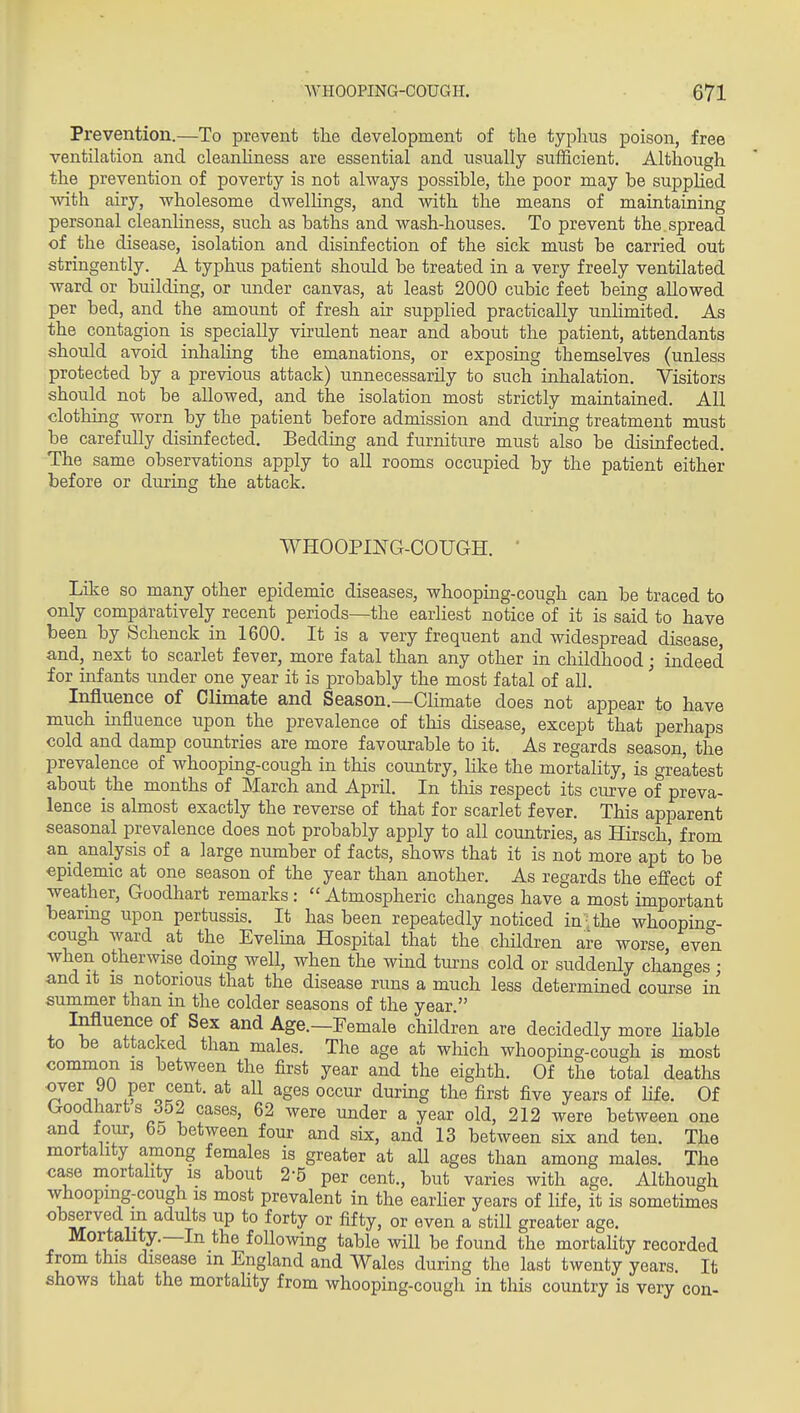 Prevention.—To prevent tlie development of the typhus poison, free ventilation and cleanhness are essential and usually sufficient. Although the prevention of poverty is not always possible, the poor may be suppHed with airy, wholesome dwellings, and with the means of maintaining personal cleanhness, such as baths and wash-houses. To prevent the spread of the disease, isolation and disinfection of the sick must be carried out stringently. A typhus patient should be treated in a very freely ventilated ward or building, or under canvas, at least 2000 cubic feet being allowed per bed, and the amount of fresh air supplied practically unlimited. As the contagion is specially virulent near and about the patient, attendants should avoid inhahng the emanations, or exposing themselves (unless protected by a previous attack) unnecessarily to such inhalation. Visitors should not be allowed, and the isolation most strictly maintained. All clothing worn by the patient before admission and during treatment must be carefully disinfected. Bedding and furniture must also be disinfected. The same observations apply to all rooms occupied by the patient either before or during the attack. WHOOPmG-COUGH. ' Like so many other epidemic diseases, whooping-cough can be traced to only comparatively recent periods—the earliest notice of it is said to have been by Schenck in 1600. It is a very frequent and widespread disease, and, next to scarlet fever, more fatal than any other in childhood; indeed for infants under one year it is probably the most fatal of all. ' Influence of Climate and Season.—Climate does not appear to have much influence upon the prevalence of this disease, except that perhaps cold and damp countries are more favourable to it. As regards season, the prevalence of whooping-cough in this country, like the mortality, is greatest about the months of March and April. In this respect its curve of preva- lence is almost exactly the reverse of that for scarlet fever. This apparent seasonal prevalence does not probably apply to all countries, as Hirsch, from an analysis of a large number of facts, shows that it is not more apt' to be epidemic at one season of the year than another. As regards the effect of weather, Goodhart remarks :  Atmospheric changes have a most important bearmg iipon pertussis. It has been repeatedly noticed in;the whoopincr- cough ward at the Evelina Hospital that the children are worse even when otherwise doing well, when the wind turns cold or suddenly changes • and it IS notorious that the disease runs a much less determined course in summer than m the colder seasons of the year  Influence of Sex and Age.—Female children are decidedly more Hable to be attacked than males. The age at which whooping-cough is most common is between the first year and the eighth. Of the total deaths over 90 per cent, at all ages occur during the first five years of life. Of Goodhart s 352 cases, 62 were under a year old, 212 were between one and lour, 65 between four and six, and 13 between six and ten. The mortality among females is greater at all ages than among males. The case mortality IS about 2-5 per cent., but varies with age. Although whooping-cough IS most prevalent in the earlier years of life, it is sometimes observed m adults up to forty or fifty, or even a still greater age. Mortality.—In the following table will be found the mortality recorded from this disease in England and Wales during the last twenty years. It shows that the mortality from whooping-cough in this country is very con-